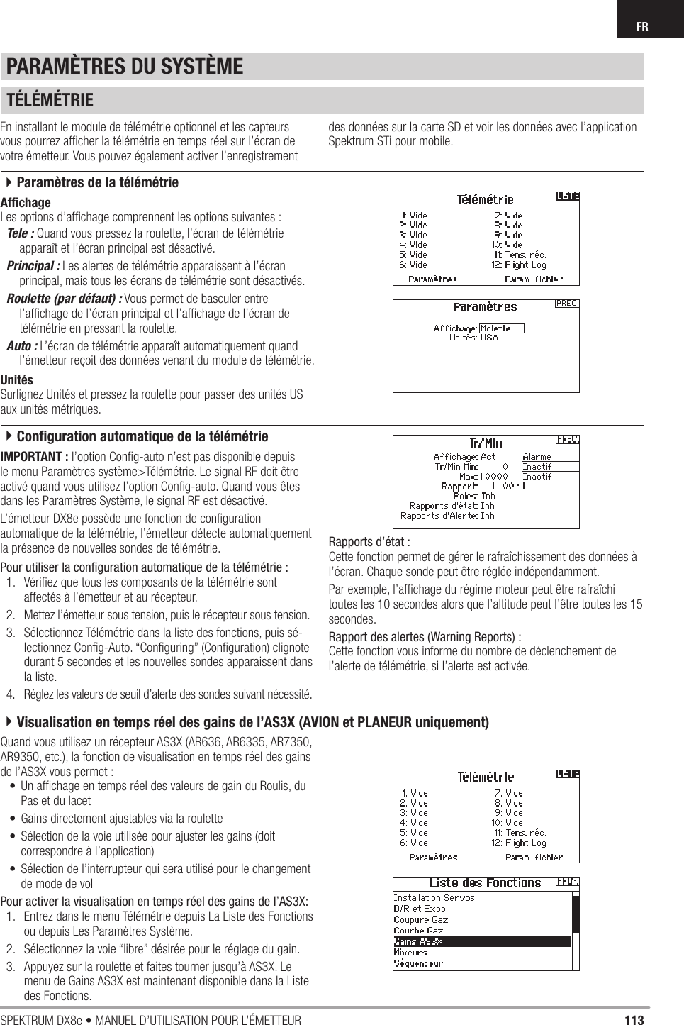 113SPEKTRUM DX8e • MANUEL D’UTILISATION POUR L’ÉMETTEURFRTÉLÉMÉTRIEEn installant le module de télémétrie optionnel et les capteurs vous pourrez afﬁ cher la télémétrie en temps réel sur l’écran de votre émetteur. Vous pouvez également activer l’enregistrement des données sur la carte SD et voir les données avec l’application Spektrum STi pour mobile.Afﬁ chageLes options d’afﬁ chage comprennent les options suivantes :Tele : Quand vous pressez la roulette, l’écran de télémétrie apparaît et l’écran principal est désactivé.Principal : Les alertes de télémétrie apparaissent à l’écran principal, mais tous les écrans de télémétrie sont désactivés.Roulette (par défaut) : Vous permet de basculer entre l’afﬁ chage de l’écran principal et l’afﬁ chage de l’écran de télémétrie en pressant la roulette.Auto : L’écran de télémétrie apparaît automatiquement quand l’émetteur reçoit des données venant du module de télémétrie.UnitésSurlignez Unités et pressez la roulette pour passer des unités US aux unités métriques.IMPORTANT : l’option Conﬁ g-auto n’est pas disponible depuis le menu Paramètres système&gt;Télémétrie. Le signal RF doit être activé quand vous utilisez l’option Conﬁ g-auto. Quand vous êtes dans les Paramètres Système, le signal RF est désactivé.L’émetteur DX8e possède une fonction de conﬁ guration automatique de la télémétrie, l’émetteur détecte automatiquement la présence de nouvelles sondes de télémétrie.Pour utiliser la conﬁ guration automatique de la télémétrie :1.  Vériﬁ ez que tous les composants de la télémétrie sont affectés à l’émetteur et au récepteur.2.  Mettez l’émetteur sous tension, puis le récepteur sous tension.3.  Sélectionnez Télémétrie dans la liste des fonctions, puis sé-lectionnez Conﬁ g-Auto. “Conﬁ guring” (Conﬁ guration) clignote durant 5 secondes et les nouvelles sondes apparaissent dans la liste. 4.  Réglez les valeurs de seuil d’alerte des sondes suivant nécessité.Rapports d’état :Cette fonction permet de gérer le rafraîchissement des données à l’écran. Chaque sonde peut être réglée indépendamment.Par exemple, l’afﬁ chage du régime moteur peut être rafraîchi toutes les 10 secondes alors que l’altitude peut l’être toutes les 15 secondes.Rapport des alertes (Warning Reports) :Cette fonction vous informe du nombre de déclenchement de l’alerte de télémétrie, si l’alerte est activée.PARAMÈTRES DU SYSTÈMEQuand vous utilisez un récepteur AS3X (AR636, AR6335, AR7350, AR9350, etc.), la fonction de visualisation en temps réel des gains de l’AS3X vous permet :•  Un afﬁ chage en temps réel des valeurs de gain du Roulis, du Pas et du lacet•  Gains directement ajustables via la roulette •  Sélection de la voie utilisée pour ajuster les gains (doit correspondre à l’application)•  Sélection de l’interrupteur qui sera utilisé pour le changement de mode de volPour activer la visualisation en temps réel des gains de l’AS3X:1.  Entrez dans le menu Télémétrie depuis La Liste des Fonctions ou depuis Les Paramètres Système.2.  Sélectionnez la voie “libre” désirée pour le réglage du gain.3.  Appuyez sur la roulette et faites tourner jusqu’à AS3X. Le menu de Gains AS3X est maintenant disponible dans la Liste des Fonctions. 4Paramètres de la télémétrie4Conﬁ guration automatique de la télémétrie4Visualisation en temps réel des gains de l’AS3X (AVION et PLANEUR uniquement)