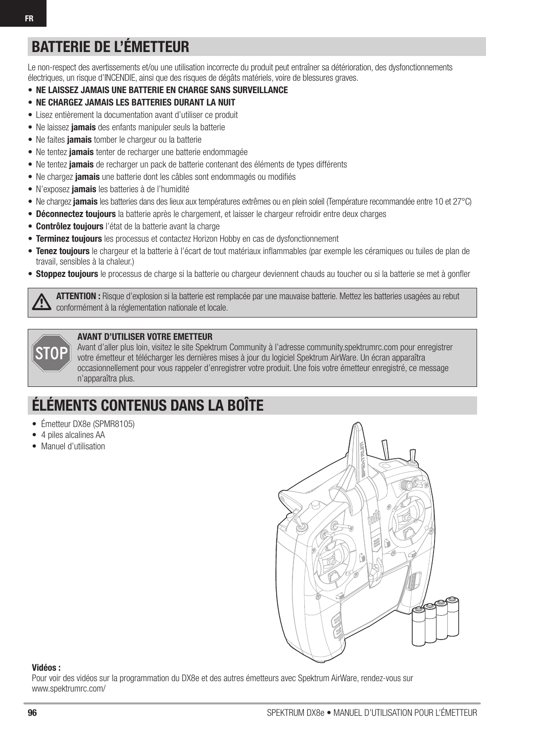 96 SPEKTRUM DX8e • MANUEL D’UTILISATION POUR L’ÉMETTEURFR•  Émetteur DX8e (SPMR8105)•  4 piles alcalines AA• Manuel d’utilisationAVANT D’UTILISER VOTRE EMETTEURAvant d’aller plus loin, visitez le site Spektrum Community à l’adresse community.spektrumrc.com pour enregistrer votre émetteur et télécharger les dernières mises à jour du logiciel Spektrum AirWare. Un écran apparaîtra occasionnellement pour vous rappeler d’enregistrer votre produit. Une fois votre émetteur enregistré, ce message n’apparaîtra plus.ÉLÉMENTS CONTENUS DANS LA BOÎTEVidéos : Pour voir des vidéos sur la programmation du DX8e et des autres émetteurs avec Spektrum AirWare, rendez-vous sur www.spektrumrc.com/ATTENTION : Risque d’explosion si la batterie est remplacée par une mauvaise batterie. Mettez les batteries usagées au rebut conformément à la réglementation nationale et locale.Le non-respect des avertissements et/ou une utilisation incorrecte du produit peut entraîner sa détérioration, des dysfonctionnements électriques, un risque d’INCENDIE, ainsi que des risques de dégâts matériels, voire de blessures graves.•  NE LAISSEZ JAMAIS UNE BATTERIE EN CHARGE SANS SURVEILLANCE•  NE CHARGEZ JAMAIS LES BATTERIES DURANT LA NUIT•  Lisez entièrement la documentation avant d’utiliser ce produit• Ne laissez jamais des enfants manipuler seuls la batterie • Ne faites jamais tomber le chargeur ou la batterie • Ne tentez jamais tenter de recharger une batterie endommagée • Ne tentez jamais de recharger un pack de batterie contenant des éléments de types différents • Ne chargez jamais une batterie dont les câbles sont endommagés ou modiﬁ és • N’exposez jamais les batteries à de l’humidité• Ne chargez jamais les batteries dans des lieux aux températures extrêmes ou en plein soleil (Température recommandée entre 10 et 27°C)• Déconnectez toujours la batterie après le chargement, et laisser le chargeur refroidir entre deux charges• Contrôlez toujours l’état de la batterie avant la charge • Terminez toujours les processus et contactez Horizon Hobby en cas de dysfonctionnement • Tenez toujours le chargeur et la batterie à l’écart de tout matériaux inﬂ ammables (par exemple les céramiques ou tuiles de plan de travail, sensibles à la chaleur.) • Stoppez toujours le processus de charge si la batterie ou chargeur deviennent chauds au toucher ou si la batterie se met à gonﬂ erBATTERIE DE L’ÉMETTEUR