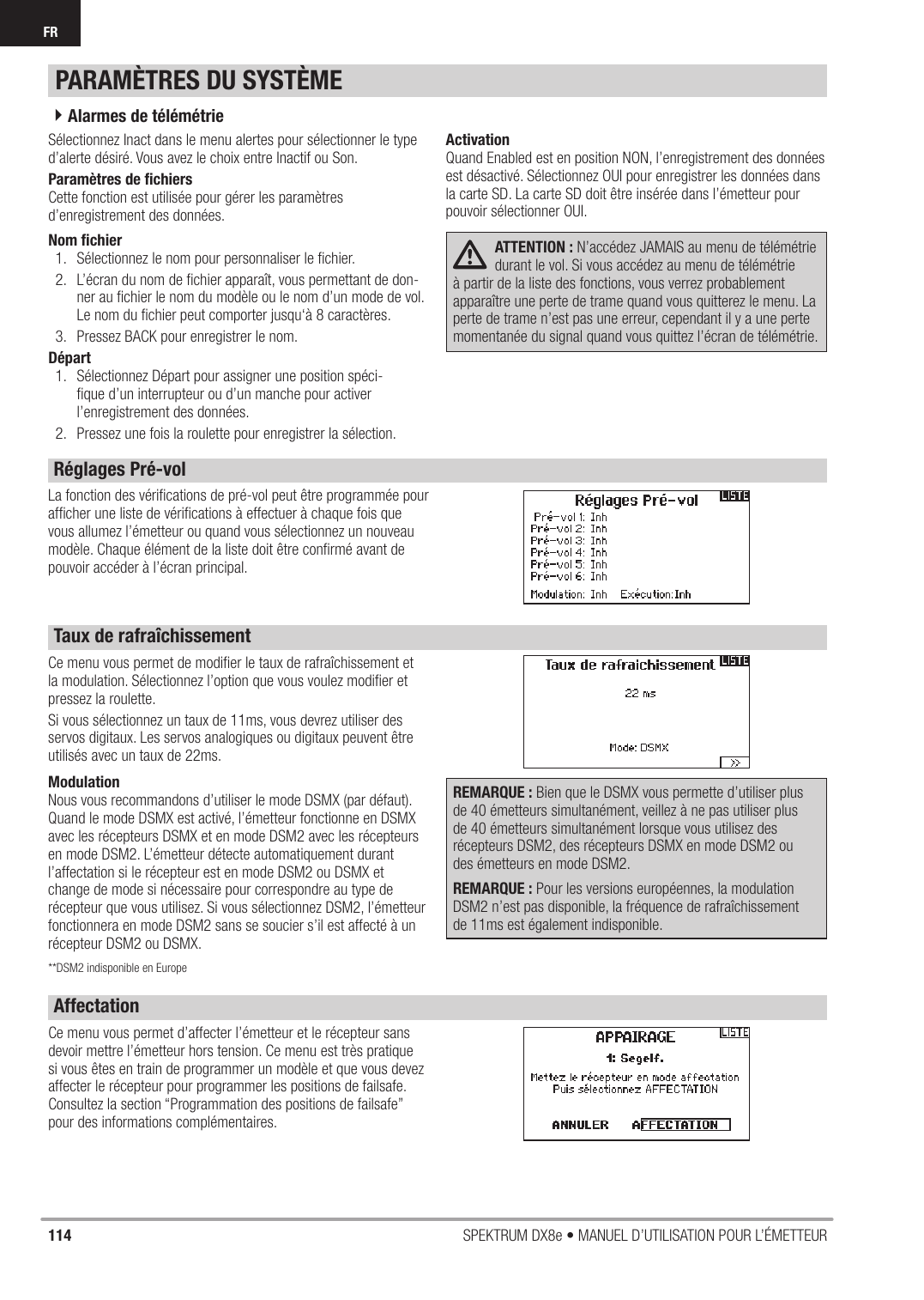 114 SPEKTRUM DX8e • MANUEL D’UTILISATION POUR L’ÉMETTEURFRSélectionnez Inact dans le menu alertes pour sélectionner le type d’alerte désiré. Vous avez le choix entre Inactif ou Son.Paramètres de ﬁ chiersCette fonction est utilisée pour gérer les paramètres d’enregistrement des données.Nom ﬁ chier1.  Sélectionnez le nom pour personnaliser le ﬁ chier.2.  L’écran du nom de ﬁ chier apparaît, vous permettant de don-ner au ﬁ chier le nom du modèle ou le nom d’un mode de vol. Le nom du ﬁ chier peut comporter jusqu‘à 8 caractères.3.  Pressez BACK pour enregistrer le nom.Départ1.  Sélectionnez Départ pour assigner une position spéci-ﬁ que d’un interrupteur ou d’un manche pour activer l’enregistrement des données.2.  Pressez une fois la roulette pour enregistrer la sélection.ActivationQuand Enabled est en position NON, l’enregistrement des données est désactivé. Sélectionnez OUI pour enregistrer les données dans la carte SD. La carte SD doit être insérée dans l’émetteur pour pouvoir sélectionner OUI.ATTENTION : N’accédez JAMAIS au menu de télémétrie durant le vol. Si vous accédez au menu de télémétrie à partir de la liste des fonctions, vous verrez probablement apparaître une perte de trame quand vous quitterez le menu. La perte de trame n’est pas une erreur, cependant il y a une perte momentanée du signal quand vous quittez l’écran de télémétrie.La fonction des vériﬁ cations de pré-vol peut être programmée pour afﬁ cher une liste de vériﬁ cations à effectuer à chaque fois que vous allumez l’émetteur ou quand vous sélectionnez un nouveau modèle. Chaque élément de la liste doit être conﬁ rmé avant de pouvoir accéder à l’écran principal.Ce menu vous permet de modiﬁ er le taux de rafraîchissement et la modulation. Sélectionnez l’option que vous voulez modiﬁ er et pressez la roulette.Si vous sélectionnez un taux de 11ms, vous devrez utiliser des servos digitaux. Les servos analogiques ou digitaux peuvent être utilisés avec un taux de 22ms.ModulationNous vous recommandons d’utiliser le mode DSMX (par défaut). Quand le mode DSMX est activé, l’émetteur fonctionne en DSMX avec les récepteurs DSMX et en mode DSM2 avec les récepteurs en mode DSM2. L’émetteur détecte automatiquement durant l’affectation si le récepteur est en mode DSM2 ou DSMX et change de mode si nécessaire pour correspondre au type de récepteur que vous utilisez. Si vous sélectionnez DSM2, l’émetteur fonctionnera en mode DSM2 sans se soucier s’il est affecté à un récepteur DSM2 ou DSMX.**DSM2 indisponible en EuropeREMARQUE : Bien que le DSMX vous permette d’utiliser plus de 40 émetteurs simultanément, veillez à ne pas utiliser plus de 40 émetteurs simultanément lorsque vous utilisez des récepteurs DSM2, des récepteurs DSMX en mode DSM2 ou des émetteurs en mode DSM2.REMARQUE : Pour les versions européennes, la modulation DSM2 n’est pas disponible, la fréquence de rafraîchissement de 11ms est également indisponible.Ce menu vous permet d’affecter l’émetteur et le récepteur sans devoir mettre l’émetteur hors tension. Ce menu est très pratique si vous êtes en train de programmer un modèle et que vous devez affecter le récepteur pour programmer les positions de failsafe. Consultez la section “Programmation des positions de failsafe” pour des informations complémentaires.PARAMÈTRES DU SYSTÈME4Alarmes de télémétrieRéglages Pré-volAffectationTaux de rafraîchissement