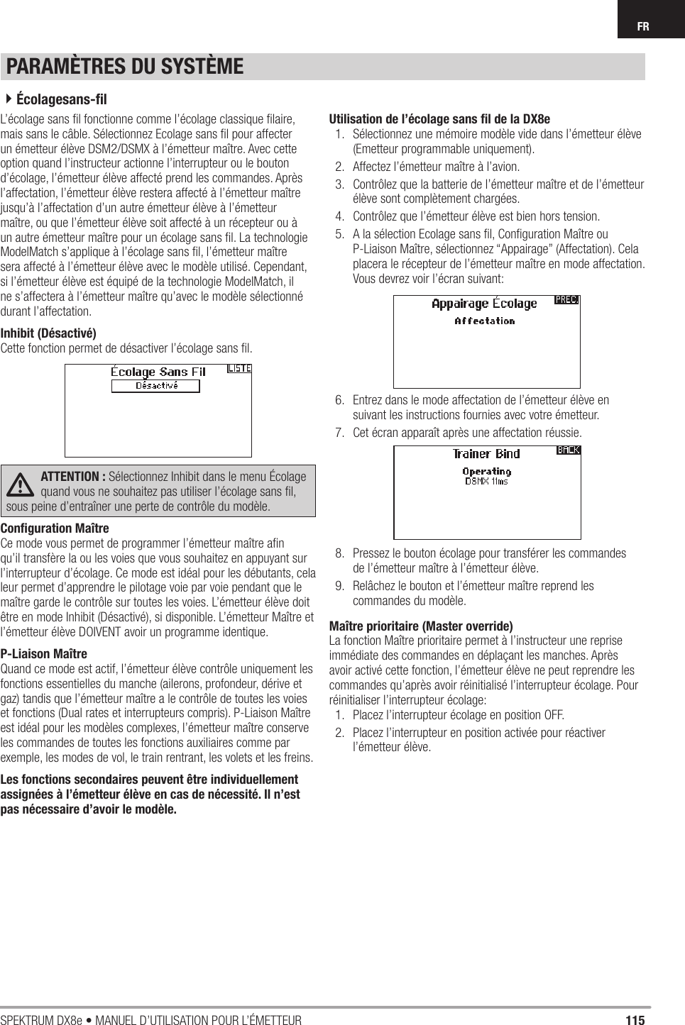 115SPEKTRUM DX8e • MANUEL D’UTILISATION POUR L’ÉMETTEURFRL’écolage sans ﬁ l fonctionne comme l’écolage classique ﬁ laire, mais sans le câble. Sélectionnez Ecolage sans ﬁ l pour affecter un émetteur élève DSM2/DSMX à l’émetteur maître. Avec cette option quand l’instructeur actionne l’interrupteur ou le bouton d’écolage, l’émetteur élève affecté prend les commandes. Après l’affectation, l’émetteur élève restera affecté à l’émetteur maître jusqu’à l’affectation d’un autre émetteur élève à l’émetteur maître, ou que l’émetteur élève soit affecté à un récepteur ou à un autre émetteur maître pour un écolage sans ﬁ l. La technologie ModelMatch s’applique à l’écolage sans ﬁ l, l’émetteur maître sera affecté à l’émetteur élève avec le modèle utilisé. Cependant, si l’émetteur élève est équipé de la technologie ModelMatch, il ne s’affectera à l’émetteur maître qu’avec le modèle sélectionné durant l’affectation. Inhibit (Désactivé)Cette fonction permet de désactiver l’écolage sans ﬁ l.ATTENTION : Sélectionnez Inhibit dans le menu Écolage quand vous ne souhaitez pas utiliser l’écolage sans ﬁ l, sous peine d’entraîner une perte de contrôle du modèle.Conﬁ guration MaîtreCe mode vous permet de programmer l’émetteur maître aﬁ n qu’il transfère la ou les voies que vous souhaitez en appuyant sur l’interrupteur d’écolage. Ce mode est idéal pour les débutants, cela leur permet d’apprendre le pilotage voie par voie pendant que le maître garde le contrôle sur toutes les voies. L’émetteur élève doit être en mode Inhibit (Désactivé), si disponible. L’émetteur Maître et l’émetteur élève DOIVENT avoir un programme identique.P-Liaison MaîtreQuand ce mode est actif, l’émetteur élève contrôle uniquement les fonctions essentielles du manche (ailerons, profondeur, dérive et gaz) tandis que l’émetteur maître a le contrôle de toutes les voies et fonctions (Dual rates et interrupteurs compris). P-Liaison Maître est idéal pour les modèles complexes, l’émetteur maître conserve les commandes de toutes les fonctions auxiliaires comme par exemple, les modes de vol, le train rentrant, les volets et les freins. Les fonctions secondaires peuvent être individuellement assignées à l’émetteur élève en cas de nécessité. Il n’est pas nécessaire d’avoir le modèle.Utilisation de l’écolage sans ﬁ l de la DX8e1.  Sélectionnez une mémoire modèle vide dans l’émetteur élève (Emetteur programmable uniquement).2.  Affectez l’émetteur maître à l’avion.3.  Contrôlez que la batterie de l’émetteur maître et de l’émetteur élève sont complètement chargées.4.  Contrôlez que l’émetteur élève est bien hors tension.5.  A la sélection Ecolage sans ﬁ l, Conﬁ guration Maître ou P-Liaison Maître, sélectionnez “Appairage” (Affectation). Cela placera le récepteur de l’émetteur maître en mode affectation. Vous devrez voir l’écran suivant:6.  Entrez dans le mode affectation de l’émetteur élève en suivant les instructions fournies avec votre émetteur.7.  Cet écran apparaît après une affectation réussie. 8.  Pressez le bouton écolage pour transférer les commandes de l’émetteur maître à l’émetteur élève.9.  Relâchez le bouton et l’émetteur maître reprend les commandes du modèle.Maître prioritaire (Master override)La fonction Maître prioritaire permet à l’instructeur une reprise immédiate des commandes en déplaçant les manches. Après avoir activé cette fonction, l’émetteur élève ne peut reprendre les commandes qu’après avoir réinitialisé l’interrupteur écolage. Pour réinitialiser l’interrupteur écolage:1.  Placez l’interrupteur écolage en position OFF.2.  Placez l’interrupteur en position activée pour réactiver l’émetteur élève.PARAMÈTRES DU SYSTÈME4Écolagesans-ﬁ l