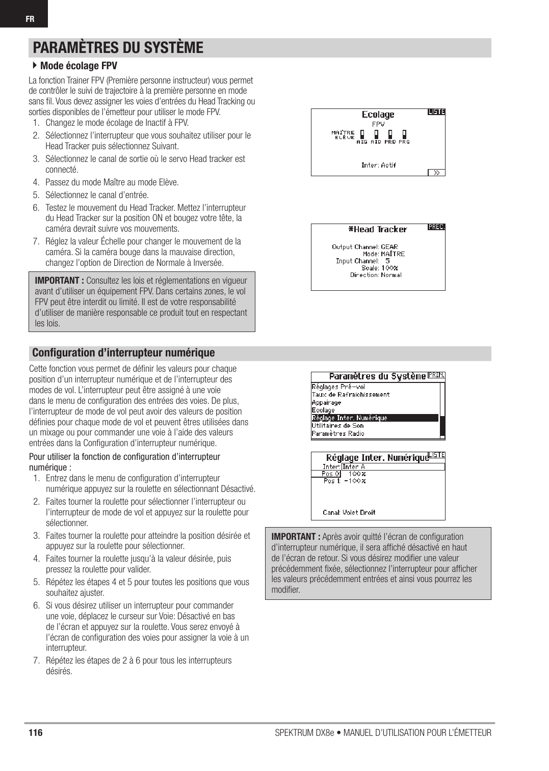 116 SPEKTRUM DX8e • MANUEL D’UTILISATION POUR L’ÉMETTEURFRLa fonction Trainer FPV (Première personne instructeur) vous permet de contrôler le suivi de trajectoire à la première personne en mode sans ﬁ l. Vous devez assigner les voies d’entrées du Head Tracking ou sorties disponibles de l’émetteur pour utiliser le mode FPV.1.  Changez le mode écolage de Inactif à FPV. 2.  Sélectionnez l’interrupteur que vous souhaitez utiliser pour le Head Tracker puis sélectionnez Suivant.3.  Sélectionnez le canal de sortie où le servo Head tracker est connecté.4.  Passez du mode Maître au mode Elève.5.  Sélectionnez le canal d’entrée.6.  Testez le mouvement du Head Tracker. Mettez l’interrupteur du Head Tracker sur la position ON et bougez votre tête, la caméra devrait suivre vos mouvements.7.  Réglez la valeur Échelle pour changer le mouvement de la caméra. Si la caméra bouge dans la mauvaise direction, changez l’option de Direction de Normale à Inversée. IMPORTANT : Consultez les lois et réglementations en vigueur avant d’utiliser un équipement FPV. Dans certains zones, le vol FPV peut être interdit ou limité. Il est de votre responsabilité d’utiliser de manière responsable ce produit tout en respectant les lois. 4Mode écolage FPVPARAMÈTRES DU SYSTÈMECette fonction vous permet de déﬁ nir les valeurs pour chaque position d’un interrupteur numérique et de l’interrupteur des modes de vol. L’interrupteur peut être assigné à une voie dans le menu de conﬁ guration des entrées des voies. De plus, l’interrupteur de mode de vol peut avoir des valeurs de position déﬁ nies pour chaque mode de vol et peuvent êtres utilisées dans un mixage ou pour commander une voie à l’aide des valeurs entrées dans la Conﬁ guration d’interrupteur numérique.Pour utiliser la fonction de conﬁ guration d’interrupteur numérique :1.  Entrez dans le menu de conﬁ guration d’interrupteur numérique appuyez sur la roulette en sélectionnant Désactivé.2.  Faites tourner la roulette pour sélectionner l’interrupteur ou l’interrupteur de mode de vol et appuyez sur la roulette pour sélectionner. 3.  Faites tourner la roulette pour atteindre la position désirée et appuyez sur la roulette pour sélectionner.4.  Faites tourner la roulette jusqu’à la valeur désirée, puis pressez la roulette pour valider.5.  Répétez les étapes 4 et 5 pour toutes les positions que vous souhaitez ajuster.6.  Si vous désirez utiliser un interrupteur pour commander une voie, déplacez le curseur sur Voie: Désactivé en bas de l’écran et appuyez sur la roulette. Vous serez envoyé à l’écran de conﬁ guration des voies pour assigner la voie à un interrupteur.7.  Répétez les étapes de 2 à 6 pour tous les interrupteurs désirés. IMPORTANT : Après avoir quitté l’écran de conﬁ guration d’interrupteur numérique, il sera afﬁ ché désactivé en haut de l’écran de retour. Si vous désirez modiﬁ er une valeur précédemment ﬁ xée, sélectionnez l’interrupteur pour afﬁ cher les valeurs précédemment entrées et ainsi vous pourrez les modiﬁ er.Conﬁ guration d’interrupteur numérique