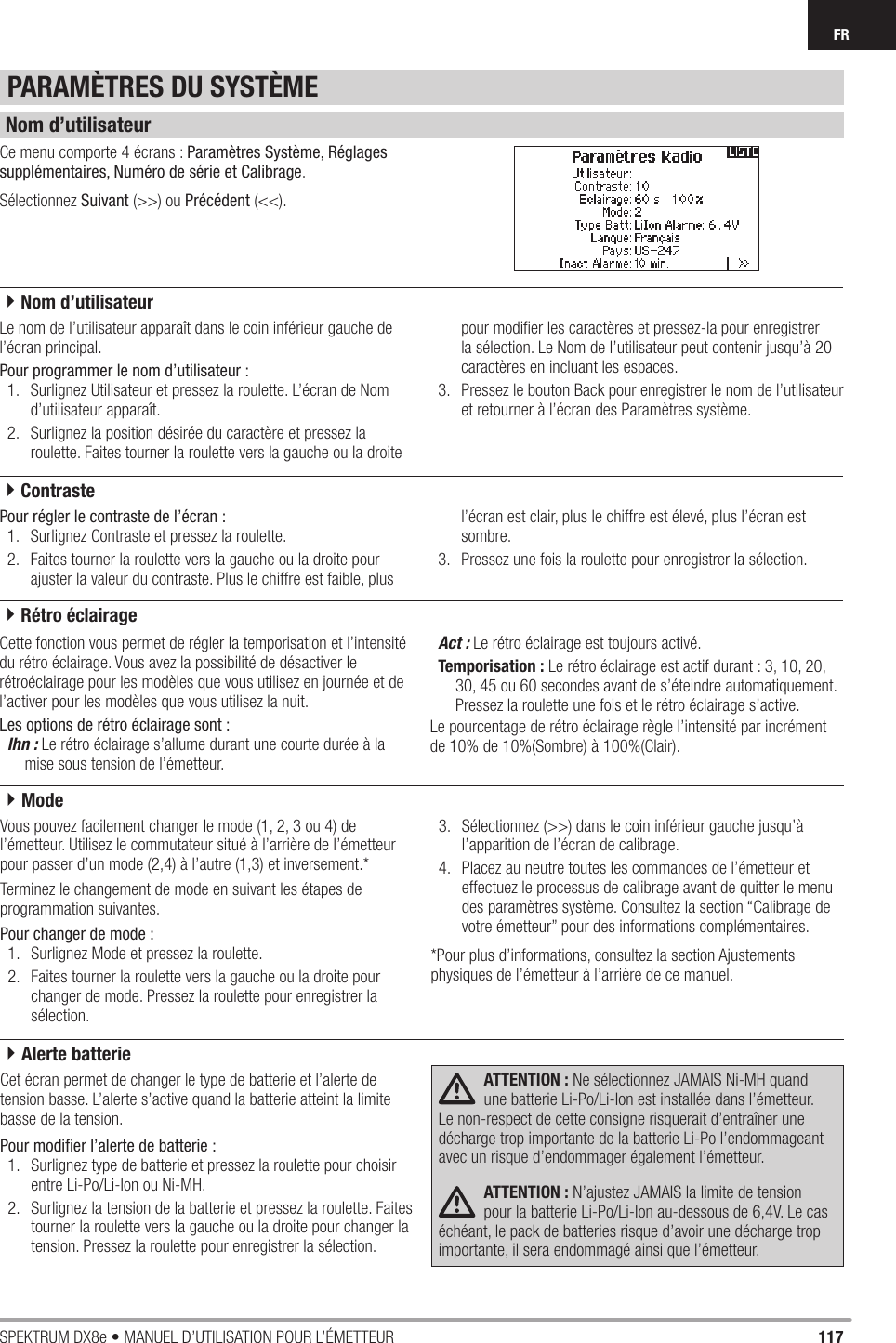 117SPEKTRUM DX8e • MANUEL D’UTILISATION POUR L’ÉMETTEURFRCe menu comporte 4 écrans : Paramètres Système, Réglages supplémentaires, Numéro de série et Calibrage.Sélectionnez Suivant (&gt;&gt;) ou Précédent (&lt;&lt;). Le nom de l’utilisateur apparaît dans le coin inférieur gauche de l’écran principal.Pour programmer le nom d’utilisateur :1.  Surlignez Utilisateur et pressez la roulette. L’écran de Nom d’utilisateur apparaît.2.  Surlignez la position désirée du caractère et pressez la roulette. Faites tourner la roulette vers la gauche ou la droite pour modiﬁ er les caractères et pressez-la pour enregistrer la sélection. Le Nom de l’utilisateur peut contenir jusqu’à 20 caractères en incluant les espaces.3.  Pressez le bouton Back pour enregistrer le nom de l’utilisateur et retourner à l’écran des Paramètres système.Pour régler le contraste de l’écran :1.  Surlignez Contraste et pressez la roulette.2.  Faites tourner la roulette vers la gauche ou la droite pour ajuster la valeur du contraste. Plus le chiffre est faible, plus l’écran est clair, plus le chiffre est élevé, plus l’écran est sombre.3.  Pressez une fois la roulette pour enregistrer la sélection.Cette fonction vous permet de régler la temporisation et l’intensité du rétro éclairage. Vous avez la possibilité de désactiver le rétroéclairage pour les modèles que vous utilisez en journée et de l’activer pour les modèles que vous utilisez la nuit.Les options de rétro éclairage sont :Ihn : Le rétro éclairage s’allume durant une courte durée à la mise sous tension de l’émetteur.Act : Le rétro éclairage est toujours activé.Temporisation : Le rétro éclairage est actif durant : 3, 10, 20, 30, 45 ou 60 secondes avant de s’éteindre automatiquement. Pressez la roulette une fois et le rétro éclairage s’active.Le pourcentage de rétro éclairage règle l’intensité par incrément de 10% de 10%(Sombre) à 100%(Clair).PARAMÈTRES DU SYSTÈMENom d’utilisateur4Nom d’utilisateur4Contraste4Rétro éclairageVous pouvez facilement changer le mode (1, 2, 3 ou 4) de l’émetteur. Utilisez le commutateur situé à l’arrière de l’émetteur pour passer d’un mode (2,4) à l’autre (1,3) et inversement.*Terminez le changement de mode en suivant les étapes de programmation suivantes.Pour changer de mode :1.  Surlignez Mode et pressez la roulette.2.  Faites tourner la roulette vers la gauche ou la droite pour changer de mode. Pressez la roulette pour enregistrer la sélection.3.  Sélectionnez (&gt;&gt;) dans le coin inférieur gauche jusqu’à l’apparition de l’écran de calibrage.4.  Placez au neutre toutes les commandes de l’émetteur et effectuez le processus de calibrage avant de quitter le menu des paramètres système. Consultez la section “Calibrage de votre émetteur” pour des informations complémentaires.*Pour plus d’informations, consultez la section Ajustements physiques de l’émetteur à l’arrière de ce manuel.Cet écran permet de changer le type de batterie et l’alerte de tension basse. L’alerte s’active quand la batterie atteint la limite basse de la tension.Pour modiﬁ er l’alerte de batterie :1.  Surlignez type de batterie et pressez la roulette pour choisir entre Li-Po/Li-Ion ou Ni-MH.2.  Surlignez la tension de la batterie et pressez la roulette. Faites tourner la roulette vers la gauche ou la droite pour changer la tension. Pressez la roulette pour enregistrer la sélection.ATTENTION : Ne sélectionnez JAMAIS Ni-MH quand une batterie Li-Po/Li-Ion est installée dans l’émetteur. Le non-respect de cette consigne risquerait d’entraîner une décharge trop importante de la batterie Li-Po l’endommageant avec un risque d’endommager également l’émetteur.ATTENTION : N’ajustez JAMAIS la limite de tension pour la batterie Li-Po/Li-Ion au-dessous de 6,4V. Le cas échéant, le pack de batteries risque d’avoir une décharge trop importante, il sera endommagé ainsi que l’émetteur.4Alerte batterie4Mode
