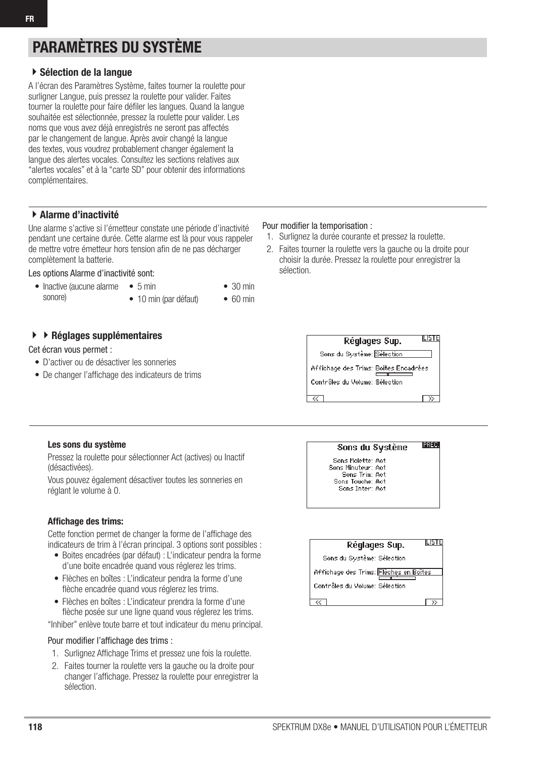 118 SPEKTRUM DX8e • MANUEL D’UTILISATION POUR L’ÉMETTEURFRA l’écran des Paramètres Système, faites tourner la roulette pour surligner Langue, puis pressez la roulette pour valider. Faites tourner la roulette pour faire déﬁ ler les langues. Quand la langue souhaitée est sélectionnée, pressez la roulette pour valider. Les noms que vous avez déjà enregistrés ne seront pas affectés par le changement de langue. Après avoir changé la langue des textes, vous voudrez probablement changer également la langue des alertes vocales. Consultez les sections relatives aux “alertes vocales” et à la “carte SD” pour obtenir des informations complémentaires.Une alarme s’active si l’émetteur constate une période d’inactivité pendant une certaine durée. Cette alarme est là pour vous rappeler de mettre votre émetteur hors tension aﬁ n de ne pas décharger complètement la batterie.Les options Alarme d’inactivité sont:Pour modiﬁ er la temporisation :1.  Surlignez la durée courante et pressez la roulette.2.  Faites tourner la roulette vers la gauche ou la droite pour choisir la durée. Pressez la roulette pour enregistrer la sélection.•  Inactive (aucune alarme sonore)• 5 min•  10 min (par défaut)• 30 min• 60 minPARAMÈTRES DU SYSTÈME4Sélection de la langue4Alarme d’inactivitéAfﬁ chage des trims:Cette fonction permet de changer la forme de l’afﬁ chage des indicateurs de trim à l’écran principal. 3 options sont possibles :•  Boites encadrées (par défaut) : L’indicateur pendra la forme d’une boite encadrée quand vous réglerez les trims.•  Flèches en boîtes : L’indicateur pendra la forme d’une ﬂ èche encadrée quand vous réglerez les trims.•  Flèches en boîtes : L’indicateur prendra la forme d’une ﬂ èche posée sur une ligne quand vous réglerez les trims.“Inhiber” enlève toute barre et tout indicateur du menu principal.Pour modiﬁ er l’afﬁ chage des trims :1.  Surlignez Afﬁ chage Trims et pressez une fois la roulette.2.  Faites tourner la roulette vers la gauche ou la droite pour changer l’afﬁ chage. Pressez la roulette pour enregistrer la sélection.Cet écran vous permet :•  D’activer ou de désactiver les sonneries•  De changer l’afﬁ chage des indicateurs de trimsLes sons du systèmePressez la roulette pour sélectionner Act (actives) ou Inactif (désactivées).Vous pouvez également désactiver toutes les sonneries en réglant le volume à 0.44Réglages supplémentaires