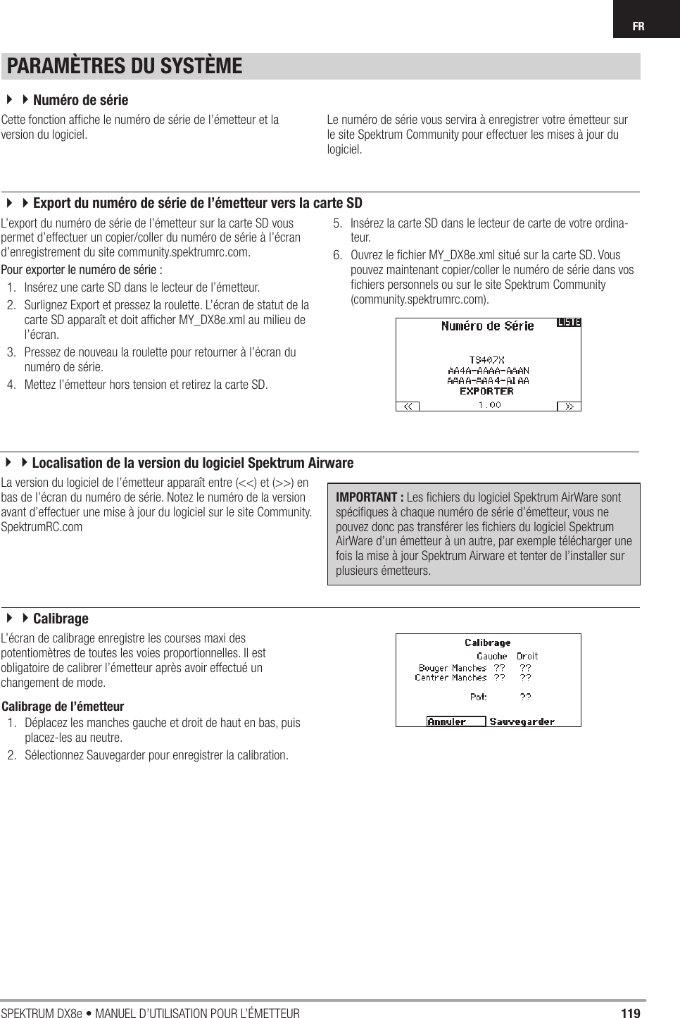 119SPEKTRUM DX8e • MANUEL D’UTILISATION POUR L’ÉMETTEURFRCette fonction afﬁ che le numéro de série de l’émetteur et la version du logiciel.Le numéro de série vous servira à enregistrer votre émetteur sur le site Spektrum Community pour effectuer les mises à jour du logiciel.La version du logiciel de l’émetteur apparaît entre (&lt;&lt;) et (&gt;&gt;) en bas de l’écran du numéro de série. Notez le numéro de la version avant d’effectuer une mise à jour du logiciel sur le site Community.SpektrumRC.comIMPORTANT : Les ﬁ chiers du logiciel Spektrum AirWare sont spéciﬁ ques à chaque numéro de série d’émetteur, vous ne pouvez donc pas transférer les ﬁ chiers du logiciel Spektrum AirWare d’un émetteur à un autre, par exemple télécharger une fois la mise à jour Spektrum Airware et tenter de l’installer sur plusieurs émetteurs.Calibrage de l’émetteur 1.  Déplacez les manches gauche et droit de haut en bas, puis placez-les au neutre.2.  Sélectionnez Sauvegarder pour enregistrer la calibration.L’export du numéro de série de l’émetteur sur la carte SD vous permet d’effectuer un copier/coller du numéro de série à l’écran d’enregistrement du site community.spektrumrc.com.Pour exporter le numéro de série :1.  Insérez une carte SD dans le lecteur de l’émetteur.2.  Surlignez Export et pressez la roulette. L’écran de statut de la carte SD apparaît et doit afﬁ cher MY_DX8e.xml au milieu de l’écran.3.  Pressez de nouveau la roulette pour retourner à l’écran du numéro de série.4.  Mettez l’émetteur hors tension et retirez la carte SD.5.  Insérez la carte SD dans le lecteur de carte de votre ordina-teur.6.  Ouvrez le ﬁ chier MY_DX8e.xml situé sur la carte SD. Vous pouvez maintenant copier/coller le numéro de série dans vos ﬁ chiers personnels ou sur le site Spektrum Community (community.spektrumrc.com).L’écran de calibrage enregistre les courses maxi des potentiomètres de toutes les voies proportionnelles. Il est obligatoire de calibrer l’émetteur après avoir effectué un changement de mode.PARAMÈTRES DU SYSTÈME44Numéro de série44Export du numéro de série de l’émetteur vers la carte SD44Localisation de la version du logiciel Spektrum Airware44Calibrage