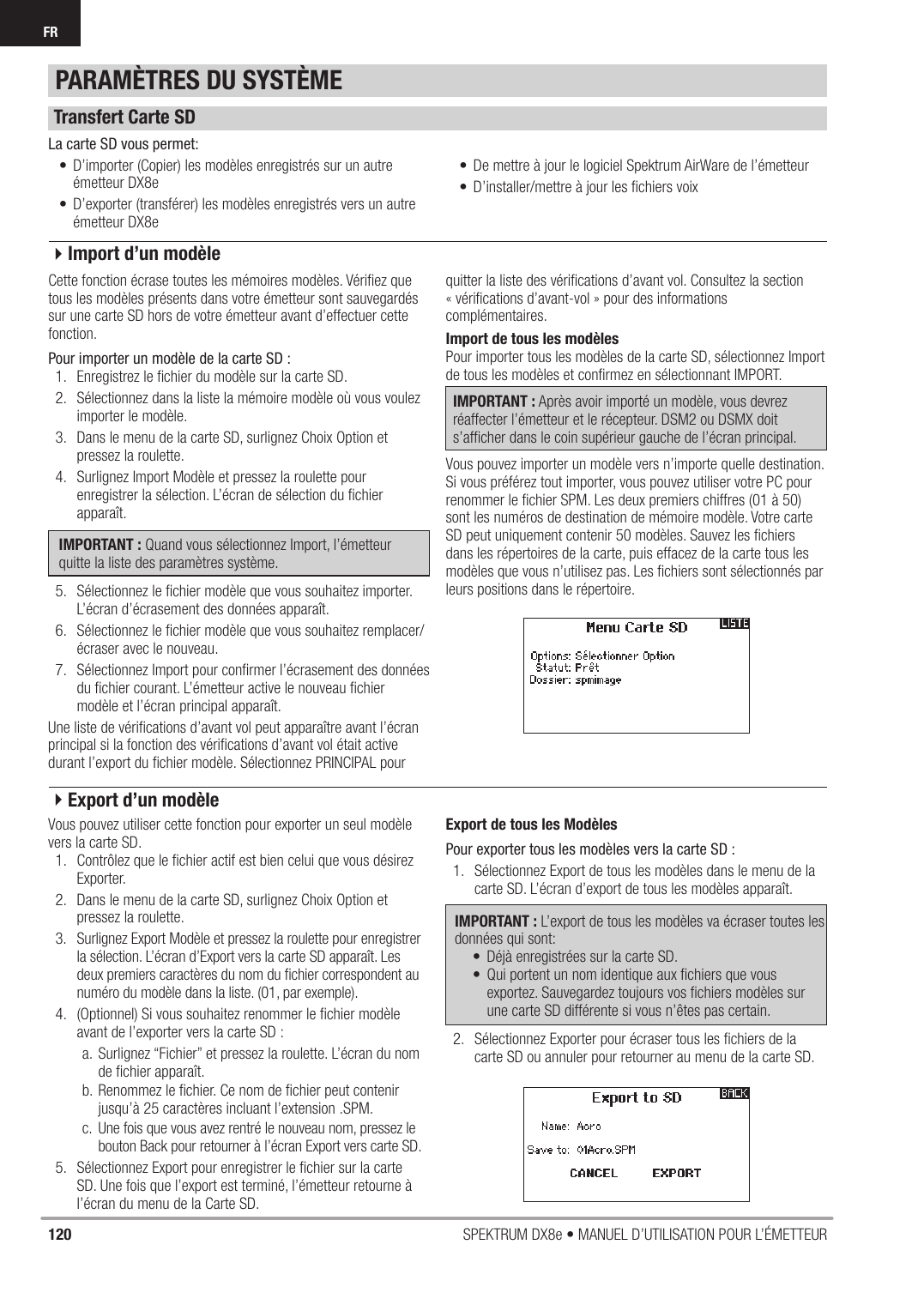 120 SPEKTRUM DX8e • MANUEL D’UTILISATION POUR L’ÉMETTEURFRCette fonction écrase toutes les mémoires modèles. Vériﬁ ez que tous les modèles présents dans votre émetteur sont sauvegardés sur une carte SD hors de votre émetteur avant d’effectuer cette fonction.Pour importer un modèle de la carte SD :1.  Enregistrez le ﬁ chier du modèle sur la carte SD.2.  Sélectionnez dans la liste la mémoire modèle où vous voulez importer le modèle.3.  Dans le menu de la carte SD, surlignez Choix Option et pressez la roulette.4.  Surlignez Import Modèle et pressez la roulette pour enregistrer la sélection. L’écran de sélection du ﬁ chier apparaît.IMPORTANT : Quand vous sélectionnez Import, l’émetteur quitte la liste des paramètres système.5.  Sélectionnez le ﬁ chier modèle que vous souhaitez importer. L’écran d’écrasement des données apparaît.6.  Sélectionnez le ﬁ chier modèle que vous souhaitez remplacer/écraser avec le nouveau.7.  Sélectionnez Import pour conﬁ rmer l’écrasement des données du ﬁ chier courant. L’émetteur active le nouveau ﬁ chier modèle et l’écran principal apparaît.Une liste de vériﬁ cations d’avant vol peut apparaître avant l’écran principal si la fonction des vériﬁ cations d’avant vol était active durant l’export du ﬁ chier modèle. Sélectionnez PRINCIPAL pour quitter la liste des vériﬁ cations d’avant vol. Consultez la section « vériﬁ cations d’avant-vol » pour des informations complémentaires.Import de tous les modèlesPour importer tous les modèles de la carte SD, sélectionnez Import de tous les modèles et conﬁ rmez en sélectionnant IMPORT.IMPORTANT : Après avoir importé un modèle, vous devrez réaffecter l’émetteur et le récepteur. DSM2 ou DSMX doit s’afﬁ cher dans le coin supérieur gauche de l’écran principal.Vous pouvez importer un modèle vers n’importe quelle destination. Si vous préférez tout importer, vous pouvez utiliser votre PC pour renommer le ﬁ chier SPM. Les deux premiers chiffres (01 à 50) sont les numéros de destination de mémoire modèle. Votre carte SD peut uniquement contenir 50 modèles. Sauvez les ﬁ chiers dans les répertoires de la carte, puis effacez de la carte tous les modèles que vous n’utilisez pas. Les ﬁ chiers sont sélectionnés par leurs positions dans le répertoire.Vous pouvez utiliser cette fonction pour exporter un seul modèle vers la carte SD.1.  Contrôlez que le ﬁ chier actif est bien celui que vous désirez Exporter.2.  Dans le menu de la carte SD, surlignez Choix Option et pressez la roulette.3.  Surlignez Export Modèle et pressez la roulette pour enregistrer la sélection. L’écran d’Export vers la carte SD apparaît. Les deux premiers caractères du nom du ﬁ chier correspondent au numéro du modèle dans la liste. (01, par exemple).4.  (Optionnel) Si vous souhaitez renommer le ﬁ chier modèle avant de l’exporter vers la carte SD :a.  Surlignez “Fichier” et pressez la roulette. L’écran du nom de ﬁ chier apparaît.b. Renommez le ﬁ chier. Ce nom de ﬁ chier peut contenir jusqu’à 25 caractères incluant l’extension .SPM.c.  Une fois que vous avez rentré le nouveau nom, pressez le bouton Back pour retourner à l’écran Export vers carte SD.5.  Sélectionnez Export pour enregistrer le ﬁ chier sur la carte SD. Une fois que l’export est terminé, l’émetteur retourne à l’écran du menu de la Carte SD.Export de tous les ModèlesPour exporter tous les modèles vers la carte SD :1.  Sélectionnez Export de tous les modèles dans le menu de la carte SD. L’écran d’export de tous les modèles apparaît.IMPORTANT : L’export de tous les modèles va écraser toutes les données qui sont:•  Déjà enregistrées sur la carte SD.•  Qui portent un nom identique aux ﬁ chiers que vous exportez. Sauvegardez toujours vos ﬁ chiers modèles sur une carte SD différente si vous n’êtes pas certain.2.  Sélectionnez Exporter pour écraser tous les ﬁ chiers de la carte SD ou annuler pour retourner au menu de la carte SD.La carte SD vous permet:•  D’importer (Copier) les modèles enregistrés sur un autre émetteur DX8e•  D’exporter (transférer) les modèles enregistrés vers un autre émetteur DX8e•  De mettre à jour le logiciel Spektrum AirWare de l’émetteur•  D’installer/mettre à jour les ﬁ chiers voixPARAMÈTRES DU SYSTÈMETransfert Carte SD4Import d’un modèle4Export d’un modèle