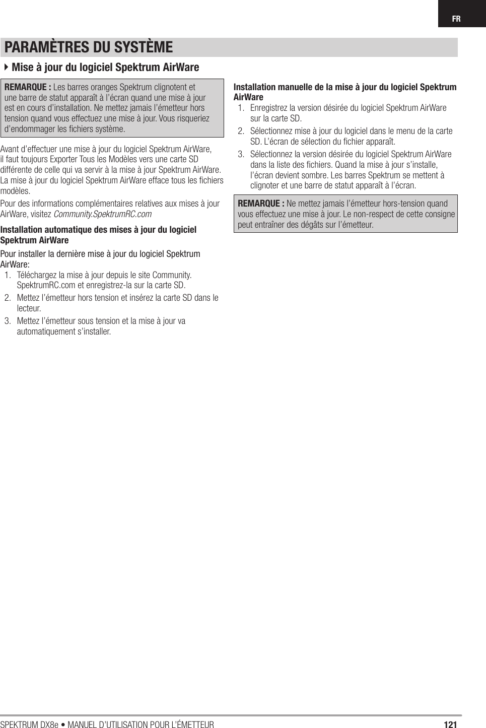 121SPEKTRUM DX8e • MANUEL D’UTILISATION POUR L’ÉMETTEURFRREMARQUE : Les barres oranges Spektrum clignotent et une barre de statut apparaît à l’écran quand une mise à jour est en cours d’installation. Ne mettez jamais l’émetteur hors tension quand vous effectuez une mise à jour. Vous risqueriez d’endommager les ﬁ chiers système. Avant d’effectuer une mise à jour du logiciel Spektrum AirWare, il faut toujours Exporter Tous les Modèles vers une carte SD différente de celle qui va servir à la mise à jour Spektrum AirWare. La mise à jour du logiciel Spektrum AirWare efface tous les ﬁ chiers modèles.Pour des informations complémentaires relatives aux mises à jour AirWare, visitez Community.SpektrumRC.comInstallation automatique des mises à jour du logiciel Spektrum AirWarePour installer la dernière mise à jour du logiciel Spektrum AirWare:1.  Téléchargez la mise à jour depuis le site Community.SpektrumRC.com et enregistrez-la sur la carte SD.2.  Mettez l’émetteur hors tension et insérez la carte SD dans le lecteur.3.  Mettez l’émetteur sous tension et la mise à jour va automatiquement s’installer.Installation manuelle de la mise à jour du logiciel Spektrum AirWare1.  Enregistrez la version désirée du logiciel Spektrum AirWare sur la carte SD.2.  Sélectionnez mise à jour du logiciel dans le menu de la carte SD. L’écran de sélection du ﬁ chier apparaît.3.  Sélectionnez la version désirée du logiciel Spektrum AirWare dans la liste des ﬁ chiers. Quand la mise à jour s’installe, l’écran devient sombre. Les barres Spektrum se mettent à clignoter et une barre de statut apparaît à l’écran.REMARQUE : Ne mettez jamais l’émetteur hors-tension quand vous effectuez une mise à jour. Le non-respect de cette consigne peut entraîner des dégâts sur l’émetteur.PARAMÈTRES DU SYSTÈME4Mise à jour du logiciel Spektrum AirWare