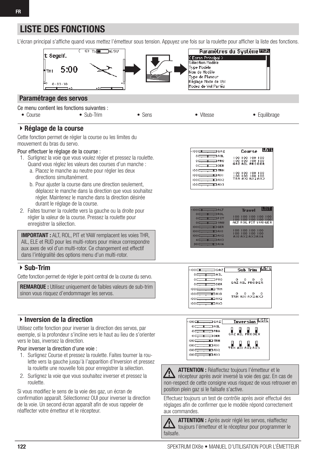 122 SPEKTRUM DX8e • MANUEL D’UTILISATION POUR L’ÉMETTEURFRLISTE DES FONCTIONSCe menu contient les fonctions suivantes :L’écran principal s’afﬁ che quand vous mettez l’émetteur sous tension. Appuyez une fois sur la roulette pour afﬁ cher la liste des fonctions. Cette fonction permet de régler la course ou les limites du mouvement du bras du servo.Pour effectuer le réglage de la course :1.  Surlignez la voie que vous voulez régler et pressez la roulette. Quand vous réglez les valeurs des courses d’un manche :a.  Placez le manche au neutre pour régler les deux directions simultanément.b. Pour ajuster la course dans une direction seulement, déplacez le manche dans la direction que vous souhaitez régler. Maintenez le manche dans la direction désirée durant le réglage de la course.2.  Faites tourner la roulette vers la gauche ou la droite pour régler la valeur de la course. Pressez la roulette pour enregistrer la sélection.IMPORTANT : ALT, ROL, PIT et YAW remplacent les voies THR, AIL, ELE et RUD pour les multi-rotors pour mieux correspondre aux axes de vol d’un multi-rotor. Ce changement est effectif dans l’intégralité des options menu d’un multi-rotor.Cette fonction permet de régler le point central de la course du servo. REMARQUE : Utilisez uniquement de faibles valeurs de sub-trim sinon vous risquez d’endommager les servos.Utilisez cette fonction pour inverser la direction des servos, parexemple, si la profondeur s’incline vers le haut au lieu de s’orienter vers le bas, inversez la direction.Pour inverser la direction d’une voie :1.  Surlignez Course et pressez la roulette. Faites tourner la rou-lette vers la gauche jusqu’à l’apparition d’Inversion et pressez la roulette une nouvelle fois pour enregistrer la sélection.2.  Surlignez la voie que vous souhaitez inverser et pressez la roulette.Si vous modiﬁ ez le sens de la voie des gaz, un écran de conﬁ rmation apparaît. Sélectionnez OUI pour inverser la direction de la voie. Un second écran apparaît aﬁ n de vous rappeler de réaffecter votre émetteur et le récepteur. ATTENTION : Réaffectez toujours l’émetteur et le récepteur après avoir inversé la voie des gaz. En cas de non-respect de cette consigne vous risquez de vous retrouver en position plein gaz si le failsafe s’active.Effectuez toujours un test de contrôle après avoir effectué des réglages aﬁ n de conﬁ rmer que le modèle répond correctement aux commandes.ATTENTION : Après avoir réglé les servos, réaffectez toujours l’émetteur et le récepteur pour programmer le failsafe.• Course • Sub-Trim • Sens • Vitesse • EquilibrageParamétrage des servos4Réglage de la course4Sub-Trim4Inversion de la direction