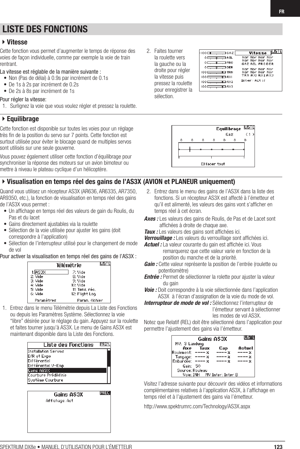 123SPEKTRUM DX8e • MANUEL D’UTILISATION POUR L’ÉMETTEURFRLISTE DES FONCTIONSCette fonction vous permet d’augmenter le temps de réponse des voies de façon individuelle, comme par exemple la voie de train rentrant.La vitesse est réglable de la manière suivante :•  Non (Pas de délai) à 0.9s par incrément de 0.1s•  De 1s à 2s par incrément de 0.2s•  De 2s à 8s par incrément de 1sPour régler la vitesse:1.  Surlignez la voie que vous voulez régler et pressez la roulette.2. Faites tourner la roulette vers la gauche ou la droite pour régler la vitesse puis pressez la roulette pour enregistrer la sélection.Cette fonction est disponible sur toutes les voies pour un réglage très ﬁ n de la position du servo sur 7 points. Cette fonction est surtout utilisée pour éviter le blocage quand de multiples servos sont utilisés sur une seule gouverne.Vous pouvez également utiliser cette fonction d’équilibrage pour synchroniser la réponse des moteurs sur un avion bimoteur ou mettre à niveau le plateau cyclique d’un hélicoptère.Quand vous utilisez un récepteur AS3X (AR636, AR6335, AR7350, AR9350, etc.), la fonction de visualisation en temps réel des gains de l’AS3X vous permet :•  Un afﬁ chage en temps réel des valeurs de gain du Roulis, du Pas et du lacet•  Gains directement ajustables via la roulette •  Sélection de la voie utilisée pour ajuster les gains (doit correspondre à l’application)•  Sélection de l’interrupteur utilisé pour le changement de mode de volPour activer la visualisation en temps réel des gains de l’AS3X :1.  Entrez dans le menu Télémétrie depuis La Liste des Fonctions ou depuis les Paramètres Système. Sélectionnez la voie “libre” désirée pour le réglage du gain. Appuyez sur la roulette et faites tourner jusqu’à AS3X. Le menu de Gains AS3X est maintenant disponible dans la Liste des Fonctions. 2.  Entrez dans le menu des gains de l’AS3X dans la liste des fonctions. Si un récepteur AS3X est affecté à l’émetteur et qu’il est alimenté, les valeurs des gains vont s’afﬁ cher en temps réel à cet écran. Axes :  Les valeurs des gains de Roulis, de Pas et de Lacet sont afﬁ chées à droite de chaque axe.Taux :  Les valeurs des gains sont afﬁ chées ici.Verrouillage :  Les valeurs du verrouillage sont afﬁ chées ici.Actuel :  La valeur courante du gain est afﬁ chée ici. Vous remarquerez que cette valeur varie en fonction de la position du manche et de la priorité.  Gain :  Cette valeur représente la position de l’entrée (roulette ou potentiomètre)Entrée :  Permet de sélectionner la rolette pour ajuster la valeur du gainVoie :  Doit correspondre à la voie sélectionnée dans l’application AS3X  à l’écran d’assignation de la voie du mode de vol.Interrupteur de mode de vol :  Sélectionnez l’interrupteur de l’émetteur servant à sélectionner les modes de vol AS3X.Notez que Relatif (REL) doit être sélectionné dans l’application pour permettre l’ajustement des gains via l’émetteur. Visitez l’adresse suivante pour découvrir des vidéos et informations complémentaires relatives à l’application AS3X, à l’afﬁ chage en temps réel et à l’ajustement des gains via l’émetteur. http://www.spektrumrc.com/Technology/AS3X.aspx4Vitesse4Equilibrage4Visualisation en temps réel des gains de l’AS3X (AVION et PLANEUR uniquement)