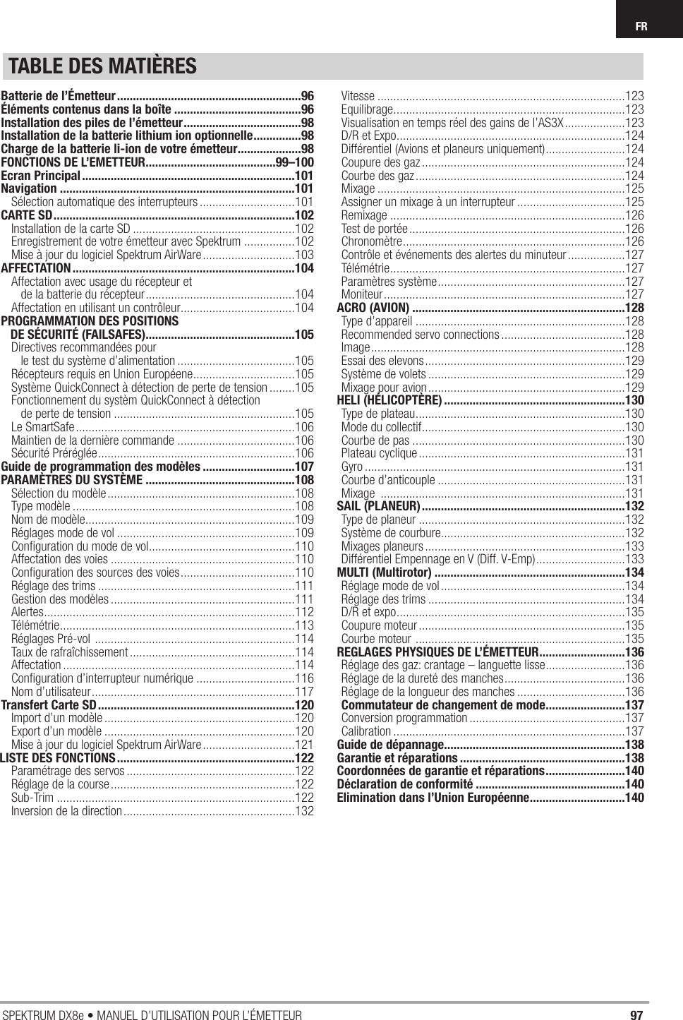 97SPEKTRUM DX8e • MANUEL D’UTILISATION POUR L’ÉMETTEURFRTABLE DES MATIÈRESBatterie de l’Émetteur ..........................................................96Éléments contenus dans la boîte ........................................96Installation des piles de l’émetteur .....................................98Installation de la batterie lithium ion optionnelle ...............98Charge de la batterie li-ion de votre émetteur ....................98FONCTIONS DE L’EMETTEUR .........................................99–100Ecran Principal ...................................................................101Navigation ..........................................................................101Sélection automatique des interrupteurs ..............................101CARTE SD ............................................................................102Installation de la carte SD ...................................................102Enregistrement de votre émetteur avec Spektrum ................102Mise à jour du logiciel Spektrum AirWare .............................103AFFECTATION ......................................................................104Affectation avec usage du récepteur et    de la batterie du récepteur ...............................................104Affectation en utilisant un contrôleur ....................................104PROGRAMMATION DES POSITIONS    DE SÉCURITÉ (FAILSAFES)...............................................105Directives recommandées pour    le test du système d’alimentation .....................................105Récepteurs requis en Union Européene ................................105Système QuickConnect à détection de perte de tension ........105Fonctionnement du systèm QuickConnect à détection    de perte de tension .........................................................105Le SmartSafe .....................................................................106Maintien de la dernière commande .....................................106Sécurité Préréglée ..............................................................106Guide de programmation des modèles .............................107PARAMÈTRES DU SYSTÈME ...............................................108Sélection du modèle ...........................................................108Type modèle ......................................................................108Nom de modèle..................................................................109Réglages mode de vol ........................................................109Conﬁ guration du mode de vol ..............................................110Affectation des voies ..........................................................110Conﬁ guration des sources des voies ....................................110Réglage des trims ..............................................................111Gestion des modèles ..........................................................111Alertes ...............................................................................112Télémétrie .......................................................................... 113Réglages Pré-vol  ...............................................................114Taux de rafraîchissement ....................................................114Affectation .........................................................................114Conﬁ guration d’interrupteur numérique ...............................116Nom d’utilisateur ................................................................117Transfert Carte SD ..............................................................120Import d’un modèle ............................................................120Export d’un modèle ............................................................120Mise à jour du logiciel Spektrum AirWare .............................121LISTE DES FONCTIONS ........................................................122Paramétrage des servos .....................................................122Réglage de la course ..........................................................122Sub-Trim ...........................................................................122Inversion de la direction ......................................................132Vitesse ..............................................................................123Equilibrage .........................................................................123Visualisation en temps réel des gains de l’AS3X ...................123D/R et Expo ........................................................................124Différentiel (Avions et planeurs uniquement) .........................124Coupure des gaz ................................................................124Courbe des gaz ..................................................................124Mixage ..............................................................................125Assigner un mixage à un interrupteur ..................................125Remixage ..........................................................................126Test de portée ....................................................................126Chronomètre ......................................................................126Contrôle et événements des alertes du minuteur ..................127Télémétrie .......................................................................... 127Paramètres système ...........................................................127Moniteur ............................................................................127ACRO (AVION) ...................................................................128Type d’appareil ..................................................................128Recommended servo connections .......................................128Image ................................................................................128Essai des elevons ...............................................................129Système de volets ..............................................................129Mixage pour avion ..............................................................129HELI (HÉLICOPTÈRE) .........................................................130Type de plateau ..................................................................130Mode du collectif ................................................................130Courbe de pas ...................................................................130Plateau cyclique .................................................................131Gyro ..................................................................................131Courbe d’anticouple ...........................................................131Mixage  .............................................................................131SAIL (PLANEUR) ................................................................132Type de planeur .................................................................132Système de courbure..........................................................132Mixages planeurs ...............................................................133Différentiel Empennage en V (Diff. V-Emp) ............................133MULTI (Multirotor) ............................................................134Réglage mode de vol ..........................................................134Réglage des trims ..............................................................134D/R et expo ........................................................................135Coupure moteur .................................................................135Courbe moteur  ..................................................................135REGLAGES PHYSIQUES DE L’ÉMETTEUR ...........................136Réglage des gaz: crantage – languette lisse .........................136Réglage de la dureté des manches ......................................136Réglage de la longueur des manches ..................................136Commutateur de changement de mode .........................137Conversion programmation .................................................137Calibration .........................................................................137Guide de dépannage.........................................................138Garantie et réparations ....................................................138Coordonnées de garantie et réparations .........................140Déclaration de conformité ...............................................140Elimination dans l’Union Européenne ..............................140