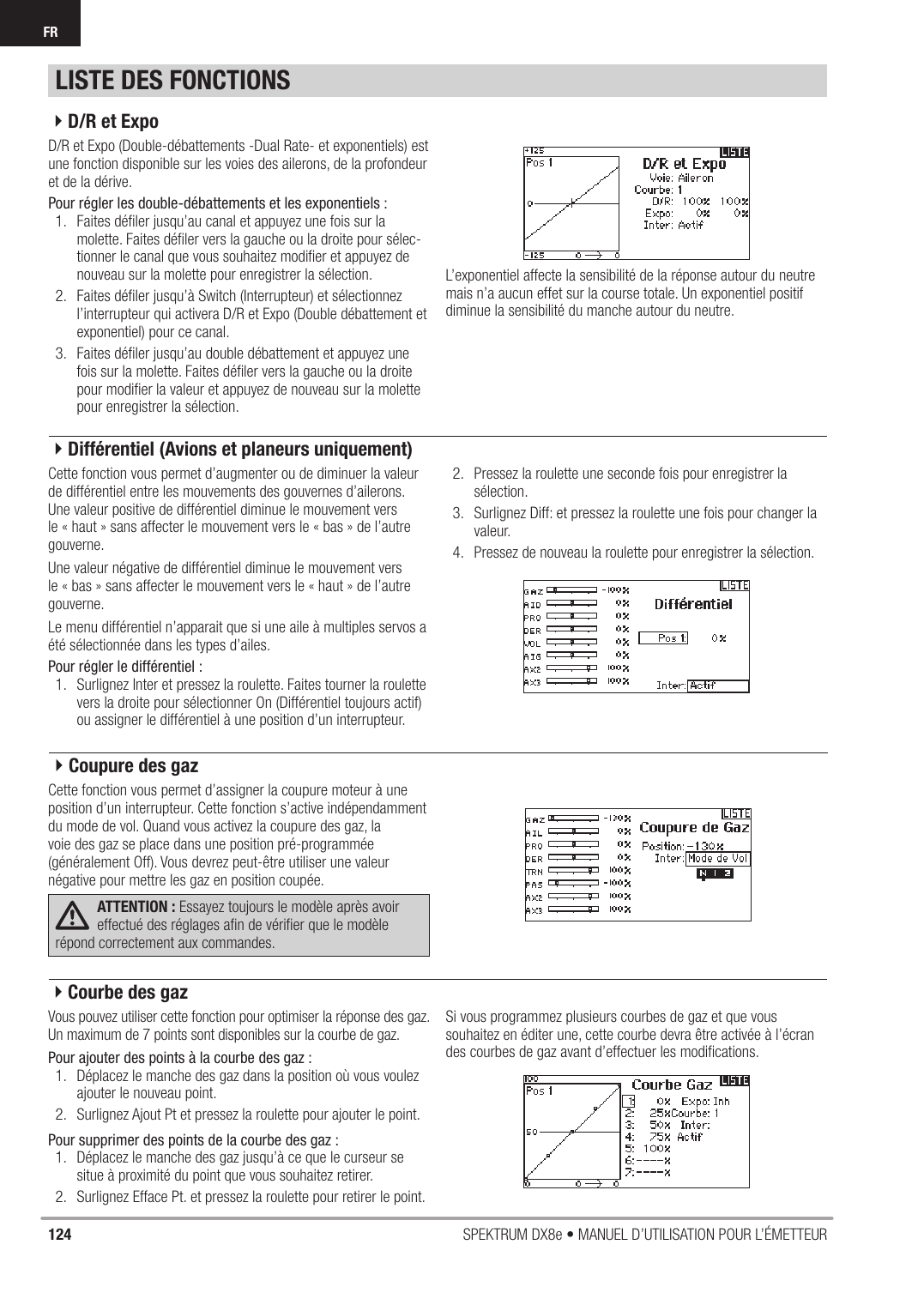 124 SPEKTRUM DX8e • MANUEL D’UTILISATION POUR L’ÉMETTEURFRD/R et Expo (Double-débattements -Dual Rate- et exponentiels) est une fonction disponible sur les voies des ailerons, de la profondeur et de la dérive.Pour régler les double-débattements et les exponentiels :1.  Faites déﬁ ler jusqu’au canal et appuyez une fois sur la molette. Faites déﬁ ler vers la gauche ou la droite pour sélec-tionner le canal que vous souhaitez modiﬁ er et appuyez de nouveau sur la molette pour enregistrer la sélection.2.  Faites déﬁ ler jusqu’à Switch (Interrupteur) et sélectionnez l’interrupteur qui activera D/R et Expo (Double débattement et exponentiel) pour ce canal.3.  Faites déﬁ ler jusqu’au double débattement et appuyez une fois sur la molette. Faites déﬁ ler vers la gauche ou la droite pour modiﬁ er la valeur et appuyez de nouveau sur la molette pour enregistrer la sélection.L’exponentiel affecte la sensibilité de la réponse autour du neutre mais n’a aucun effet sur la course totale. Un exponentiel positif diminue la sensibilité du manche autour du neutre.Cette fonction vous permet d’augmenter ou de diminuer la valeur de différentiel entre les mouvements des gouvernes d’ailerons.Une valeur positive de différentiel diminue le mouvement vers le « haut » sans affecter le mouvement vers le « bas » de l’autre gouverne.Une valeur négative de différentiel diminue le mouvement vers le « bas » sans affecter le mouvement vers le « haut » de l’autre gouverne.Le menu différentiel n’apparait que si une aile à multiples servos a été sélectionnée dans les types d’ailes.Pour régler le différentiel :1.  Surlignez Inter et pressez la roulette. Faites tourner la roulette vers la droite pour sélectionner On (Différentiel toujours actif) ou assigner le différentiel à une position d’un interrupteur.2.  Pressez la roulette une seconde fois pour enregistrer la sélection.3.  Surlignez Diff: et pressez la roulette une fois pour changer la valeur.4.  Pressez de nouveau la roulette pour enregistrer la sélection.Cette fonction vous permet d’assigner la coupure moteur à une position d’un interrupteur. Cette fonction s’active indépendamment du mode de vol. Quand vous activez la coupure des gaz, la voie des gaz se place dans une position pré-programmée (généralement Off). Vous devrez peut-être utiliser une valeur négative pour mettre les gaz en position coupée.ATTENTION : Essayez toujours le modèle après avoir effectué des réglages aﬁ n de vériﬁ er que le modèle répond correctement aux commandes.Vous pouvez utiliser cette fonction pour optimiser la réponse des gaz. Un maximum de 7 points sont disponibles sur la courbe de gaz.Pour ajouter des points à la courbe des gaz :1.  Déplacez le manche des gaz dans la position où vous voulez ajouter le nouveau point.2.  Surlignez Ajout Pt et pressez la roulette pour ajouter le point. Pour supprimer des points de la courbe des gaz :1.  Déplacez le manche des gaz jusqu’à ce que le curseur se situe à proximité du point que vous souhaitez retirer.2.  Surlignez Efface Pt. et pressez la roulette pour retirer le point.Si vous programmez plusieurs courbes de gaz et que vous souhaitez en éditer une, cette courbe devra être activée à l’écran des courbes de gaz avant d’effectuer les modiﬁ cations.LISTE DES FONCTIONS4D/R et Expo4Différentiel (Avions et planeurs uniquement)4Coupure des gaz4Courbe des gaz