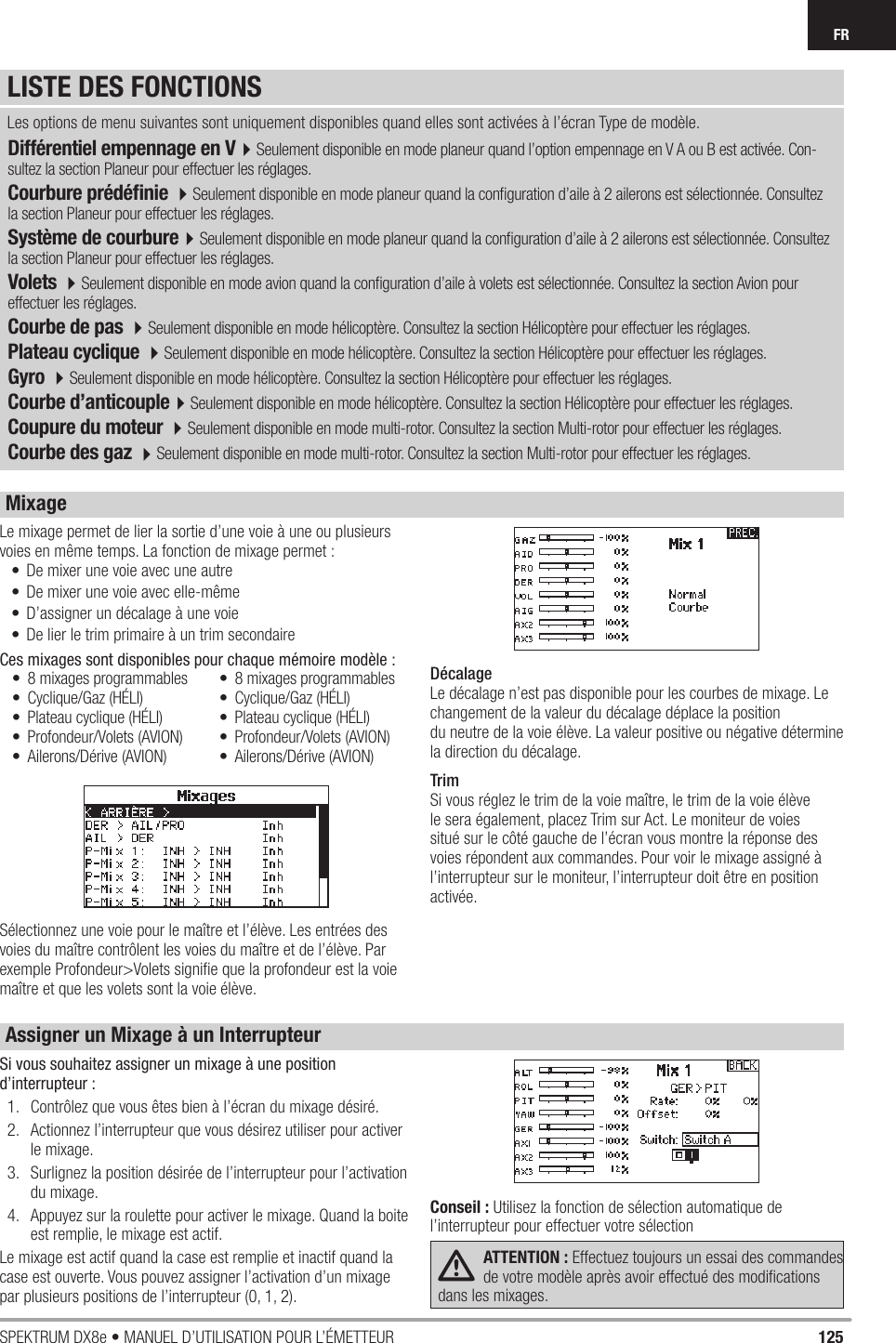 125SPEKTRUM DX8e • MANUEL D’UTILISATION POUR L’ÉMETTEURFRDifférentiel empennage en V4Seulement disponible en mode planeur quand l’option empennage en V A ou B est activée. Con-sultez la section Planeur pour effectuer les réglages.Courbure prédéﬁ nie 4Seulement disponible en mode planeur quand la conﬁ guration d’aile à 2 ailerons est sélectionnée. Consultez la section Planeur pour effectuer les réglages.Système de courbure4Seulement disponible en mode planeur quand la conﬁ guration d’aile à 2 ailerons est sélectionnée. Consultez la section Planeur pour effectuer les réglages.Volets 4Seulement disponible en mode avion quand la conﬁ guration d’aile à volets est sélectionnée. Consultez la section Avion pour effectuer les réglages.Courbe de pas 4Seulement disponible en mode hélicoptère. Consultez la section Hélicoptère pour effectuer les réglages.Plateau cyclique 4Seulement disponible en mode hélicoptère. Consultez la section Hélicoptère pour effectuer les réglages.Gyro 4Seulement disponible en mode hélicoptère. Consultez la section Hélicoptère pour effectuer les réglages.Courbe d’anticouple4Seulement disponible en mode hélicoptère. Consultez la section Hélicoptère pour effectuer les réglages. Coupure du moteur 4Seulement disponible en mode multi-rotor. Consultez la section Multi-rotor pour effectuer les réglages.Courbe des gaz 4Seulement disponible en mode multi-rotor. Consultez la section Multi-rotor pour effectuer les réglages. Les options de menu suivantes sont uniquement disponibles quand elles sont activées à l’écran Type de modèle.Le mixage permet de lier la sortie d’une voie à une ou plusieurs voies en même temps. La fonction de mixage permet :•  De mixer une voie avec une autre•  De mixer une voie avec elle-même•  D’assigner un décalage à une voie•  De lier le trim primaire à un trim secondaireCes mixages sont disponibles pour chaque mémoire modèle :Sélectionnez une voie pour le maître et l’élève. Les entrées des voies du maître contrôlent les voies du maître et de l’élève. Par exemple Profondeur&gt;Volets signiﬁ e que la profondeur est la voie maître et que les volets sont la voie élève.DécalageLe décalage n’est pas disponible pour les courbes de mixage. Le changement de la valeur du décalage déplace la positiondu neutre de la voie élève. La valeur positive ou négative détermine la direction du décalage.TrimSi vous réglez le trim de la voie maître, le trim de la voie élève le sera également, placez Trim sur Act. Le moniteur de voies situé sur le côté gauche de l’écran vous montre la réponse des voies répondent aux commandes. Pour voir le mixage assigné à l’interrupteur sur le moniteur, l’interrupteur doit être en position activée.•  8 mixages programmables• Cyclique/Gaz (HÉLI)•  Plateau cyclique (HÉLI)• Profondeur/Volets (AVION)• Ailerons/Dérive (AVION)•  8 mixages programmables• Cyclique/Gaz (HÉLI)•  Plateau cyclique (HÉLI)• Profondeur/Volets (AVION)• Ailerons/Dérive (AVION)Si vous souhaitez assigner un mixage à une position d’interrupteur :1.  Contrôlez que vous êtes bien à l’écran du mixage désiré.2.  Actionnez l’interrupteur que vous désirez utiliser pour activer le mixage.3.  Surlignez la position désirée de l’interrupteur pour l’activation du mixage.4.  Appuyez sur la roulette pour activer le mixage. Quand la boite est remplie, le mixage est actif.Le mixage est actif quand la case est remplie et inactif quand la case est ouverte. Vous pouvez assigner l’activation d’un mixage par plusieurs positions de l’interrupteur (0, 1, 2).Conseil : Utilisez la fonction de sélection automatique de l’interrupteur pour effectuer votre sélectionATTENTION : Effectuez toujours un essai des commandes de votre modèle après avoir effectué des modiﬁ cations dans les mixages. LISTE DES FONCTIONSMixageAssigner un Mixage à un Interrupteur