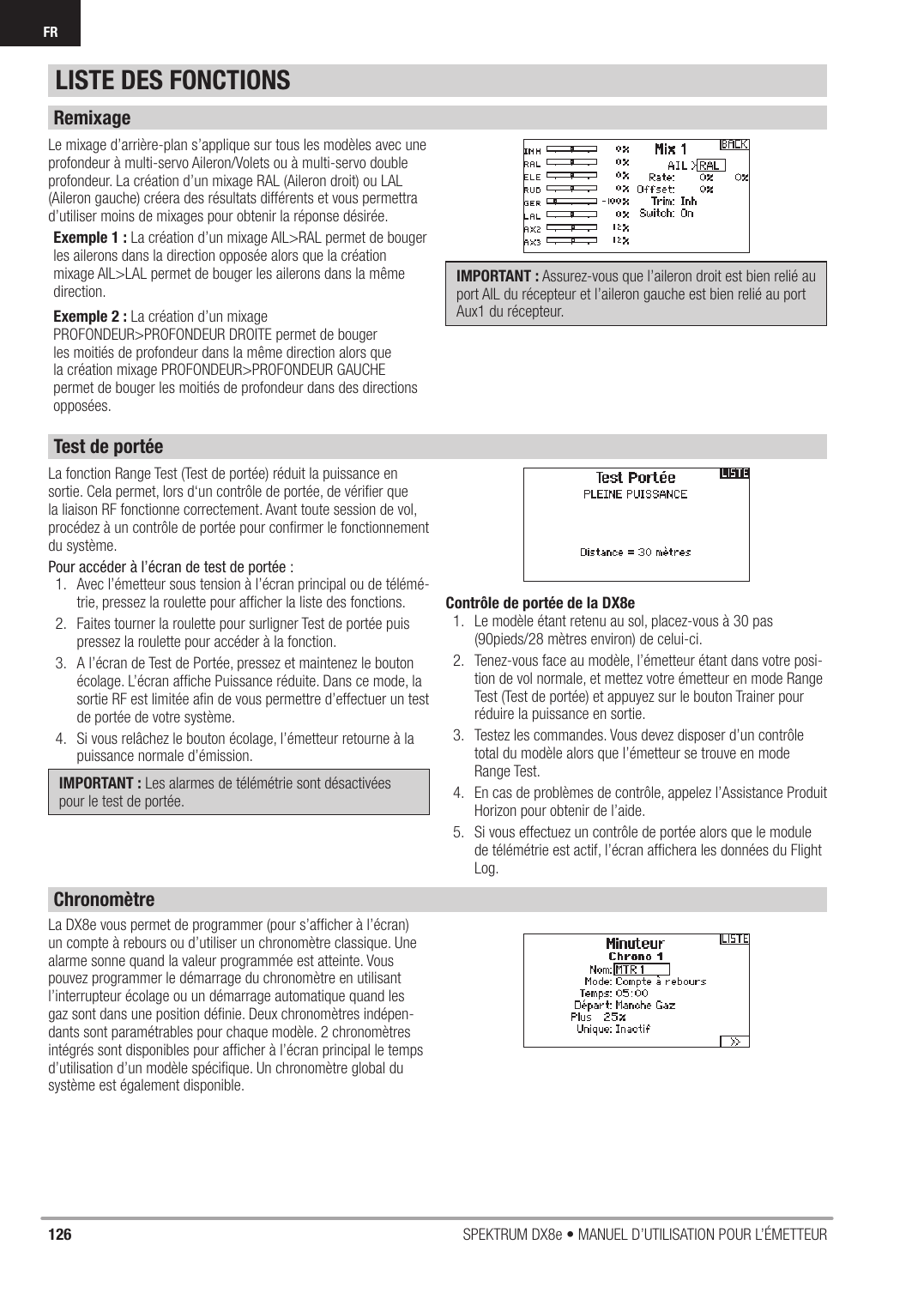 126 SPEKTRUM DX8e • MANUEL D’UTILISATION POUR L’ÉMETTEURFRLe mixage d’arrière-plan s’applique sur tous les modèles avec une profondeur à multi-servo Aileron/Volets ou à multi-servo double profondeur. La création d’un mixage RAL (Aileron droit) ou LAL (Aileron gauche) créera des résultats différents et vous permettra d’utiliser moins de mixages pour obtenir la réponse désirée.Exemple 1 : La création d’un mixage AIL&gt;RAL permet de bouger les ailerons dans la direction opposée alors que la création mixage AIL&gt;LAL permet de bouger les ailerons dans la même direction.Exemple 2 : La création d’un mixage PROFONDEUR&gt;PROFONDEUR DROITE permet de bouger les moitiés de profondeur dans la même direction alors que la création mixage PROFONDEUR&gt;PROFONDEUR GAUCHE permet de bouger les moitiés de profondeur dans des directions opposées.IMPORTANT : Assurez-vous que l’aileron droit est bien relié au port AIL du récepteur et l’aileron gauche est bien relié au port Aux1 du récepteur.La fonction Range Test (Test de portée) réduit la puissance en sortie. Cela permet, lors d‘un contrôle de portée, de vériﬁ er que la liaison RF fonctionne correctement. Avant toute session de vol, procédez à un contrôle de portée pour conﬁ rmer le fonctionnement du système.Pour accéder à l’écran de test de portée :1.  Avec l’émetteur sous tension à l’écran principal ou de télémé-trie, pressez la roulette pour afﬁ cher la liste des fonctions.2.  Faites tourner la roulette pour surligner Test de portée puis pressez la roulette pour accéder à la fonction.3.  A l’écran de Test de Portée, pressez et maintenez le bouton écolage. L’écran afﬁ che Puissance réduite. Dans ce mode, la sortie RF est limitée aﬁ n de vous permettre d’effectuer un test de portée de votre système.4.  Si vous relâchez le bouton écolage, l’émetteur retourne à la puissance normale d’émission.IMPORTANT : Les alarmes de télémétrie sont désactivées pour le test de portée.Contrôle de portée de la DX8e1.  Le modèle étant retenu au sol, placez-vous à 30 pas (90pieds/28 mètres environ) de celui-ci.2.  Tenez-vous face au modèle, l’émetteur étant dans votre posi-tion de vol normale, et mettez votre émetteur en mode Range Test (Test de portée) et appuyez sur le bouton Trainer pour réduire la puissance en sortie.3.  Testez les commandes. Vous devez disposer d’un contrôle total du modèle alors que l’émetteur se trouve en mode Range Test.4.  En cas de problèmes de contrôle, appelez l’Assistance Produit Horizon pour obtenir de l’aide.5.  Si vous effectuez un contrôle de portée alors que le module de télémétrie est actif, l’écran afﬁ chera les données du Flight Log.La DX8e vous permet de programmer (pour s’afﬁ cher à l’écran) un compte à rebours ou d’utiliser un chronomètre classique. Une alarme sonne quand la valeur programmée est atteinte. Vous pouvez programmer le démarrage du chronomètre en utilisant l’interrupteur écolage ou un démarrage automatique quand les gaz sont dans une position déﬁ nie. Deux chronomètres indépen-dants sont paramétrables pour chaque modèle. 2 chronomètres intégrés sont disponibles pour afﬁ cher à l’écran principal le temps d’utilisation d’un modèle spéciﬁ que. Un chronomètre global du système est également disponible.LISTE DES FONCTIONSRemixageTest de portéeChronomètre