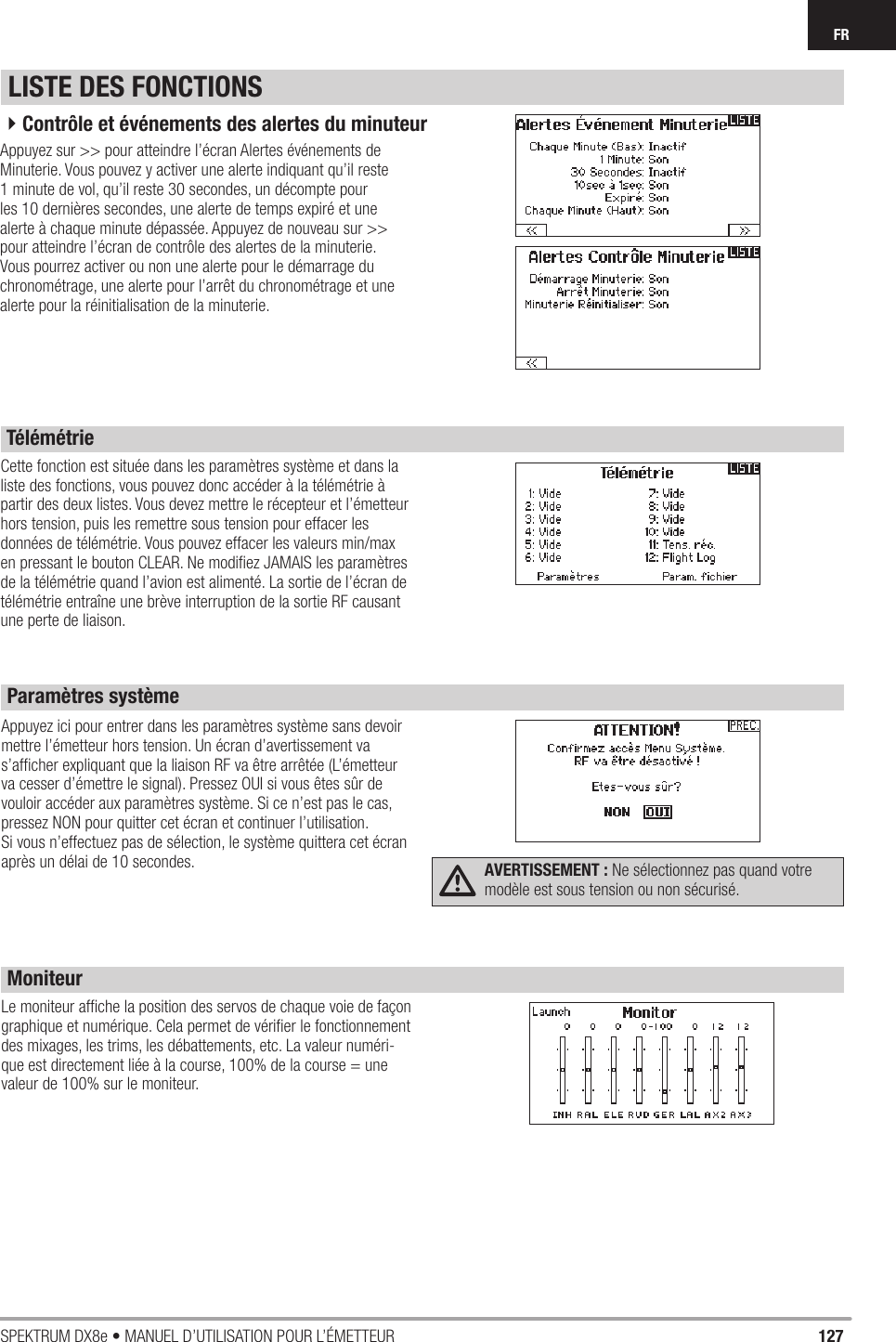 127SPEKTRUM DX8e • MANUEL D’UTILISATION POUR L’ÉMETTEURFRCette fonction est située dans les paramètres système et dans la liste des fonctions, vous pouvez donc accéder à la télémétrie à partir des deux listes. Vous devez mettre le récepteur et l’émetteur hors tension, puis les remettre sous tension pour effacer les données de télémétrie. Vous pouvez effacer les valeurs min/max en pressant le bouton CLEAR. Ne modiﬁ ez JAMAIS les paramètres de la télémétrie quand l’avion est alimenté. La sortie de l’écran de télémétrie entraîne une brève interruption de la sortie RF causant une perte de liaison.LISTE DES FONCTIONSTélémétrieAppuyez sur &gt;&gt; pour atteindre l’écran Alertes événements de Minuterie. Vous pouvez y activer une alerte indiquant qu’il reste 1 minute de vol, qu’il reste 30 secondes, un décompte pour les 10 dernières secondes, une alerte de temps expiré et une alerte à chaque minute dépassée. Appuyez de nouveau sur &gt;&gt; pour atteindre l’écran de contrôle des alertes de la minuterie. Vous pourrez activer ou non une alerte pour le démarrage du chronométrage, une alerte pour l’arrêt du chronométrage et une alerte pour la réinitialisation de la minuterie.4Contrôle et événements des alertes du minuteurAppuyez ici pour entrer dans les paramètres système sans devoir mettre l’émetteur hors tension. Un écran d’avertissement va s’afﬁ cher expliquant que la liaison RF va être arrêtée (L’émetteur va cesser d’émettre le signal). Pressez OUI si vous êtes sûr de vouloir accéder aux paramètres système. Si ce n’est pas le cas, pressez NON pour quitter cet écran et continuer l’utilisation.Si vous n’effectuez pas de sélection, le système quittera cet écran après un délai de 10 secondes.  AVERTISSEMENT : Ne sélectionnez pas quand votre modèle est sous tension ou non sécurisé.Le moniteur afﬁ che la position des servos de chaque voie de façon graphique et numérique. Cela permet de vériﬁ er le fonctionnement des mixages, les trims, les débattements, etc. La valeur numéri-que est directement liée à la course, 100% de la course = une valeur de 100% sur le moniteur.Paramètres systèmeMoniteur