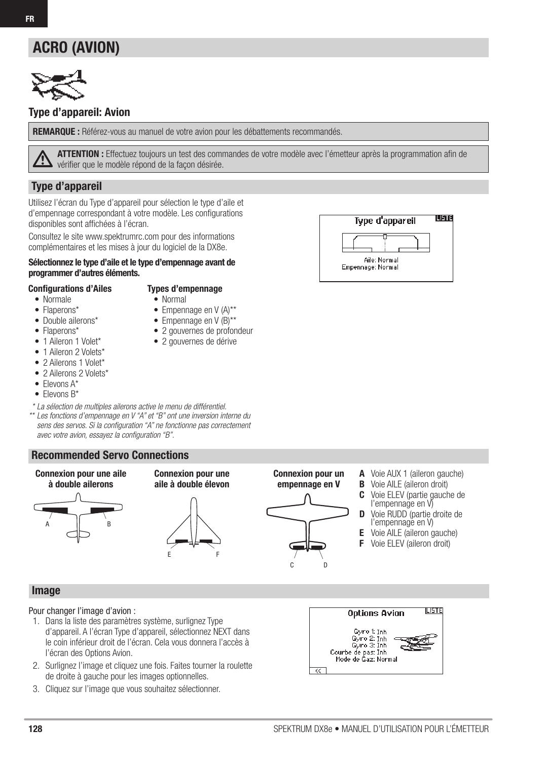 128 SPEKTRUM DX8e • MANUEL D’UTILISATION POUR L’ÉMETTEURFR Utilisez l’écran du Type d’appareil pour sélection le type d’aile et d’empennage correspondant à votre modèle. Les conﬁ gurations disponibles sont afﬁ chées à l’écran.Consultez le site www.spektrumrc.com pour des informations complémentaires et les mises à jour du logiciel de la DX8e.Sélectionnez le type d’aile et le type d’empennage avant de programmer d’autres éléments.  * La sélection de multiples ailerons active le menu de différentiel.** Les fonctions d’empennage en V “A” et “B” ont une inversion interne du    sens des servos. Si la conﬁ guration “A” ne fonctionne pas correctement    avec votre avion, essayez la conﬁ guration “B”.Conﬁ gurations d’Ailes• Normale• Flaperons*• Double ailerons*• Flaperons*•  1 Aileron 1 Volet*•  1 Aileron 2 Volets*•  2 Ailerons 1 Volet*•  2 Ailerons 2 Volets*• Elevons A*• Elevons B*Types d’empennage • Normal•  Empennage en V (A)**•  Empennage en V (B)**•  2 gouvernes de profondeur•  2 gouvernes de dériveA  Voie AUX 1 (aileron gauche)B  Voie AILE (aileron droit)C   Voie ELEV (partie gauche de l’empennage en V)D   Voie RUDD (partie droite de l’empennage en V)E  Voie AILE (aileron gauche)F  Voie ELEV (aileron droit)ABConnexion pour une aile à double aileronsFEConnexion pour une aile à double élevonDCConnexion pour unempennage en VType d’appareil: Avion REMARQUE : Référez-vous au manuel de votre avion pour les débattements recommandés.ATTENTION : Effectuez toujours un test des commandes de votre modèle avec l’émetteur après la programmation aﬁ n de vériﬁ er que le modèle répond de la façon désirée.ACRO (AVION)Type d’appareilRecommended Servo ConnectionsImagePour changer l’image d’avion :1.  Dans la liste des paramètres système, surlignez Type d’appareil. A l’écran Type d’appareil, sélectionnez NEXT dans le coin inférieur droit de l’écran. Cela vous donnera l’accès à l’écran des Options Avion. 2.  Surlignez l’image et cliquez une fois. Faites tourner la roulette de droite à gauche pour les images optionnelles.3.  Cliquez sur l’image que vous souhaitez sélectionner.