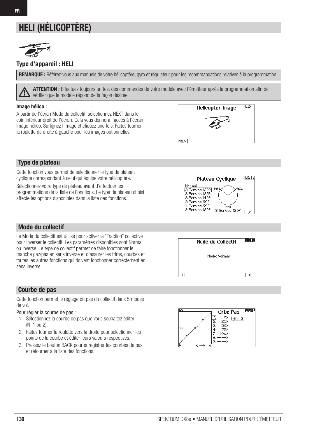 130 SPEKTRUM DX8e • MANUEL D’UTILISATION POUR L’ÉMETTEURFRCette fonction vous permet de sélectionner le type de plateau cyclique correspondant à celui qui équipe votre hélicoptère.Sélectionnez votre type de plateau avant d’effectuer les programmations de la liste de Fonctions. Le type de plateau choisi affecte les options disponibles dans la liste des fonctions.Cette fonction permet le réglage du pas du collectif dans 5 modes de vol.Pour régler la courbe de pas :1.  Sélectionnez la courbe de pas que vous souhaitez éditer(N, 1 ou 2).2.  Faites tourner la roulette vers la droite pour sélectionner les points de la courbe et éditer leurs valeurs respectives.3.  Pressez le bouton BACK pour enregistrer les courbes de pas et retourner à la liste des fonctions.Type d’appareil : HELI REMARQUE : Référez-vous aux manuels de votre hélicoptère, gyro et régulateur pour les recommandations relatives à la programmation.ATTENTION : Effectuez toujours un test des commandes de votre modèle avec l’émetteur après la programmation aﬁ n de vériﬁ er que le modèle répond de la façon désirée.HELI (HÉLICOPTÈRE)Le Mode du collectif est utilisé pour activer la “Traction” collective pour inverser le collectif. Les paramètres disponibles sont Normal ou Inverse. Le type de collectif permet de faire fonctionner le manche gaz/pas en sens inverse et d’assurer les trims, courbes et toutes les autres fonctions qui doivent fonctionner correctement en sens inverse.Type de plateauMode du collectifCourbe de pasImage hélico :A partir de l’écran Mode du collectif, sélectionnez NEXT dans le coin inférieur droit de l’écran. Cela vous donnera l’accès à l’écran Image hélico. Surlignez l’image et cliquez une fois. Faites tourner la roulette de droite à gauche pour les images optionnelles.