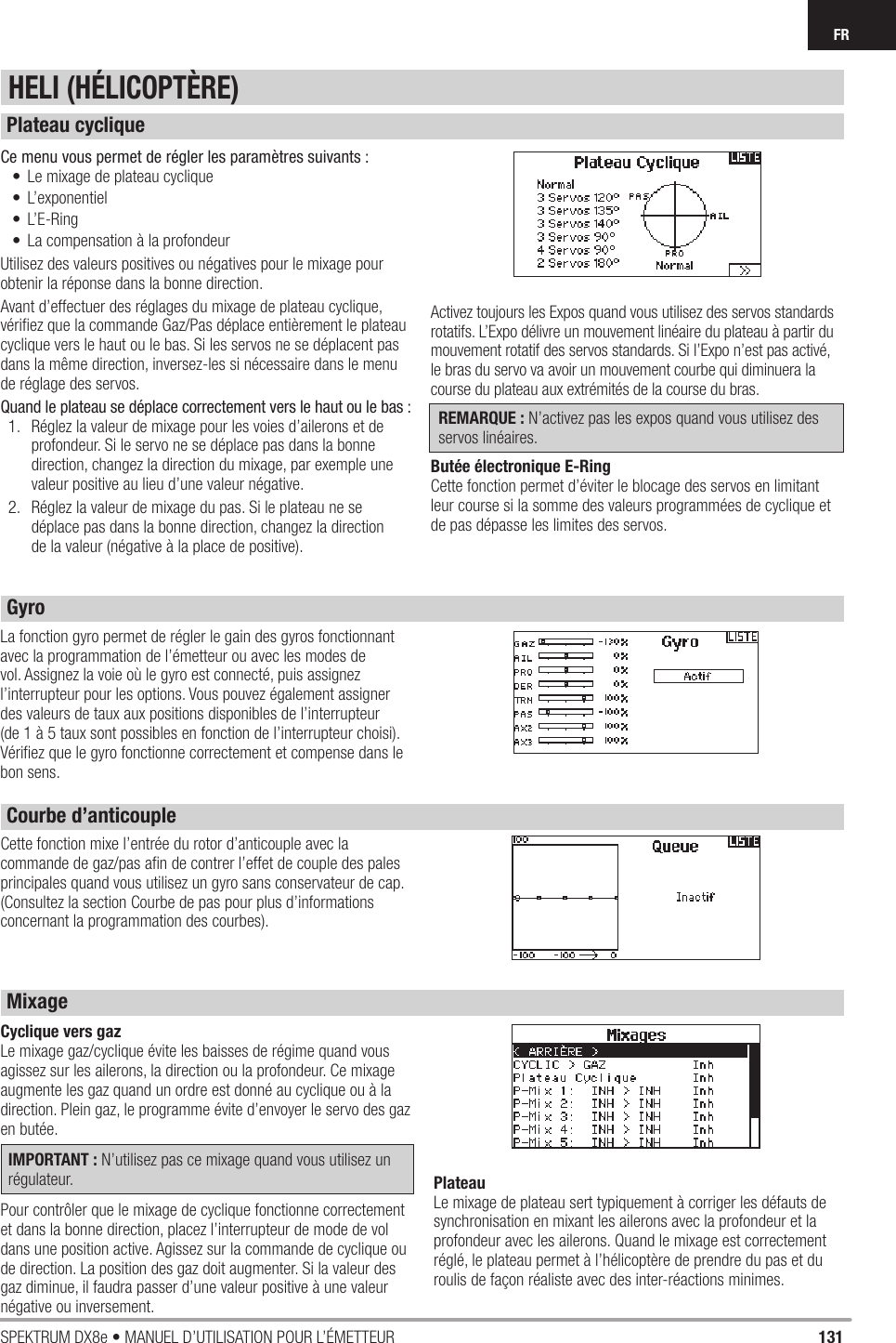 131SPEKTRUM DX8e • MANUEL D’UTILISATION POUR L’ÉMETTEURFRCe menu vous permet de régler les paramètres suivants :•  Le mixage de plateau cyclique• L’exponentiel• L’E-Ring•  La compensation à la profondeurUtilisez des valeurs positives ou négatives pour le mixage pour obtenir la réponse dans la bonne direction.Avant d’effectuer des réglages du mixage de plateau cyclique, vériﬁ ez que la commande Gaz/Pas déplace entièrement le plateau cyclique vers le haut ou le bas. Si les servos ne se déplacent pas dans la même direction, inversez-les si nécessaire dans le menu de réglage des servos.Quand le plateau se déplace correctement vers le haut ou le bas :1.  Réglez la valeur de mixage pour les voies d’ailerons et de profondeur. Si le servo ne se déplace pas dans la bonne direction, changez la direction du mixage, par exemple une valeur positive au lieu d’une valeur négative.2.  Réglez la valeur de mixage du pas. Si le plateau ne se déplace pas dans la bonne direction, changez la direction de la valeur (négative à la place de positive).Activez toujours les Expos quand vous utilisez des servos standards rotatifs. L’Expo délivre un mouvement linéaire du plateau à partir du mouvement rotatif des servos standards. Si l’Expo n’est pas activé, le bras du servo va avoir un mouvement courbe qui diminuera la course du plateau aux extrémités de la course du bras.REMARQUE : N’activez pas les expos quand vous utilisez des servos linéaires.Butée électronique E-RingCette fonction permet d’éviter le blocage des servos en limitant leur course si la somme des valeurs programmées de cyclique et de pas dépasse les limites des servos.La fonction gyro permet de régler le gain des gyros fonctionnant avec la programmation de l’émetteur ou avec les modes de vol. Assignez la voie où le gyro est connecté, puis assignez l’interrupteur pour les options. Vous pouvez également assigner des valeurs de taux aux positions disponibles de l’interrupteur (de 1 à 5 taux sont possibles en fonction de l’interrupteur choisi). Vériﬁ ez que le gyro fonctionne correctement et compense dans le bon sens. Cyclique vers gazLe mixage gaz/cyclique évite les baisses de régime quand vous agissez sur les ailerons, la direction ou la profondeur. Ce mixage augmente les gaz quand un ordre est donné au cyclique ou à la direction. Plein gaz, le programme évite d’envoyer le servo des gaz en butée.IMPORTANT : N’utilisez pas ce mixage quand vous utilisez un régulateur.Pour contrôler que le mixage de cyclique fonctionne correctement et dans la bonne direction, placez l’interrupteur de mode de vol dans une position active. Agissez sur la commande de cyclique ou de direction. La position des gaz doit augmenter. Si la valeur des gaz diminue, il faudra passer d’une valeur positive à une valeur négative ou inversement.PlateauLe mixage de plateau sert typiquement à corriger les défauts de synchronisation en mixant les ailerons avec la profondeur et la profondeur avec les ailerons. Quand le mixage est correctement réglé, le plateau permet à l’hélicoptère de prendre du pas et du roulis de façon réaliste avec des inter-réactions minimes.Cette fonction mixe l’entrée du rotor d’anticouple avec la commande de gaz/pas aﬁ n de contrer l’effet de couple des pales principales quand vous utilisez un gyro sans conservateur de cap. (Consultez la section Courbe de pas pour plus d’informations concernant la programmation des courbes).HELI (HÉLICOPTÈRE)Plateau cycliqueGyroCourbe d’anticouple Mixage 