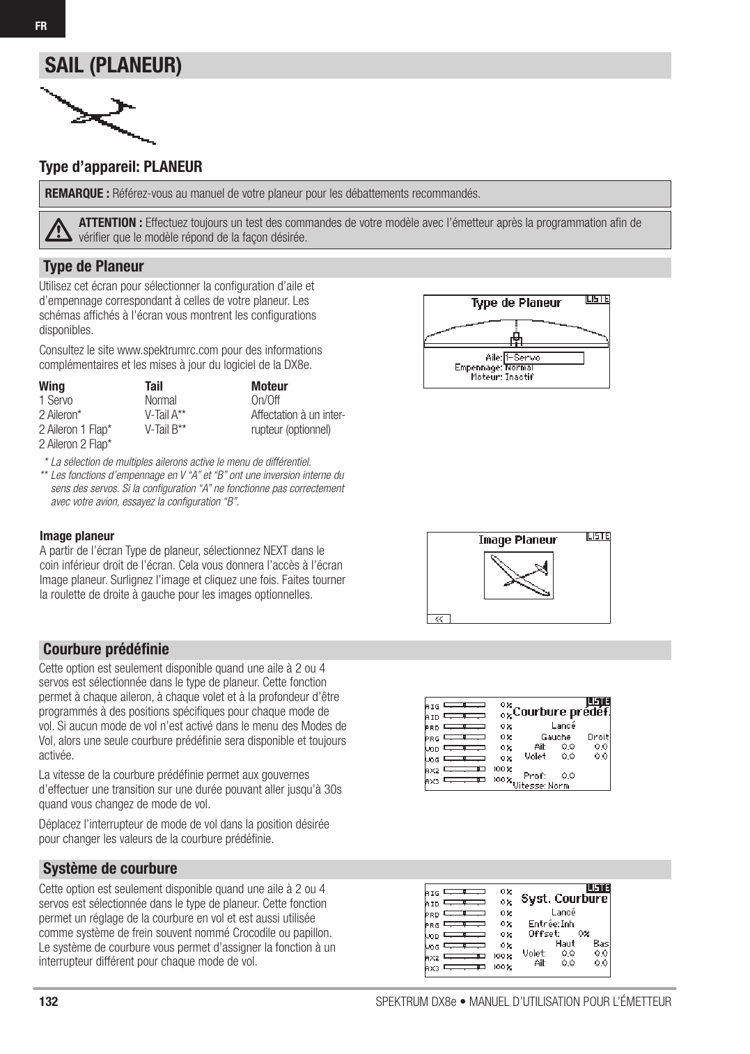 132 SPEKTRUM DX8e • MANUEL D’UTILISATION POUR L’ÉMETTEURFR Utilisez cet écran pour sélectionner la conﬁ guration d’aile et d’empennage correspondant à celles de votre planeur. Les schémas afﬁ chés à l’écran vous montrent les conﬁ gurations disponibles.Consultez le site www.spektrumrc.com pour des informations complémentaires et les mises à jour du logiciel de la DX8e.* La sélection de multiples ailerons active le menu de différentiel.** Les fonctions d’empennage en V “A” et “B” ont une inversion interne du    sens des servos. Si la conﬁ guration “A” ne fonctionne pas correctement    avec votre avion, essayez la conﬁ guration “B”.Cette option est seulement disponible quand une aile à 2 ou 4 servos est sélectionnée dans le type de planeur. Cette fonction permet à chaque aileron, à chaque volet et à la profondeur d’être programmés à des positions spéciﬁ ques pour chaque mode de vol. Si aucun mode de vol n’est activé dans le menu des Modes de Vol, alors une seule courbure prédéﬁ nie sera disponible et toujours activée.La vitesse de la courbure prédéﬁ nie permet aux gouvernes d’effectuer une transition sur une durée pouvant aller jusqu’à 30s quand vous changez de mode de vol.Déplacez l’interrupteur de mode de vol dans la position désirée pour changer les valeurs de la courbure prédéﬁ nie.Type d’appareil: PLANEURREMARQUE : Référez-vous au manuel de votre planeur pour les débattements recommandés.ATTENTION : Effectuez toujours un test des commandes de votre modèle avec l’émetteur après la programmation aﬁ n de vériﬁ er que le modèle répond de la façon désirée.Cette option est seulement disponible quand une aile à 2 ou 4 servos est sélectionnée dans le type de planeur. Cette fonction permet un réglage de la courbure en vol et est aussi utilisée comme système de frein souvent nommé Crocodile ou papillon. Le système de courbure vous permet d’assigner la fonction à un interrupteur différent pour chaque mode de vol.SAIL (PLANEUR)Wing1 Servo2 Aileron*2 Aileron 1 Flap*2 Aileron 2 Flap*TailNormalV-Tail A**V-Tail B**MoteurOn/OffAffectation à un inter-rupteur (optionnel)Type de Planeur Courbure prédéﬁ nie Système de courbureImage planeurA partir de l’écran Type de planeur, sélectionnez NEXT dans le coin inférieur droit de l’écran. Cela vous donnera l’accès à l’écran Image planeur. Surlignez l’image et cliquez une fois. Faites tourner la roulette de droite à gauche pour les images optionnelles.