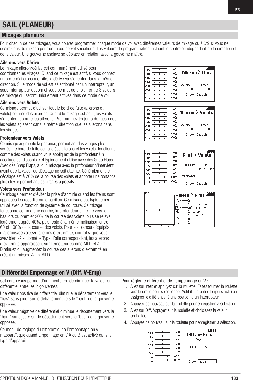 133SPEKTRUM DX8e • MANUEL D’UTILISATION POUR L’ÉMETTEURFRSAIL (PLANEUR)Ailerons vers DériveLe mixage aileron/dérive est communément utilisé pour coordonner les virages. Quand ce mixage est actif, si vous donnez un ordre d’ailerons à droite, la dérive va s’orienter dans la même direction. Si le mode de vol est sélectionné par un interrupteur, un sous-interrupteur optionnel vous permet de choisir entre 3 valeurs de mixage qui seront uniquement actives dans ce mode de vol.Ailerons vers VoletsCe mixage permet d’utiliser tout le bord de fuite (ailerons et volets) comme des ailerons. Quand le mixage est actif, les volets s’orientent comme les ailerons. Programmez toujours de façon que les volets agissent dans la même direction que les ailerons dans les virages.Profondeur vers VoletsCe mixage augmente la portance, permettant des virages plus serrés. Le bord de fuite de l’aile (les ailerons et les volets) fonctionne comme des volets quand vous appliquez de la profondeur. Un décalage est disponible et typiquement utilisé avec des Snap Flaps. Avec des Snap Flaps, aucun mixage avec la profondeur n’intervient avant que la valeur du décalage ne soit atteinte. Généralement le décalage est à 70% de la course des volets et apporte une portance plus élevée permettant les virages agressifs.Volets vers ProfondeurCe mixage permet d’éviter la prise d’altitude quand les freins sont appliqués le crocodile ou le papillon. Ce mixage est typiquement utilisé avec la fonction de système de courbure. Ce mixage fonctionne comme une courbe, la profondeur s’incline vers le bas lors du premier 20% de la course des volets, puis se relève légèrement après 40%, puis reste à la même inclinaison entre 60 et 100% de la course des volets. Pour les planeurs équipés d’ailerons/de volets/d’ailerons d’extrémité, contrôlez que vous avez bien sélectionné le Type d’aile correspondant, les ailerons d’extrémité apparaissent sur l’émetteur comme AILD et AILG. Diminuez ou augmentez la course des ailerons d’extrémité en créant un mixage AIL &gt; AILD.Pour chacun de ces mixages, vous pouvez programmer chaque mode de vol avec différentes valeurs de mixage ou à 0% si vous ne désirez pas de mixage pour un mode de vol spéciﬁ que. Les valeurs de programmation incluent le contrôle indépendant de la direction et de la valeur. Une gouverne esclave se déplace en relation avec la gouverne maître.Cet écran vous permet d’augmenter ou de diminuer la valeur du différentiel entre les 2 gouvernes. Une valeur positive de différentiel diminue le débattement vers le “bas” sans jouer sur le débattement vers le “haut” de la gouverne opposée. Une valeur négative de différentiel diminue le débattement vers le “haut” sans jouer sur le débattement vers le “bas” de la gouverne opposée. Ce menu de réglage du différentiel de l’empennage en V n’apparaît que quand Empennage en V A ou B est activé dans le type d’appareil.Pour régler le différentiel de l’empennage en V : 1.  Allez sur Inter. et appuyez sur la roulette. Faites tourner la roulette vers la droite pour sélectionner Actif (Différentiel toujours actif) ou assigner le différentiel à une position d’un interrupteur.2.  Appuyez de nouveau sur la roulette pour enregistrer la sélection.3.  Allez sur Diff. Appuyez sur la roulette et choisissez la valeur souhaitée.4.  Appuyez de nouveau sur la roulette pour enregistrer la sélection.Mixages planeursDifférentiel Empennage en V (Diff. V-Emp)