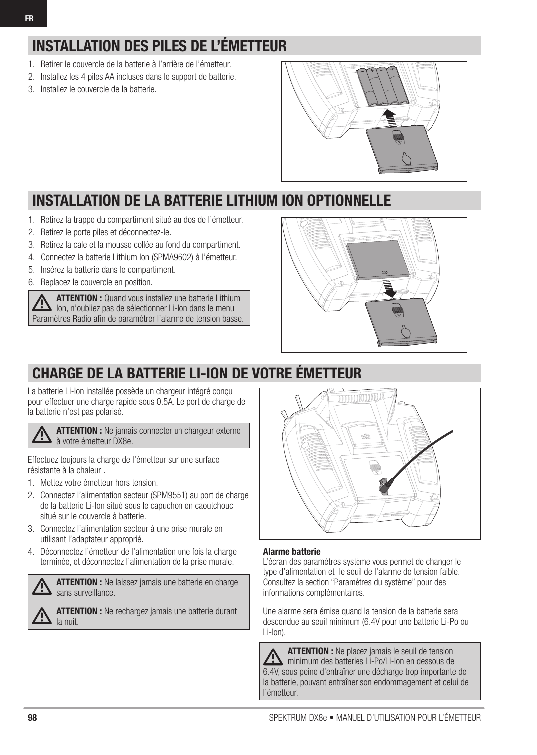 98 SPEKTRUM DX8e • MANUEL D’UTILISATION POUR L’ÉMETTEURFRINSTALLATION DE LA BATTERIE LITHIUM ION OPTIONNELLEINSTALLATION DES PILES DE L’ÉMETTEUR1.  Retirez la trappe du compartiment situé au dos de l’émetteur.2.  Retirez le porte piles et déconnectez-le.3.  Retirez la cale et la mousse collée au fond du compartiment.4.  Connectez la batterie Lithium Ion (SPMA9602) à l’émetteur. 5.  Insérez la batterie dans le compartiment.6.  Replacez le couvercle en position.ATTENTION : Quand vous installez une batterie Lithium Ion, n’oubliez pas de sélectionner Li-Ion dans le menu Paramètres Radio aﬁ n de paramétrer l’alarme de tension basse. 1.  Retirer le couvercle de la batterie à l’arrière de l’émetteur.2.  Installez les 4 piles AA incluses dans le support de batterie.3.  Installez le couvercle de la batterie.La batterie Li-Ion installée possède un chargeur intégré conçu pour effectuer une charge rapide sous 0.5A. Le port de charge de la batterie n’est pas polarisé.ATTENTION : Ne jamais connecter un chargeur externe à votre émetteur DX8e.Effectuez toujours la charge de l’émetteur sur une surface résistante à la chaleur .1.  Mettez votre émetteur hors tension.2.  Connectez l’alimentation secteur (SPM9551) au port de charge de la batterie Li-Ion situé sous le capuchon en caoutchouc situé sur le couvercle à batterie.3.  Connectez l’alimentation secteur à une prise murale en utilisant l’adaptateur approprié.4.  Déconnectez l’émetteur de l’alimentation une fois la charge terminée, et déconnectez l’alimentation de la prise murale.ATTENTION : Ne laissez jamais une batterie en charge sans surveillance.ATTENTION : Ne rechargez jamais une batterie durant la nuit.Alarme batterieL’écran des paramètres système vous permet de changer le type d’alimentation et  le seuil de l’alarme de tension faible. Consultez la section “Paramètres du système” pour des informations complémentaires.Une alarme sera émise quand la tension de la batterie sera descendue au seuil minimum (6.4V pour une batterie Li-Po ou Li-Ion).ATTENTION : Ne placez jamais le seuil de tension minimum des batteries Li-Po/Li-Ion en dessous de 6.4V, sous peine d’entraîner une décharge trop importante de la batterie, pouvant entraîner son endommagement et celui de l’émetteur. CHARGE DE LA BATTERIE LI-ION DE VOTRE ÉMETTEUR