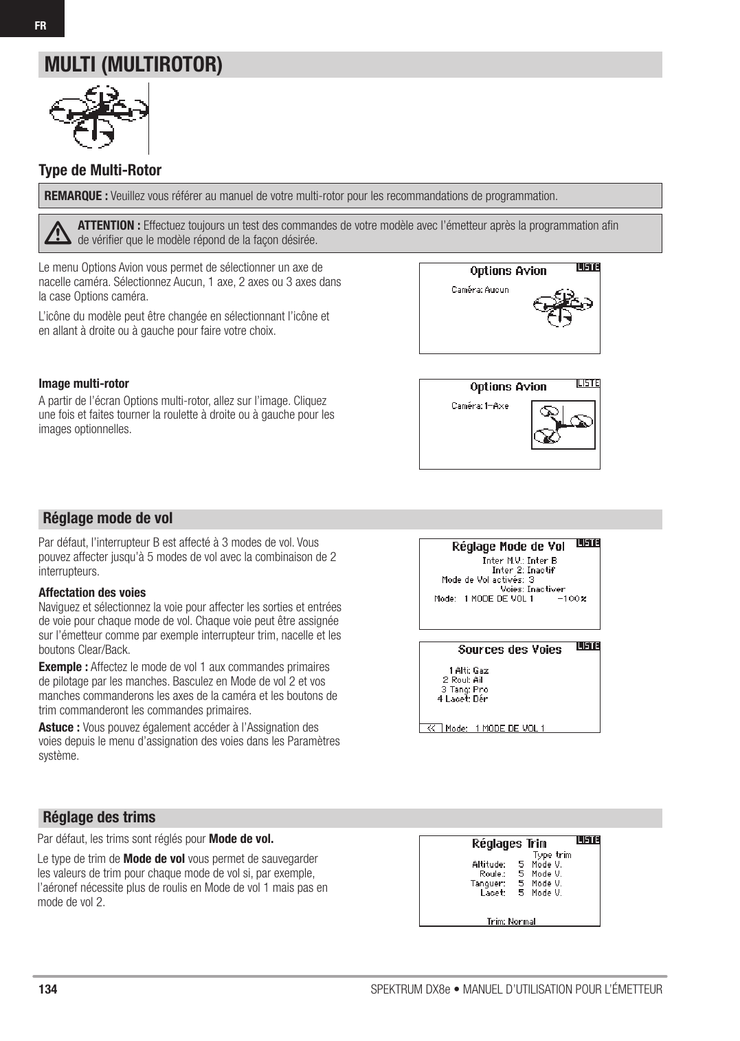 134 SPEKTRUM DX8e • MANUEL D’UTILISATION POUR L’ÉMETTEURFRLe menu Options Avion vous permet de sélectionner un axe de nacelle caméra. Sélectionnez Aucun, 1 axe, 2 axes ou 3 axes dans la case Options caméra.L’icône du modèle peut être changée en sélectionnant l’icône et en allant à droite ou à gauche pour faire votre choix.Par défaut, les trims sont réglés pour Mode de vol.Le type de trim de Mode de vol vous permet de sauvegarder les valeurs de trim pour chaque mode de vol si, par exemple, l’aéronef nécessite plus de roulis en Mode de vol 1 mais pas en mode de vol 2.Par défaut, l’interrupteur B est affecté à 3 modes de vol. Vous pouvez affecter jusqu’à 5 modes de vol avec la combinaison de 2 interrupteurs.Affectation des voiesNaviguez et sélectionnez la voie pour affecter les sorties et entrées de voie pour chaque mode de vol. Chaque voie peut être assignée sur l’émetteur comme par exemple interrupteur trim, nacelle et les boutons Clear/Back.Exemple : Affectez le mode de vol 1 aux commandes primaires de pilotage par les manches. Basculez en Mode de vol 2 et vos manches commanderons les axes de la caméra et les boutons de trim commanderont les commandes primaires.Astuce : Vous pouvez également accéder à l’Assignation des voies depuis le menu d’assignation des voies dans les Paramètres système.Type de Multi-RotorREMARQUE : Veuillez vous référer au manuel de votre multi-rotor pour les recommandations de programmation.ATTENTION : Effectuez toujours un test des commandes de votre modèle avec l’émetteur après la programmation aﬁ n de vériﬁ er que le modèle répond de la façon désirée.MULTI (MULTIROTOR)Réglage mode de volRéglage des trimsImage multi-rotorA partir de l’écran Options multi-rotor, allez sur l’image. Cliquez une fois et faites tourner la roulette à droite ou à gauche pour les images optionnelles.