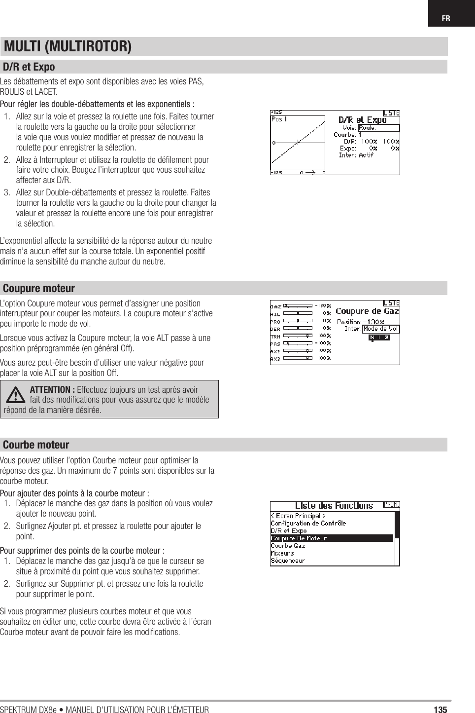 135SPEKTRUM DX8e • MANUEL D’UTILISATION POUR L’ÉMETTEURFRLes débattements et expo sont disponibles avec les voies PAS, ROULIS et LACET.Pour régler les double-débattements et les exponentiels :1.  Allez sur la voie et pressez la roulette une fois. Faites tourner la roulette vers la gauche ou la droite pour sélectionner la voie que vous voulez modiﬁ er et pressez de nouveau la roulette pour enregistrer la sélection.  2.  Allez à Interrupteur et utilisez la roulette de déﬁ lement pour faire votre choix. Bougez l’interrupteur que vous souhaitez affecter aux D/R.3.  Allez sur Double-débattements et pressez la roulette. Faites tourner la roulette vers la gauche ou la droite pour changer la valeur et pressez la roulette encore une fois pour enregistrer la sélection.L’exponentiel affecte la sensibilité de la réponse autour du neutre mais n’a aucun effet sur la course totale. Un exponentiel positif diminue la sensibilité du manche autour du neutre. L’option Coupure moteur vous permet d’assigner une position interrupteur pour couper les moteurs. La coupure moteur s’active peu importe le mode de vol.Lorsque vous activez la Coupure moteur, la voie ALT passe à une position préprogrammée (en général Off).Vous aurez peut-être besoin d’utiliser une valeur négative pour placer la voie ALT sur la position Off.ATTENTION : Effectuez toujours un test après avoir fait des modiﬁ cations pour vous assurez que le modèle répond de la manière désirée.Vous pouvez utiliser l’option Courbe moteur pour optimiser la réponse des gaz. Un maximum de 7 points sont disponibles sur la courbe moteur.Pour ajouter des points à la courbe moteur :1.  Déplacez le manche des gaz dans la position où vous voulez ajouter le nouveau point.2.  Surlignez Ajouter pt. et pressez la roulette pour ajouter le point.Pour supprimer des points de la courbe moteur : 1.  Déplacez le manche des gaz jusqu’à ce que le curseur se situe à proximité du point que vous souhaitez supprimer.2.  Surlignez sur Supprimer pt. et pressez une fois la roulette pour supprimer le point.Si vous programmez plusieurs courbes moteur et que vous souhaitez en éditer une, cette courbe devra être activée à l’écran Courbe moteur avant de pouvoir faire les modiﬁ cations.MULTI (MULTIROTOR)D/R et ExpoCoupure moteurCourbe moteur