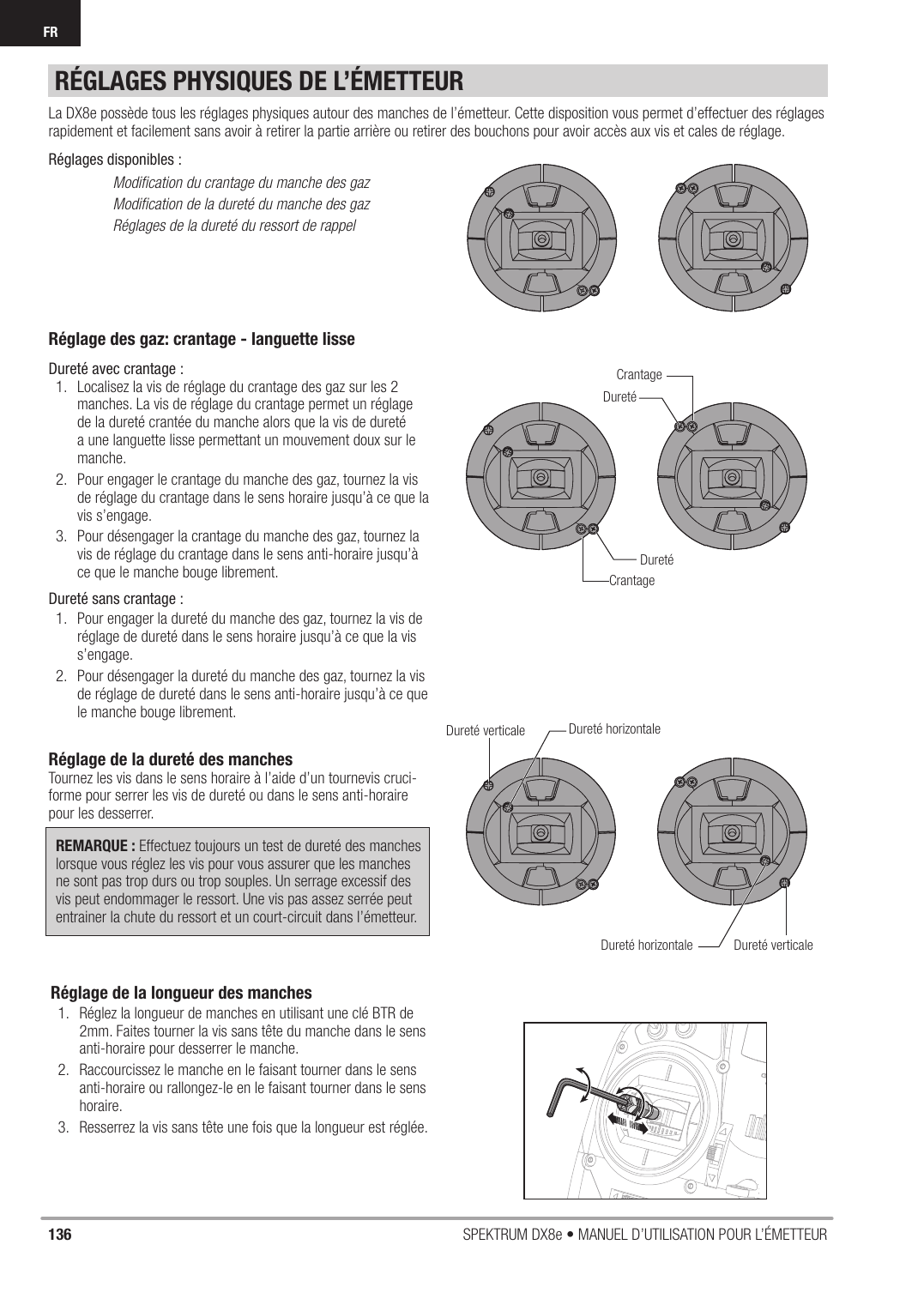 136 SPEKTRUM DX8e • MANUEL D’UTILISATION POUR L’ÉMETTEURFRRÉGLAGES PHYSIQUES DE L’ÉMETTEURRéglage des gaz: crantage - languette lisseDureté avec crantage :1.  Localisez la vis de réglage du crantage des gaz sur les 2 manches. La vis de réglage du crantage permet un réglage de la dureté crantée du manche alors que la vis de dureté a une languette lisse permettant un mouvement doux sur le manche.2.  Pour engager le crantage du manche des gaz, tournez la vis de réglage du crantage dans le sens horaire jusqu’à ce que la vis s’engage.3.  Pour désengager la crantage du manche des gaz, tournez la vis de réglage du crantage dans le sens anti-horaire jusqu’à ce que le manche bouge librement.Dureté sans crantage : 1.  Pour engager la dureté du manche des gaz, tournez la vis de réglage de dureté dans le sens horaire jusqu’à ce que la vis s’engage.2.  Pour désengager la dureté du manche des gaz, tournez la vis de réglage de dureté dans le sens anti-horaire jusqu’à ce que le manche bouge librement.Réglage de la dureté des manchesTournez les vis dans le sens horaire à l’aide d’un tournevis cruci-forme pour serrer les vis de dureté ou dans le sens anti-horaire pour les desserrer. REMARQUE : Effectuez toujours un test de dureté des manches lorsque vous réglez les vis pour vous assurer que les manches ne sont pas trop durs ou trop souples. Un serrage excessif des vis peut endommager le ressort. Une vis pas assez serrée peut entrainer la chute du ressort et un court-circuit dans l’émetteur.La DX8e possède tous les réglages physiques autour des manches de l’émetteur. Cette disposition vous permet d’effectuer des réglages rapidement et facilement sans avoir à retirer la partie arrière ou retirer des bouchons pour avoir accès aux vis et cales de réglage.Réglages disponibles :  Modiﬁ cation du crantage du manche des gaz  Modiﬁ cation de la dureté du manche des gaz  Réglages de la dureté du ressort de rappelDuretéDuretéCrantageCrantageDureté verticaleDureté verticaleDureté horizontaleDureté horizontaleRéglage de la longueur des manches1.  Réglez la longueur de manches en utilisant une clé BTR de 2mm. Faites tourner la vis sans tête du manche dans le sens anti-horaire pour desserrer le manche.2.  Raccourcissez le manche en le faisant tourner dans le sens anti-horaire ou rallongez-le en le faisant tourner dans le sens horaire.3.  Resserrez la vis sans tête une fois que la longueur est réglée.