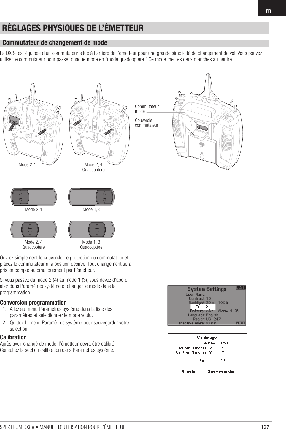 137SPEKTRUM DX8e • MANUEL D’UTILISATION POUR L’ÉMETTEURFRRÉGLAGES PHYSIQUES DE L’ÉMETTEURCommutateur de changement de modeLa DX8e est équipée d’un commutateur situé à l’arrière de l’émetteur pour une grande simplicité de changement de vol. Vous pouvez utiliser le commutateur pour passer chaque mode en “mode quadcoptère.” Ce mode met les deux manches au neutre.Ouvrez simplement le couvercle de protection du commutateur et placez le commutateur à la position désirée. Tout changement sera pris en compte automatiquement par l’émetteur.Si vous passez du mode 2 (4) au mode 1 (3), vous devez d’abord aller dans Paramètres système et changer le mode dans la programmation.Conversion programmation1.  Allez au menu Paramètres système dans la liste des paramètres et sélectionnez le mode voulu.2.  Quittez le menu Paramètres système pour sauvegarder votre sélection.CalibrationAprès avoir changé de mode, l’émetteur devra être calibré. Consultez la section calibration dans Paramètres système.Mode 2,4Mode 2,4Mode 2, 4QuadcoptèreMode 2, 4QuadcoptèreMode 1,3Mode 1, 3QuadcoptèreCommutateurmodeCouverclecommutateur