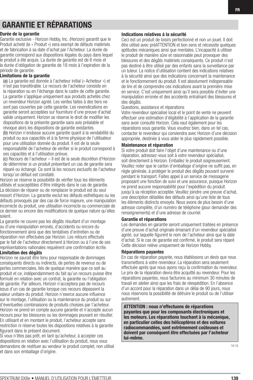 139SPEKTRUM DX8e • MANUEL D’UTILISATION POUR L’ÉMETTEURFRGARANTIE ET RÉPARATIONSDurée de la garantieGarantie exclusive - Horizon Hobby, Inc. (Horizon) garantit que le Produit acheté (le « Produit ») sera exempt de défauts matériels et de fabrication à sa date d’achat par l’Acheteur. La durée de garantie correspond aux dispositions légales du pays dans lequel le produit a été acquis. La durée de garantie est de 6 mois et la durée d’obligation de garantie de 18 mois à l’expiration de la période de garantie.Limitations de la garantie(a) La garantie est donnée à l’acheteur initial (« Acheteur ») et n’est pas transférable. Le recours de l’acheteur consiste en la réparation ou en l‘échange dans le cadre de cette garantie. La garantie s’applique uniquement aux produits achetés chez un revendeur Horizon agréé. Les ventes faites à des tiers ne sont pas couvertes par cette garantie. Les revendications en garantie seront acceptées sur fourniture d’une preuve d’achat valide uniquement. Horizon se réserve le droit de modiﬁ er les dispositions de la présente garantie sans avis préalable et révoque alors les dispositions de garantie existantes.(b) Horizon n’endosse aucune garantie quant à la vendabilité du produit ou aux capacités et à la forme physique de l’utilisateur pour une utilisation donnée du produit. Il est de la seule responsabilité de l’acheteur de vériﬁ er si le produit correspond à ses capacités et à l’utilisation prévue.(c) Recours de l’acheteur – Il est de la seule discrétion d‘Horizon de déterminer si un produit présentant un cas de garantie sera réparé ou échangé. Ce sont là les recours exclusifs de l’acheteur lorsqu’un défaut est constaté.Horizon se réserve la possibilité de vériﬁ er tous les éléments utilisés et susceptibles d’être intégrés dans le cas de garantie. La décision de réparer ou de remplacer le produit est du seul ressort d’Horizon. La garantie exclut les défauts esthétiques ou les défauts provoqués par des cas de force majeure, une manipulation incorrecte du produit, une utilisation incorrecte ou commerciale de ce dernier ou encore des modiﬁ cations de quelque nature qu’elles soient.La garantie ne couvre pas les dégâts résultant d’un montage ou d’une manipulation erronés, d’accidents ou encore du fonctionnement ainsi que des tentatives d’entretien ou de réparation non effectuées par Horizon. Les retours effectués par le fait de l’acheteur directement à Horizon ou à l’une de ses représentations nationales requièrent une conﬁ rmation écrite.Limitation des dégâtsHorizon ne saurait être tenu pour responsable de dommages conséquents directs ou indirects, de pertes de revenus ou de pertes commerciales, liés de quelque manière que ce soit au produit et ce, indépendamment du fait qu’un recours puisse être formulé en relation avec un contrat, la garantie ou l’obligation de garantie. Par ailleurs, Horizon n’acceptera pas de recours issus d’un cas de garantie lorsque ces recours dépassent la valeur unitaire du produit. Horizon n’exerce aucune inﬂ uence sur le montage, l’utilisation ou la maintenance du produit ou sur d’éventuelles combinaisons de produits choisies par l’acheteur. Horizon ne prend en compte aucune garantie et n‘accepte aucun recours pour les blessures ou les dommages pouvant en résulter. En utilisant et en montant le produit, l’acheteur accepte sans restriction ni réserve toutes les dispositions relatives à la garantie ﬁ gurant dans le présent document.Si vous n’êtes pas prêt, en tant qu’acheteur, à accepter ces dispositions en relation avec l’utilisation du produit, nous vous demandons de restituer au vendeur le produit complet, non utilisé et dans son emballage d’origine.Indications relatives à la sécuritéCeci est un produit de loisirs perfectionné et non un jouet. Il doit être utilisé avec préATTENTION et bon sens et nécessite quelques aptitudes mécaniques ainsi que mentales. L’incapacité à utiliser le produit de manière sûre et raisonnable peut provoquer des blessures et des dégâts matériels conséquents. Ce produit n’est pas destiné à être utilisé par des enfants sans la surveillance par un tuteur. La notice d’utilisation contient des indications relatives à la sécurité ainsi que des indications concernant la maintenance et le fonctionnement du produit. Il est absolument indispensable de lire et de comprendre ces indications avant la première mise en service. C’est uniquement ainsi qu’il sera possible d’éviter une manipulation erronée et des accidents entraînant des blessures et des dégâts.Questions, assistance et réparationsVotre revendeur spécialisé local et le point de vente ne peuvent effectuer une estimation d’éligibilité à l’application de la garantie sans avoir consulté Horizon. Cela vaut également pour les réparations sous garantie. Vous voudrez bien, dans un tel cas, contacter le revendeur qui conviendra avec Horizon d’une décision appropriée, destinée à vous aider le plus rapidement possible.Maintenance et réparationSi votre produit doit faire l’objet d’une maintenance ou d‘une réparation, adressez-vous soit à votre revendeur spécialisé, soit directement à Horizon. Emballez le produit soigneusement. Veuillez noter que le carton d‘emballage d’origine ne sufﬁ t pas, en règle générale, à protéger le produit des dégâts pouvant survenir pendant le transport. Faites appel à un service de messagerie proposant une fonction de suivi et une assurance, puisque Horizon ne prend aucune responsabilité pour l’expédition du produit jusqu’à sa réception acceptée. Veuillez joindre une preuve d’achat, une description détaillée des défauts ainsi qu’une liste de tous les éléments distincts envoyés. Nous avons de plus besoin d’une adresse complète, d’un numéro de téléphone (pour demander des renseignements) et d’une adresse de courriel.Garantie et réparationsLes demandes en garantie seront uniquement traitées en présence d’une preuve d’achat originale émanant d’un revendeur spécialisé agréé, sur laquelle ﬁ gurent le nom de l’acheteur ainsi que la date d’achat. Si le cas de garantie est conﬁ rmé, le produit sera réparé Cette décision relève uniquement de Horizon Hobby. Réparations payantesEn cas de réparation payante, nous établissons un devis que nous transmettons à votre revendeur. La réparation sera seulement effectuée après que nous ayons reçu la conﬁ rmation du revendeur. Le prix de la réparation devra être acquitté au revendeur. Pour les réparations payantes, nous facturons au minimum 30 minutes de travail en atelier ainsi que les frais de réexpédition. En l’absence d’un accord pour la réparation dans un délai de 90 jours, nous nous réservons la possibilité de détruire le produit ou de l’utiliser autrement. ATTENTION : nous n’effectuons de réparations payantes que pour les composants électroniques et les moteurs. Les réparations touchant à la mécanique, en particulier celles des hélicoptères et des voitures radiocommandées, sont extrêmement coûteuses et doivent par conséquent être effectuées par l’acheteur lui-même.10-15