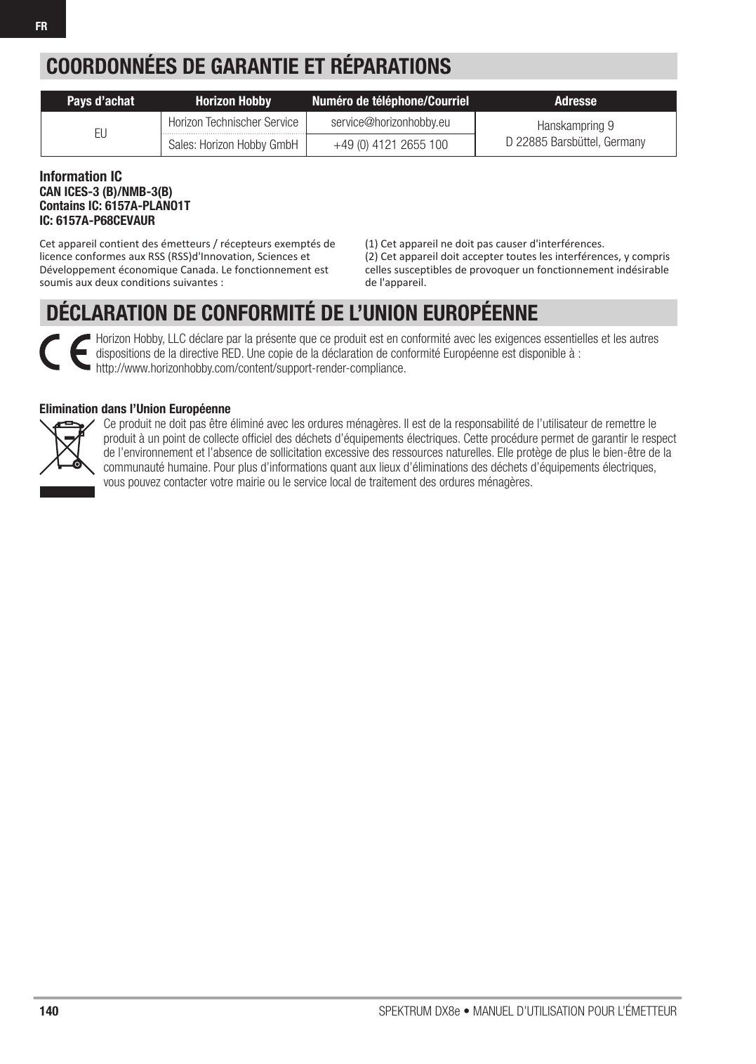 140 SPEKTRUM DX8e • MANUEL D’UTILISATION POUR L’ÉMETTEURFRCOORDONNÉES DE GARANTIE ET RÉPARATIONSDÉCLARATION DE CONFORMITÉ DE L’UNION EUROPÉENNE(1) Cet appareil ne doit pas causer d&apos;interférences.(2) Cet appareil doit accepter toutes les interférences, y compris celles susceptibles de provoquer un fonctionnement indésirable de l&apos;appareil.Pays d’achat Horizon Hobby Numéro de téléphone/Courriel AdresseEU Horizon Technischer Service service@horizonhobby.eu Hanskampring 9D 22885 Barsbüttel, GermanySales: Horizon Hobby GmbH +49 (0) 4121 2655 100Horizon Hobby, LLC déclare par la présente que ce produit est en conformité avec les exigences essentielles et les autres dispositions de la directive RED. Une copie de la déclaration de conformité Européenne est disponible à : http://www.horizonhobby.com/content/support-render-compliance.Elimination dans l’Union Européenne Ce produit ne doit pas être éliminé avec les ordures ménagères. Il est de la responsabilité de l’utilisateur de remettre le produit à un point de collecte ofﬁ ciel des déchets d’équipements électriques. Cette procédure permet de garantir le respect de l’environnement et l’absence de sollicitation excessive des ressources naturelles. Elle protège de plus le bien-être de la communauté humaine. Pour plus d’informations quant aux lieux d’éliminations des déchets d’équipements électriques, vous pouvez contacter votre mairie ou le service local de traitement des ordures ménagères.Information ICCAN ICES-3 (B)/NMB-3(B)Contains IC: 6157A-PLANO1TIC: 6157A-P68CEVAURCet appareil contient des émetteurs / récepteurs exemptés de licence conformes aux RSS (RSS)d&apos;Innovation, Sciences et Développement économique Canada. Le fonctionnement est soumis aux deux conditions suivantes : 