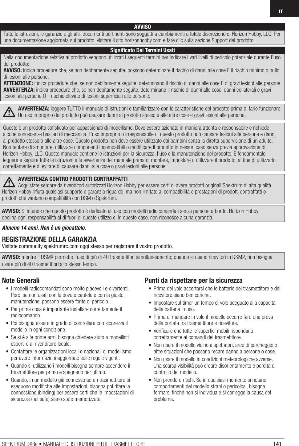 141SPEKTRUM DX8e • MANUALE DI ISTRUZIONI PER IL TRASMETTITOREITAVVERTENZA: leggere TUTTO il manuale di istruzioni e familiarizzare con le caratteristiche del prodotto prima di farlo funzionare. Un uso improprio del prodotto può causare danni al prodotto stesso e alle altre cose e gravi lesioni alle persone. Questo è un prodotto soﬁ sticato per appassionati di modellismo. Deve essere azionato in maniera attenta e responsabile e richiede alcune conoscenze basilari di meccanica. L’uso improprio o irresponsabile di questo prodotto può causare lesioni alle persone e danni al prodotto stesso o alle altre cose. Questo prodotto non deve essere utilizzato dai bambini senza la diretta supervisione di un adulto. Non tentare di smontare, utilizzare componenti incompatibili o modiﬁ care il prodotto in nessun caso senza previa approvazione di Horizon Hobby, LLC. Questo manuale contiene le istruzioni per la sicurezza, l’uso e la manutenzione del prodotto. È fondamentale leggere e seguire tutte le istruzioni e le avvertenze del manuale prima di montare, impostare o utilizzare il prodotto, al ﬁ ne di utilizzarlo correttamente e di evitare di causare danni alle cose o gravi lesioni alle persone.AVVERTENZA CONTRO PRODOTTI CONTRAFFATTIAcquistate sempre da rivenditori autorizzati Horizon Hobby per essere certi di avere prodotti originali Spektrum di alta qualità. Horizon Hobby riﬁ uta qualsiasi supporto o garanzia riguardo, ma non limitato a, compatibilità e prestazioni di prodotti contraffatti o prodotti che vantano compatibilità con DSM o Spektrum.AVVISO: Si intende che questo prodotto è dedicato all’uso con modelli radiocomandati senza persone a bordo. Horizon Hobby declina ogni responsabilità al di fuori di questo utilizzo e, in questo caso, non riconosce alcuna garanzia.Almeno 14 anni. Non è un giocattolo.REGISTRAZIONE DELLA GARANZIAVisitate community.spektrumrc.com oggi stesso per registrare il vostro prodotto.AVVISO: mentre il DSMX permette l’uso di più di 40 trasmettitori simultaneamente; quando si usano ricevitori in DSM2, non bisogna usare più di 40 trasmettitori allo stesso tempo.Note Generali•  I modelli radiocomandati sono molto piacevoli e divertenti. Però, se non usati con le dovute cautele e con la giusta manutenzione, possono essere fonte di pericolo.•  Per prima cosa è importante installare correttamente il radiocomando.•  Poi bisogna essere in grado di controllare con sicurezza il modello in ogni condizione.•  Se si è alle prime armi bisogna chiedere aiuto a modellisti esperti o al rivenditore locale.•  Contattare le organizzazioni locali o nazionali di modellismo per avere informazioni aggiornate sulle regole vigenti.•  Quando si utilizzano i modelli bisogna sempre accendere il trasmettitore per primo e spegnerlo per ultimo.•  Quando, in un modello già connesso ad un trasmettitore si eseguono modiﬁ che alle impostazioni, bisogna poi rifare la connessione (binding) per essere certi che le impostazioni di sicurezza (fail safe) siano state memorizzate.Punti da rispettare per la sicurezza•  Prima del volo accertarsi che le batterie del trasmettitore e del ricevitore siano ben cariche.•  Impostare sul timer un tempo di volo adeguato alla capacità delle batterie in uso.•  Prima di mandare in volo il modello occorre fare una prova della portata fra trasmettitore e ricevitore.•  Veriﬁ care che tutte le superﬁ ci mobili rispondano correttamente ai comandi del trasmettitore.•  Non usare il modello vicino a spettatori, aree di parcheggio o altre situazioni che possano recare danno a persone o cose.•  Non usare il modello in condizioni meteorologiche avverse. Una scarsa visibilità può creare disorientamento e perdita di controllo del modello.•  Non prendere rischi. Se in qualsiasi momento si notano comportamenti del modello strani o pericolosi, bisogna fermarsi ﬁ nché non si individua e si corregge la causa del problema. AVVISOTutte le istruzioni, le garanzie e gli altri documenti pertinenti sono soggetti a cambiamenti a totale discrezione di Horizon Hobby, LLC. Per una documentazione aggiornata sul prodotto, visitare il sito horizonhobby.com e fare clic sulla sezione Support del prodotto.Signiﬁ cato Dei Termini UsatiNella documentazione relativa al prodotto vengono utilizzati i seguenti termini per indicare i vari livelli di pericolo potenziale durante l’uso del prodotto:AVVISO: indica procedure che, se non debitamente seguite, possono determinare il rischio di danni alle cose E il rischio minimo o nullo di lesioni alle persone.ATTENZIONE: indica procedure che, se non debitamente seguite, determinano il rischio di danni alle cose E di gravi lesioni alle persone.AVVERTENZA: indica procedure che, se non debitamente seguite, determinano il rischio di danni alle cose, danni collaterali e gravi lesioni ale persone O il rischio elevato di lesioni superﬁ ciali alle persone.