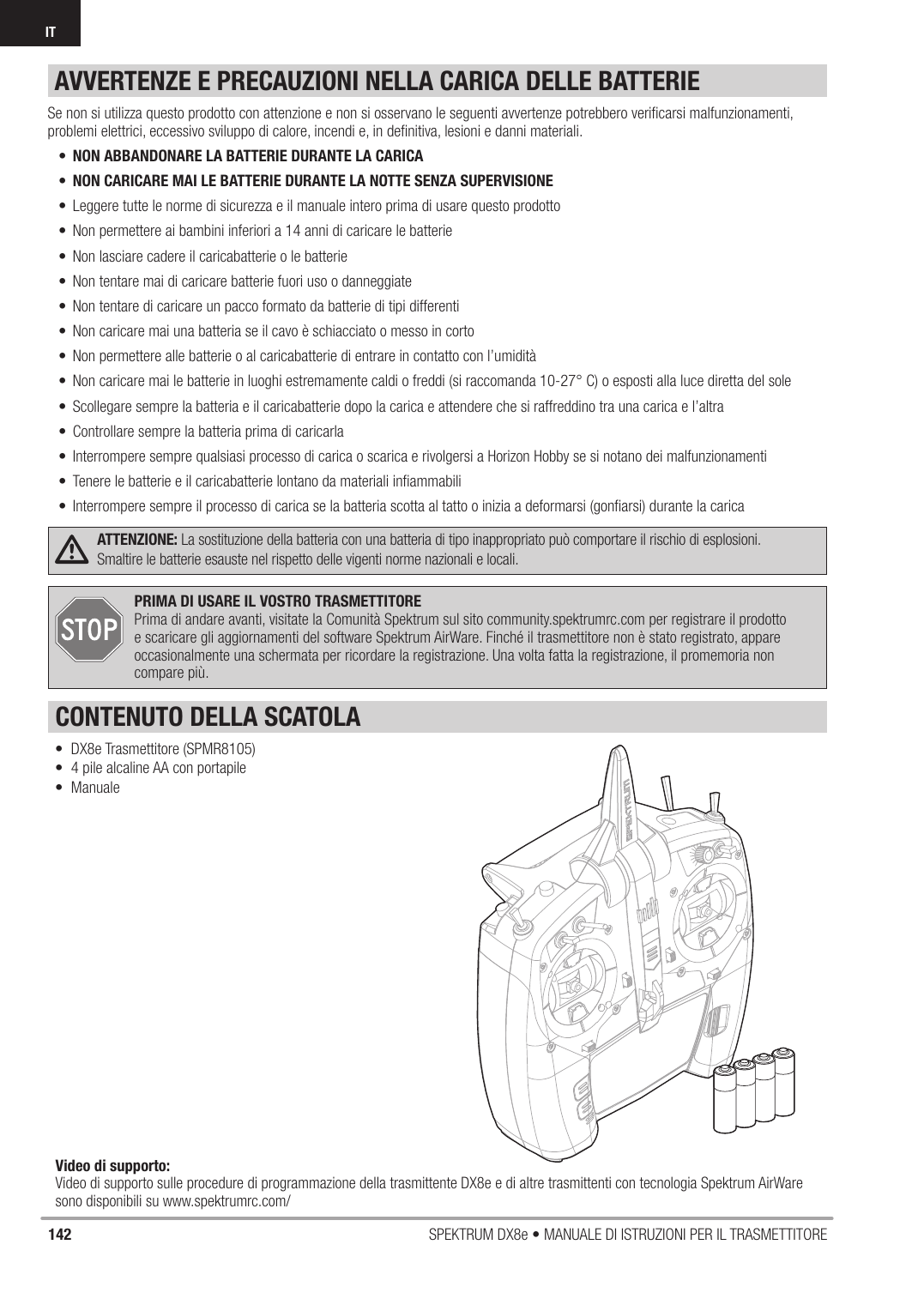 142 SPEKTRUM DX8e • MANUALE DI ISTRUZIONI PER IL TRASMETTITOREIT• DX8e Trasmettitore (SPMR8105)•  4 pile alcaline AA con portapile• ManualePRIMA DI USARE IL VOSTRO TRASMETTITORE Prima di andare avanti, visitate la Comunità Spektrum sul sito community.spektrumrc.com per registrare il prodotto e scaricare gli aggiornamenti del software Spektrum AirWare. Finché il trasmettitore non è stato registrato, appare occasionalmente una schermata per ricordare la registrazione. Una volta fatta la registrazione, il promemoria non compare più.CONTENUTO DELLA SCATOLAVideo di supporto: Video di supporto sulle procedure di programmazione della trasmittente DX8e e di altre trasmittenti con tecnologia Spektrum AirWare sono disponibili su www.spektrumrc.com/ATTENZIONE: La sostituzione della batteria con una batteria di tipo inappropriato può comportare il rischio di esplosioni. Smaltire le batterie esauste nel rispetto delle vigenti norme nazionali e locali.Se non si utilizza questo prodotto con attenzione e non si osservano le seguenti avvertenze potrebbero veriﬁ carsi malfunzionamenti, problemi elettrici, eccessivo sviluppo di calore, incendi e, in deﬁ nitiva, lesioni e danni materiali.•  NON ABBANDONARE LA BATTERIE DURANTE LA CARICA•  NON CARICARE MAI LE BATTERIE DURANTE LA NOTTE SENZA SUPERVISIONE•  Leggere tutte le norme di sicurezza e il manuale intero prima di usare questo prodotto•  Non permettere ai bambini inferiori a 14 anni di caricare le batterie•  Non lasciare cadere il caricabatterie o le batterie•  Non tentare mai di caricare batterie fuori uso o danneggiate•  Non tentare di caricare un pacco formato da batterie di tipi differenti•  Non caricare mai una batteria se il cavo è schiacciato o messo in corto•  Non permettere alle batterie o al caricabatterie di entrare in contatto con l’umidità•  Non caricare mai le batterie in luoghi estremamente caldi o freddi (si raccomanda 10-27° C) o esposti alla luce diretta del sole•  Scollegare sempre la batteria e il caricabatterie dopo la carica e attendere che si raffreddino tra una carica e l’altra•  Controllare sempre la batteria prima di caricarla•  Interrompere sempre qualsiasi processo di carica o scarica e rivolgersi a Horizon Hobby se si notano dei malfunzionamenti•  Tenere le batterie e il caricabatterie lontano da materiali inﬁ ammabili•  Interrompere sempre il processo di carica se la batteria scotta al tatto o inizia a deformarsi (gonﬁ arsi) durante la caricaAVVERTENZE E PRECAUZIONI NELLA CARICA DELLE BATTERIE