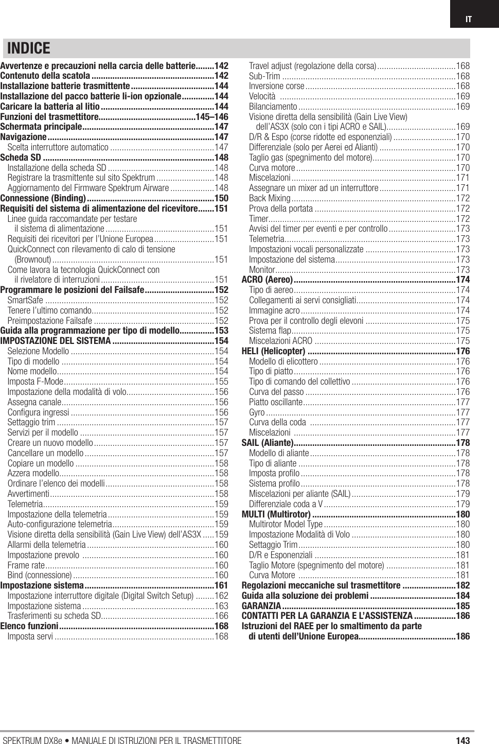 143SPEKTRUM DX8e • MANUALE DI ISTRUZIONI PER IL TRASMETTITOREITINDICEAvvertenze e precauzioni nella carcia delle batterie ........142Contenuto della scatola .....................................................142Installazione batterie trasmittente ....................................144Installazione del pacco batterie li-ion opzionale ..............144Caricare la batteria al litio .................................................144Funzioni del trasmettitore..........................................145–146Schermata principale .........................................................147Navigazione ........................................................................147Scelta interruttore automatico .............................................147Scheda SD ..........................................................................148Installazione della scheda SD ..............................................148Registrare la trasmittente sul sito Spektrum .........................148Aggiornamento del Firmware Spektrum Airware ...................148Connessione (Binding) .......................................................150Requisiti del sistema di alimentazione del ricevitore .......151Linee guida raccomandate per testare    il sistema di alimentazione ...............................................151Requisiti dei ricevitori per l’Unione Europea ..........................151QuickConnect con rilevamento di calo di tensione    (Brownout) ......................................................................151Come lavora la tecnologia QuickConnect con    il rivelatore di interruzioni .................................................151Programmare le posizioni del Failsafe ..............................152SmartSafe .........................................................................152Tenere l’ultimo comando .....................................................152Preimpostazione Failsafe ....................................................152Guida alla programmazione per tipo di modello ...............153IMPOSTAZIONE DEL SISTEMA ............................................154Selezione Modello ..............................................................154Tipo di modello ..................................................................154Nome modello ....................................................................154Imposta F-Mode .................................................................155Impostazione della modalità di volo ......................................156Assegna canale ..................................................................156Conﬁ gura ingressi ..............................................................156Settaggio trim ....................................................................157Servizi per il modello ..........................................................157Creare un nuovo modello ....................................................157Cancellare un modello ........................................................157Copiare un modello ............................................................158Azzera modello ...................................................................158Ordinare l’elenco dei modelli ...............................................158Avvertimenti .......................................................................158Telemetria .......................................................................... 159Impostazione della telemetria ..............................................159Auto-conﬁ gurazione telemetria ............................................159Visione diretta della sensibilità (Gain Live View) dell’AS3X .....159Allarmi della telemetria .......................................................160Impostazione prevolo  .........................................................160Frame rate .........................................................................160Bind (connessione) .............................................................160Impostazione sistema ........................................................161Impostazione interruttore digitale (Digital Switch Setup) ........162Impostazione sistema .........................................................163Trasferimenti su scheda SD.................................................166Elenco funzioni ...................................................................168Imposta servi .....................................................................168Travel adjust (regolazione della corsa) ..................................168Sub-Trim ...........................................................................168Inversione corse .................................................................168Velocità  ............................................................................169Bilanciamento ....................................................................169Visione diretta della sensibilità (Gain Live View)    dell’AS3X (solo con i tipi ACRO e SAIL)..............................169D/R &amp; Espo (corse ridotte ed esponenziali) ...........................170Differenziale (solo per Aerei ed Alianti) .................................170Taglio gas (spegnimento del motore) ....................................170Curva motore .....................................................................170Miscelazioni .......................................................................171Assegnare un mixer ad un interruttore .................................171Back Mixing .......................................................................172Prova della portata .............................................................172Timer.................................................................................172Avvisi del timer per eventi e per controllo .............................173Telemetria .......................................................................... 173Impostazioni vocali personalizzate .......................................173Impostazione del sistema ....................................................173Monitor ..............................................................................173ACRO (Aereo) ......................................................................174Tipo di aereo ......................................................................174Collegamenti ai servi consigliati ...........................................174Immagine acro ...................................................................174Prova per il controllo degli elevoni .......................................175Sistema ﬂ ap .......................................................................175Miscelazioni ACRO .............................................................175HELI (Helicopter) ................................................................176Modello di elicottero ...........................................................176Tipo di piatto ......................................................................176Tipo di comando del collettivo .............................................176Curva del passo .................................................................176Piatto oscillante ..................................................................177Gyro ..................................................................................177Curva della coda  ...............................................................177Miscelazioni  ......................................................................177SAIL (Aliante) ......................................................................178Modello di aliante ...............................................................178Tipo di aliante ....................................................................178Imposta proﬁ lo ...................................................................178Sistema proﬁ lo ...................................................................178Miscelazioni per aliante (SAIL) .............................................179Differenziale coda a V .........................................................179MULTI (Multirotor) ..............................................................180Multirotor Model Type .........................................................180Impostazione Modalità di Volo .............................................180Settaggio Trim ....................................................................180D/R e Esponenziali .............................................................181Taglio Motore (spegnimento del motore) ..............................181Curva Motore  ....................................................................181Regolazioni meccaniche sul trasmettitore .......................182Guida alla soluzione dei problemi .....................................184GARANZIA ...........................................................................185CONTATTI PER LA GARANZIA E L’ASSISTENZA ..................186Istruzioni del RAEE per lo smaltimento da parte    di utenti dell’Unione Europea..........................................186