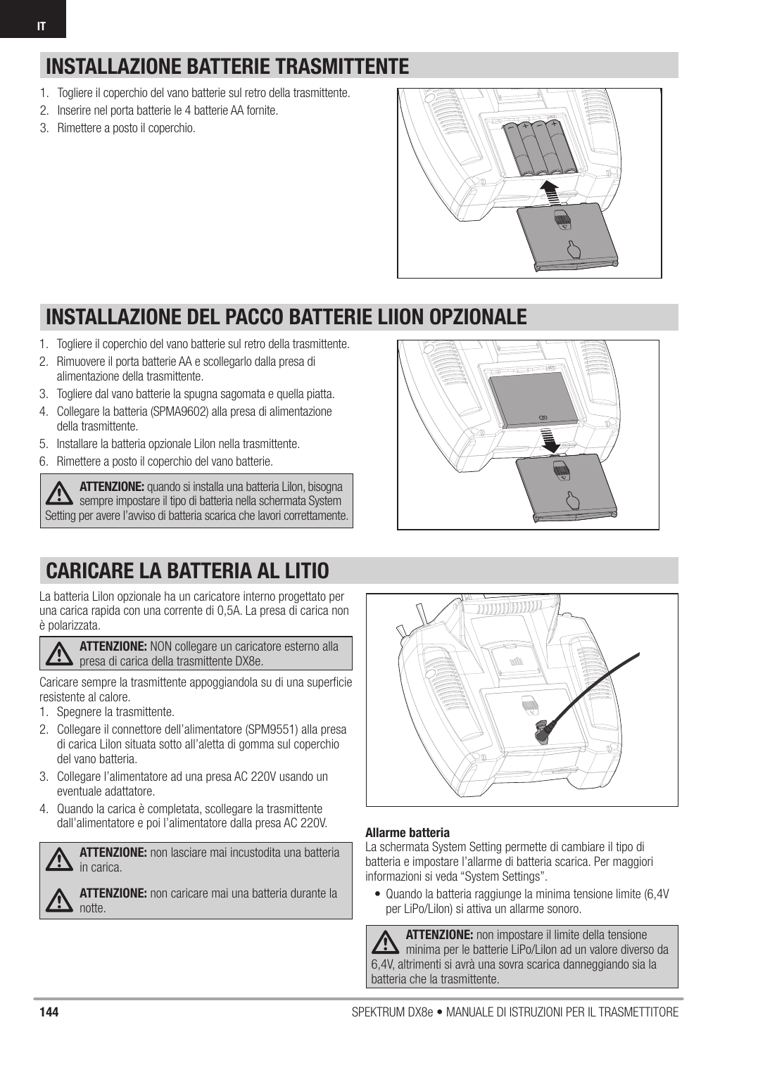 144 SPEKTRUM DX8e • MANUALE DI ISTRUZIONI PER IL TRASMETTITOREITINSTALLAZIONE DEL PACCO BATTERIE LIION OPZIONALEINSTALLAZIONE BATTERIE TRASMITTENTE1.  Togliere il coperchio del vano batterie sul retro della trasmittente.2.  Rimuovere il porta batterie AA e scollegarlo dalla presa di alimentazione della trasmittente.3.  Togliere dal vano batterie la spugna sagomata e quella piatta.4.  Collegare la batteria (SPMA9602) alla presa di alimentazione della trasmittente.5.  Installare la batteria opzionale LiIon nella trasmittente.6.  Rimettere a posto il coperchio del vano batterie.ATTENZIONE: quando si installa una batteria LiIon, bisogna sempre impostare il tipo di batteria nella schermata System Setting per avere l’avviso di batteria scarica che lavori correttamente.1.  Togliere il coperchio del vano batterie sul retro della trasmittente.2.  Inserire nel porta batterie le 4 batterie AA fornite.3.  Rimettere a posto il coperchio.La batteria LiIon opzionale ha un caricatore interno progettato per una carica rapida con una corrente di 0,5A. La presa di carica non è polarizzata.ATTENZIONE: NON collegare un caricatore esterno alla presa di carica della trasmittente DX8e. Caricare sempre la trasmittente appoggiandola su di una superﬁ cie resistente al calore.1.  Spegnere la trasmittente.2.  Collegare il connettore dell’alimentatore (SPM9551) alla presa di carica LiIon situata sotto all’aletta di gomma sul coperchio del vano batteria.3.  Collegare l’alimentatore ad una presa AC 220V usando un eventuale adattatore.4.  Quando la carica è completata, scollegare la trasmittente dall’alimentatore e poi l’alimentatore dalla presa AC 220V.ATTENZIONE: non lasciare mai incustodita una batteria in carica.ATTENZIONE: non caricare mai una batteria durante la notte.Allarme batteriaLa schermata System Setting permette di cambiare il tipo di batteria e impostare l’allarme di batteria scarica. Per maggiori informazioni si veda “System Settings”.•  Quando la batteria raggiunge la minima tensione limite (6,4V per LiPo/LiIon) si attiva un allarme sonoro.ATTENZIONE: non impostare il limite della tensione minima per le batterie LiPo/LiIon ad un valore diverso da 6,4V, altrimenti si avrà una sovra scarica danneggiando sia la batteria che la trasmittente.CARICARE LA BATTERIA AL LITIO