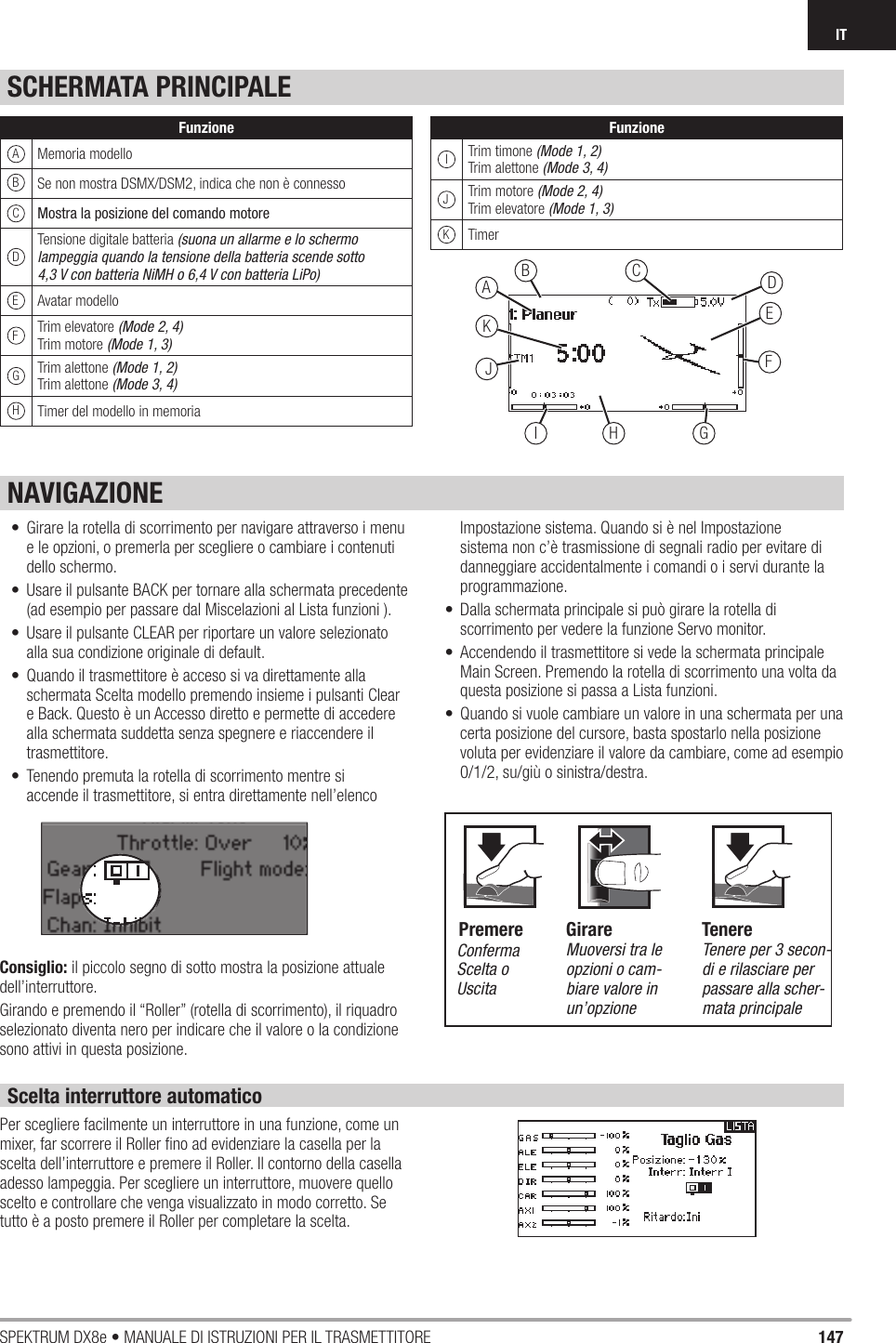 147SPEKTRUM DX8e • MANUALE DI ISTRUZIONI PER IL TRASMETTITOREITSCHERMATA PRINCIPALEScelta interruttore automaticoPer scegliere facilmente un interruttore in una funzione, come un mixer, far scorrere il Roller ﬁ no ad evidenziare la casella per la scelta dell’interruttore e premere il Roller. Il contorno della casella adesso lampeggia. Per scegliere un interruttore, muovere quello scelto e controllare che venga visualizzato in modo corretto. Se tutto è a posto premere il Roller per completare la scelta.EDCBJKAFGI H•  Girare la rotella di scorrimento per navigare attraverso i menu e le opzioni, o premerla per scegliere o cambiare i contenuti dello schermo.•  Usare il pulsante BACK per tornare alla schermata precedente (ad esempio per passare dal Miscelazioni al Lista funzioni ).•  Usare il pulsante CLEAR per riportare un valore selezionato alla sua condizione originale di default.•  Quando il trasmettitore è acceso si va direttamente alla schermata Scelta modello premendo insieme i pulsanti Clear e Back. Questo è un Accesso diretto e permette di accedere alla schermata suddetta senza spegnere e riaccendere il trasmettitore.•  Tenendo premuta la rotella di scorrimento mentre si accende il trasmettitore, si entra direttamente nell’elenco Impostazione sistema. Quando si è nel Impostazione sistema non c’è trasmissione di segnali radio per evitare di danneggiare accidentalmente i comandi o i servi durante la programmazione.•  Dalla schermata principale si può girare la rotella di scorrimento per vedere la funzione Servo monitor.•  Accendendo il trasmettitore si vede la schermata principale Main Screen. Premendo la rotella di scorrimento una volta da questa posizione si passa a Lista funzioni.•  Quando si vuole cambiare un valore in una schermata per una certa posizione del cursore, basta spostarlo nella posizione voluta per evidenziare il valore da cambiare, come ad esempio 0/1/2, su/giù o sinistra/destra. Consiglio: il piccolo segno di sotto mostra la posizione attuale dell’interruttore.Girando e premendo il “Roller” (rotella di scorrimento), il riquadro selezionato diventa nero per indicare che il valore o la condizione sono attivi in questa posizione.NAVIGAZIONEConferma Scelta o UscitaMuoversi tra le opzioni o cam-biare valore in un’opzioneTenere per 3 secon-di e rilasciare per passare alla scher-mata principaleGirare TenerePremereFunzioneAMemoria modelloSe non mostra DSMX/DSM2, indica che non è connessoMostra la posizione del comando motoreDTensione digitale batteria (suona un allarme e lo schermo lampeggia quando la tensione della batteria scende sotto 4,3 V con batteria NiMH o 6,4 V con batteria LiPo)EAvatar modelloFTrim elevatore (Mode 2, 4)Trim motore (Mode 1, 3)GTrim alettone (Mode 1, 2)Trim alettone (Mode 3, 4)HTimer del modello in memoriaFunzioneITrim timone (Mode 1, 2)Trim alettone (Mode 3, 4)JTrim motore (Mode 2, 4)Trim elevatore (Mode 1, 3)KTimerBC