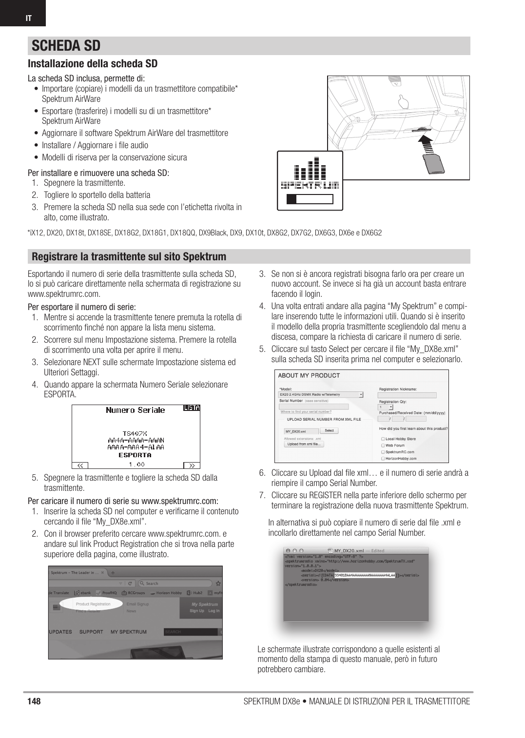 148 SPEKTRUM DX8e • MANUALE DI ISTRUZIONI PER IL TRASMETTITOREITInstallazione della scheda SDLa scheda SD inclusa, permette di:•  Importare (copiare) i modelli da un trasmettitore compatibile* Spektrum AirWare•  Esportare (trasferire) i modelli su di un trasmettitore* Spektrum AirWare•  Aggiornare il software Spektrum AirWare del trasmettitore•  Installare / Aggiornare i ﬁ le audio•  Modelli di riserva per la conservazione sicuraPer installare e rimuovere una scheda SD:1.  Spegnere la trasmittente.2.  Togliere lo sportello della batteria3.  Premere la scheda SD nella sua sede con l’etichetta rivolta in alto, come illustrato.Registrare la trasmittente sul sito SpektrumEsportando il numero di serie della trasmittente sulla scheda SD, lo si può caricare direttamente nella schermata di registrazione su www.spektrumrc.com. Per esportare il numero di serie:1.  Mentre si accende la trasmittente tenere premuta la rotella di scorrimento ﬁ nché non appare la lista menu sistema.2.  Scorrere sul menu Impostazione sistema. Premere la rotella di scorrimento una volta per aprire il menu.3.  Selezionare NEXT sulle schermate Impostazione sistema ed Ulteriori Settaggi.4.  Quando appare la schermata Numero Seriale selezionare ESPORTA.5.  Spegnere la trasmittente e togliere la scheda SD dalla trasmittente.Per caricare il numero di serie su www.spektrumrc.com:1.  Inserire la scheda SD nel computer e veriﬁ carne il contenuto cercando il ﬁ le “My_DX8e.xml”.2.  Con il browser preferito cercare www.spektrumrc.com. e andare sul link Product Registration che si trova nella parte superiore della pagina, come illustrato.3.  Se non si è ancora registrati bisogna farlo ora per creare un nuovo account. Se invece si ha già un account basta entrare facendo il login.4.  Una volta entrati andare alla pagina “My Spektrum” e compi-lare inserendo tutte le informazioni utili. Quando si è inserito il modello della propria trasmittente scegliendolo dal menu a discesa, compare la richiesta di caricare il numero di serie.5.  Cliccare sul tasto Select per cercare il ﬁ le “My_DX8e.xml” sulla scheda SD inserita prima nel computer e selezionarlo.6.  Cliccare su Upload dal ﬁ le xml… e il numero di serie andrà a riempire il campo Serial Number.7.  Cliccare su REGISTER nella parte inferiore dello schermo per terminare la registrazione della nuova trasmittente Spektrum.In alternativa si può copiare il numero di serie dal ﬁ le .xml e incollarlo direttamente nel campo Serial Number.SCHEDA SDLe schermate illustrate corrispondono a quelle esistenti al momento della stampa di questo manuale, però in futuro potrebbero cambiare.*iX12, DX20, DX18t, DX18SE, DX18G2, DX18G1, DX18QQ, DX9Black, DX9, DX10t, DX8G2, DX7G2, DX6G3, DX6e e DX6G2