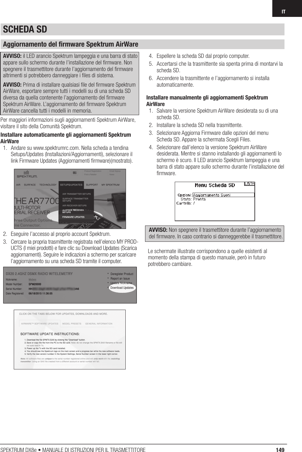 149SPEKTRUM DX8e • MANUALE DI ISTRUZIONI PER IL TRASMETTITOREITSCHEDA SDAggiornamento del ﬁ rmware Spektrum AirWareAVVISO: il LED arancio Spektrum lampeggia e una barra di stato appare sullo schermo durante l’installazione del ﬁ rmware. Non spegnere il trasmettitore durante l’aggiornamento del ﬁ rmware altrimenti si potrebbero danneggiare i ﬁ les di sistema.AVVISO: Prima di installare qualsiasi ﬁ le del ﬁ rmware Spektrum AirWare, esportare sempre tutti i modelli su di una scheda SD diversa da quella contenente l’aggiornamento del ﬁ rmware Spektrum AirWare. L’aggiornamento del ﬁ rmware Spektrum AirWare cancella tutti i modelli in memoria.Per maggiori informazioni sugli aggiornamenti Spektrum AirWare, visitare il sito della Comunità Spektrum.Installare automaticamente gli aggiornamenti Spektrum AirWare1.  Andare su www.spektrumrc.com. Nella scheda a tendina Setups/Updates (Installazioni/Aggiornamenti), selezionare il link Firmware Updates (Aggiornamenti ﬁ rmware)(mostrato).2.  Eseguire l’accesso al proprio account Spektrum.3.  Cercare la propria trasmittente registrata nell’elenco MY PROD-UCTS (I miei prodotti) e fare clic su Download Updates (Scarica aggiornamenti). Seguire le indicazioni a schermo per scaricare l’aggiornamento su una scheda SD tramite il computer.4.  Espellere la scheda SD dal proprio computer.5.  Accertarsi che la trasmittente sia spenta prima di montarvi la scheda SD.6.  Accendere la trasmittente e l’aggiornamento si installa automaticamente.Installare manualmente gli aggiornamenti Spektrum AirWare1.  Salvare la versione Spektrum AirWare desiderata su di una scheda SD.2.  Installare la scheda SD nella trasmittente.3.  Selezionare Aggiorna Firmware dalle opzioni del menu Scheda SD. Appare la schermata Scegli Files.4.  Selezionare dall’elenco la versione Spektrum AirWare desiderata. Mentre si stanno installando gli aggiornamenti lo schermo è scuro. Il LED arancio Spektrum lampeggia e una barra di stato appare sullo schermo durante l’installazione del ﬁ rmware. AVVISO: Non spegnere il trasmettitore durante l’aggiornamento del ﬁ rmware. In caso contrario si danneggerebbe il trasmettitore.Le schermate illustrate corrispondono a quelle esistenti al momento della stampa di questo manuale, però in futuro potrebbero cambiare.