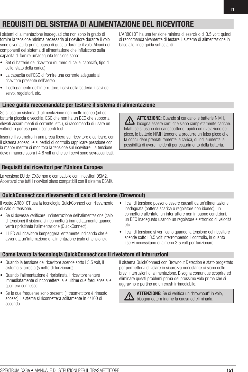 151SPEKTRUM DX8e • MANUALE DI ISTRUZIONI PER IL TRASMETTITOREITREQUISITI DEL SISTEMA DI ALIMENTAZIONE DEL RICEVITOREIsistemi di alimentazione inadeguati che non sono in grado di fornire la tensione minima necessaria al ricevitore durante il volo sono diventati la prima causa di guasto durante il volo. Alcuni dei componenti del sistema di alimentazione che inﬂ uiscono sulla capacità di fornire un’adeguata tensione sono: •  Set di batterie del ricevitore (numero di celle, capacità, tipo di celle, stato della carica) •  La capacità dell’ESC di fornire una corrente adeguata al ricevitore presente nell’aereo•  Il collegamento dell’interruttore, icavi della batteria, i cavi del servo, regolatori, etc.L’AR8010T ha una tensione minima di esercizio di 3.5 volt; quindi si raccomanda vivamente di testare il sistema di alimentazione in base alle linee guida sottostanti. Linee guida raccomandate per testare il sistema di alimentazioneSe si usa un sistema di alimentazione non molto idoneo (ad es. batteria piccola ovecchia, ESC che non ha un BEC che supporta elevati assorbimenti di corrente, etc.), si raccomanda di usare un voltmetro per eseguire iseguenti test.  Inserire il voltmetro in una presa libera sul ricevitore e caricare, con il sistema acceso, le superﬁ ci di controllo (applicare pressione con la mano) mentre si monitora la tensione sul ricevitore. La tensione deve rimanere sopra i4.8 volt anche se iservi sono sovraccaricati.  ATTENZIONE: Quando si caricano le batterie NiMH, bisogna essere certi che siano completamente cariche. Infatti se si usano dei caricabatterie rapidi con rivelazione del picco, le batterie NiMH tendono a produrre un falso picco che fa concludere prematuramente la carica, quindi aumenta la possibilità di avere incidenti per esaurimento della batteria.QuickConnect con rilevamento di calo di tensione (Brownout)Il vostro AR8010T usa la tecnologia QuickConnect con rilevamento di calo di tensione. •  Se si dovesse veriﬁ care un‘interruzione dell‘alimentazione (calo di tensione) il sistema si riconnetterà immediatamente quando verrà ripristinata l‘alimentazione (QuickConnect). •  Il LED sul ricevitore lampeggerà lentamente indicando che è avvenuta un’interruzione di alimentazione (calo di tensione). •  Icali di tensione possono essere causati da un‘alimentazione inadeguata (batteria scarica oregolatore non idoneo), un connettore allentato, un interruttore non in buone condizioni, un BEC inadeguato usando un regolatore elettronico di velocità, etc. •  Icali di tensione si veriﬁ cano quando la tensione del ricevitore scende sotto i3.5 volt interrompendo il controllo, in quanto iservi necessitano di almeno 3.5 volt per funzionare. Come lavora la tecnologia QuickConnect con il rivelatore di interruzioni•  Quando la tensione del ricevitore scende sotto i3.5 volt, il sistema si arresta (smette di funzionare). •  Quando l‘alimentazione è ripristinata il ricevitore tenterà immediatamente di riconnettersi alle ultime due frequenze alle quali era connesso. •  Se le due frequenze sono presenti (il trasmettitore è rimasto acceso) il sistema si riconnetterà solitamente in 4/100 di secondo. Il sistema QuickConnect con Brownout Detection è stato progettato per permettervi di volare in sicurezza nonostante ci siano delle brevi interruzioni di alimentazione. Bisogna comunque scoprire ed eliminare questi problemi prima del prossimo volo prima che si aggravino e portino ad un crash irrimediabile. ATTENZIONE: Se si veriﬁ ca un “brownout” in volo, bisogna determinarne la causa ed eliminarla.La versione EU del DX8e non è compatibile con i ricevitori DSM2. Accertarsi che tutti i ricevitori siano compatibili con il sistema DSMX. Requisiti dei ricevitori per l’Unione Europea