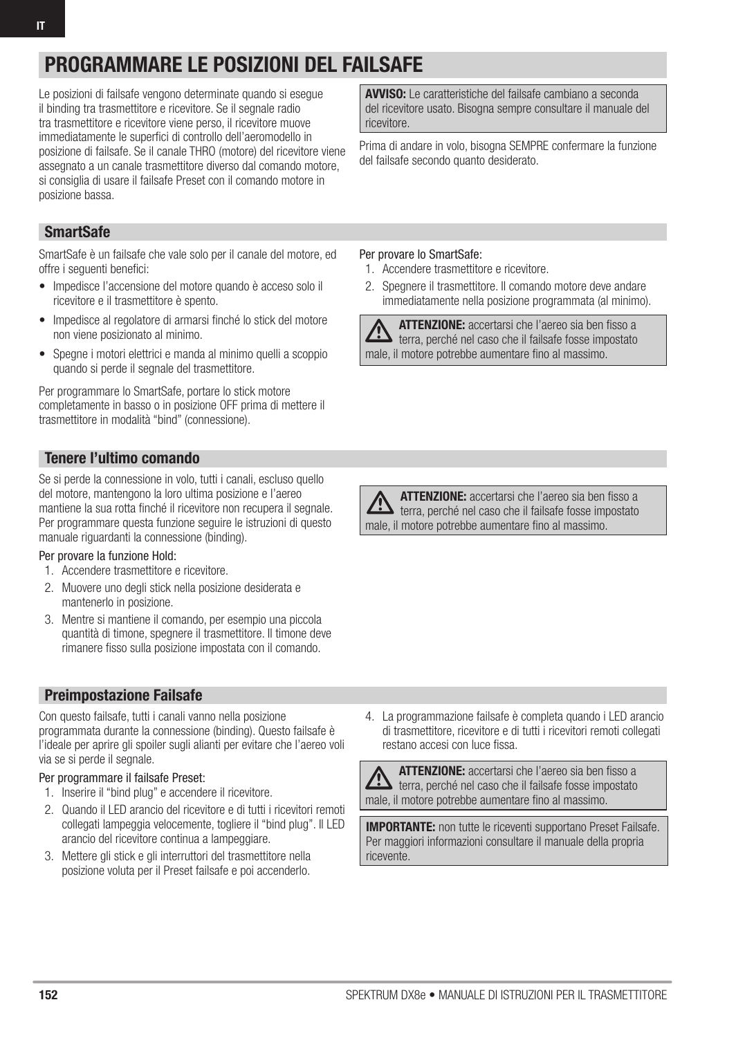 152 SPEKTRUM DX8e • MANUALE DI ISTRUZIONI PER IL TRASMETTITOREITLe posizioni di failsafe vengono determinate quando si esegue il binding tra trasmettitore e ricevitore. Se il segnale radio tra trasmettitore e ricevitore viene perso, il ricevitore muove immediatamente le superﬁ ci di controllo dell’aeromodello in posizione di failsafe. Se il canale THRO (motore) del ricevitore viene assegnato a un canale trasmettitore diverso dal comando motore, si consiglia di usare il failsafe Preset con il comando motore in posizione bassa.AVVISO: Le caratteristiche del failsafe cambiano a seconda del ricevitore usato. Bisogna sempre consultare il manuale del ricevitore.Prima di andare in volo, bisogna SEMPRE confermare la funzione del failsafe secondo quanto desiderato.SmartSafeSmartSafe è un failsafe che vale solo per il canale del motore, ed offre i seguenti beneﬁ ci:•  Impedisce l’accensione del motore quando è acceso solo il ricevitore e il trasmettitore è spento.•  Impedisce al regolatore di armarsi ﬁ nché lo stick del motore non viene posizionato al minimo.•  Spegne i motori elettrici e manda al minimo quelli a scoppio quando si perde il segnale del trasmettitore.Per programmare lo SmartSafe, portare lo stick motore completamente in basso o in posizione OFF prima di mettere il trasmettitore in modalità “bind” (connessione).Per provare lo SmartSafe:1.  Accendere trasmettitore e ricevitore.2.  Spegnere il trasmettitore. Il comando motore deve andare immediatamente nella posizione programmata (al minimo).ATTENZIONE: accertarsi che l’aereo sia ben ﬁ sso a terra, perché nel caso che il failsafe fosse impostato male, il motore potrebbe aumentare ﬁ no al massimo.Tenere l’ultimo comandoSe si perde la connessione in volo, tutti i canali, escluso quello del motore, mantengono la loro ultima posizione e l’aereo mantiene la sua rotta ﬁ nché il ricevitore non recupera il segnale. Per programmare questa funzione seguire le istruzioni di questo manuale riguardanti la connessione (binding).Per provare la funzione Hold:1.  Accendere trasmettitore e ricevitore.2.  Muovere uno degli stick nella posizione desiderata e mantenerlo in posizione.3.  Mentre si mantiene il comando, per esempio una piccola quantità di timone, spegnere il trasmettitore. Il timone deve rimanere ﬁ sso sulla posizione impostata con il comando. ATTENZIONE: accertarsi che l’aereo sia ben ﬁ sso a terra, perché nel caso che il failsafe fosse impostato male, il motore potrebbe aumentare ﬁ no al massimo.Preimpostazione FailsafeCon questo failsafe, tutti i canali vanno nella posizione programmata durante la connessione (binding). Questo failsafe è l’ideale per aprire gli spoiler sugli alianti per evitare che l’aereo voli via se si perde il segnale.Per programmare il failsafe Preset:1.  Inserire il “bind plug” e accendere il ricevitore.2.  Quando il LED arancio del ricevitore e di tutti i ricevitori remoti collegati lampeggia velocemente, togliere il “bind plug”. Il LED arancio del ricevitore continua a lampeggiare.3.  Mettere gli stick e gli interruttori del trasmettitore nella posizione voluta per il Preset failsafe e poi accenderlo.4.  La programmazione failsafe è completa quando i LED arancio di trasmettitore, ricevitore e di tutti i ricevitori remoti collegati restano accesi con luce ﬁ ssa.ATTENZIONE: accertarsi che l’aereo sia ben ﬁ sso a terra, perché nel caso che il failsafe fosse impostato male, il motore potrebbe aumentare ﬁ no al massimo.PROGRAMMARE LE POSIZIONI DEL FAILSAFEIMPORTANTE: non tutte le riceventi supportano Preset Failsafe. Per maggiori informazioni consultare il manuale della propria ricevente.