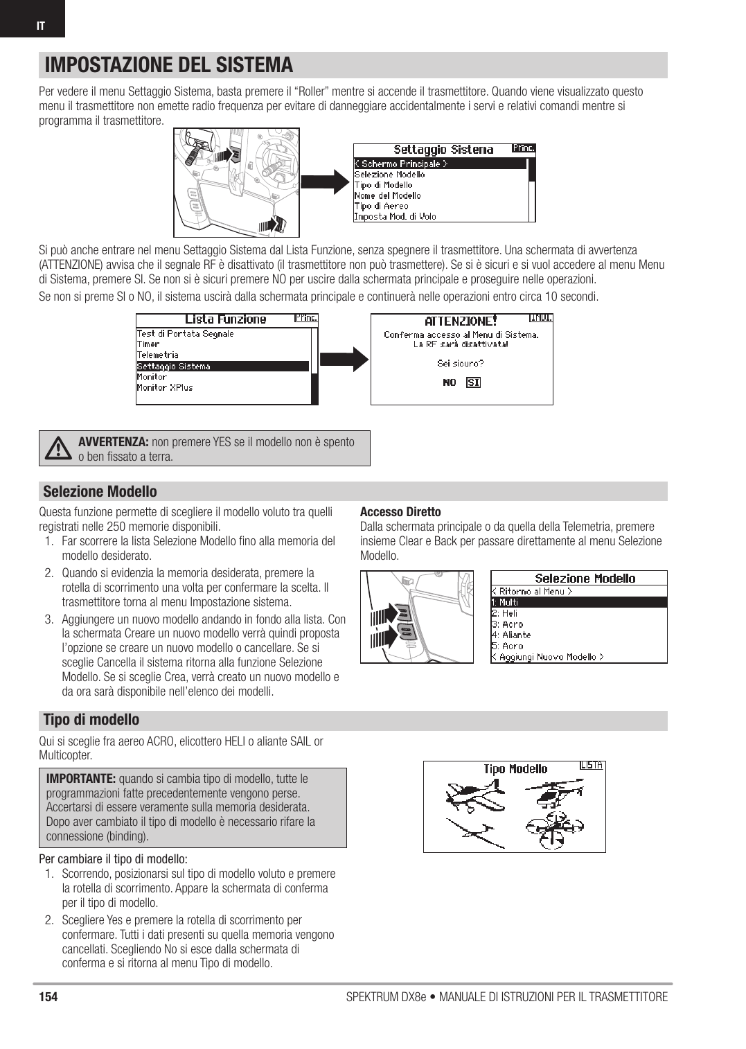 154 SPEKTRUM DX8e • MANUALE DI ISTRUZIONI PER IL TRASMETTITOREITPer vedere il menu Settaggio Sistema, basta premere il “Roller” mentre si accende il trasmettitore. Quando viene visualizzato questo menu il trasmettitore non emette radio frequenza per evitare di danneggiare accidentalmente i servi e relativi comandi mentre si programma il trasmettitore.Si può anche entrare nel menu Settaggio Sistema dal Lista Funzione, senza spegnere il trasmettitore. Una schermata di avvertenza (ATTENZIONE) avvisa che il segnale RF è disattivato (il trasmettitore non può trasmettere). Se si è sicuri e si vuol accedere al menu Menu di Sistema, premere SI. Se non si è sicuri premere NO per uscire dalla schermata principale e proseguire nelle operazioni.Se non si preme SI o NO, il sistema uscirà dalla schermata principale e continuerà nelle operazioni entro circa 10 secondi.AVVERTENZA: non premere YES se il modello non è spento o ben ﬁ ssato a terra.Questa funzione permette di scegliere il modello voluto tra quelli registrati nelle 250 memorie disponibili.1.  Far scorrere la lista Selezione Modello ﬁ no alla memoria del modello desiderato.2.  Quando si evidenzia la memoria desiderata, premere la rotella di scorrimento una volta per confermare la scelta. Il trasmettitore torna al menu Impostazione sistema.3.  Aggiungere un nuovo modello andando in fondo alla lista. Con la schermata Creare un nuovo modello verrà quindi proposta l’opzione se creare un nuovo modello o cancellare. Se si sceglie Cancella il sistema ritorna alla funzione Selezione Modello. Se si sceglie Crea, verrà creato un nuovo modello e da ora sarà disponibile nell’elenco dei modelli. Accesso DirettoDalla schermata principale o da quella della Telemetria, premere insieme Clear e Back per passare direttamente al menu Selezione Modello.IMPOSTAZIONE DEL SISTEMAQui si sceglie fra aereo ACRO, elicottero HELI o aliante SAIL or Multicopter.IMPORTANTE: quando si cambia tipo di modello, tutte le programmazioni fatte precedentemente vengono perse. Accertarsi di essere veramente sulla memoria desiderata. Dopo aver cambiato il tipo di modello è necessario rifare la connessione (binding).Per cambiare il tipo di modello:1.  Scorrendo, posizionarsi sul tipo di modello voluto e premere la rotella di scorrimento. Appare la schermata di conferma per il tipo di modello.2.  Scegliere Yes e premere la rotella di scorrimento per confermare. Tutti i dati presenti su quella memoria vengono cancellati. Scegliendo No si esce dalla schermata di conferma e si ritorna al menu Tipo di modello.Selezione ModelloTipo di modello