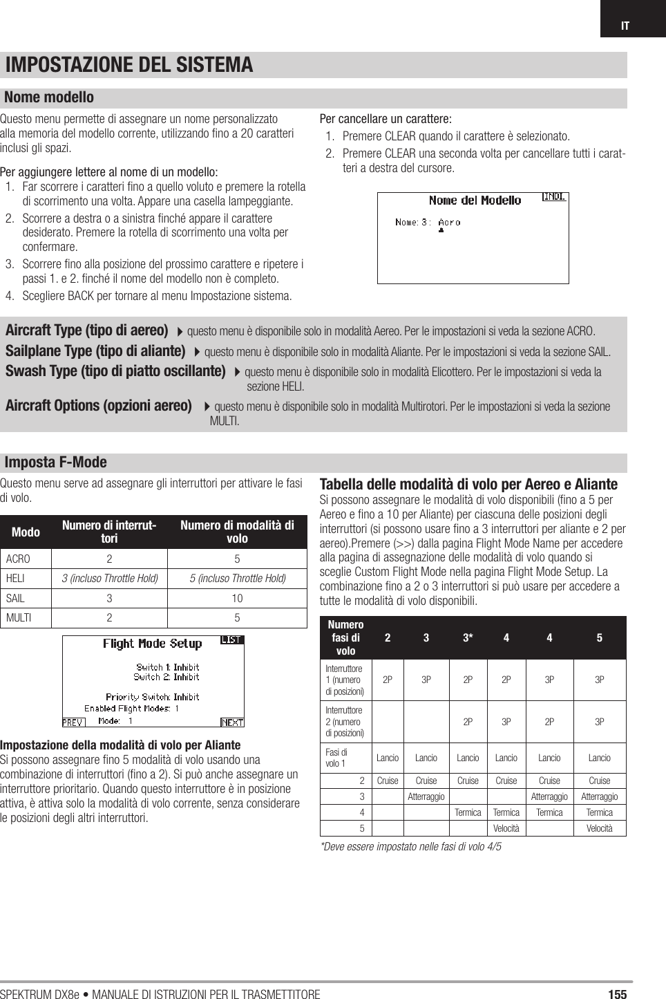 155SPEKTRUM DX8e • MANUALE DI ISTRUZIONI PER IL TRASMETTITOREITQuesto menu serve ad assegnare gli interruttori per attivare le fasi di volo. Impostazione della modalità di volo per AlianteSi possono assegnare ﬁ no 5 modalità di volo usando una combinazione di interruttori (ﬁ no a 2). Si può anche assegnare un interruttore prioritario. Quando questo interruttore è in posizione attiva, è attiva solo la modalità di volo corrente, senza considerare le posizioni degli altri interruttori.Tabella delle modalità di volo per Aereo e AlianteSi possono assegnare le modalità di volo disponibili (ﬁ no a 5 per Aereo e ﬁ no a 10 per Aliante) per ciascuna delle posizioni degli interruttori (si possono usare ﬁ no a 3 interruttori per aliante e 2 per aereo).Premere (&gt;&gt;) dalla pagina Flight Mode Name per accedere alla pagina di assegnazione delle modalità di volo quando si sceglie Custom Flight Mode nella pagina Flight Mode Setup. La combinazione ﬁ no a 2 o 3 interruttori si può usare per accedere a tutte le modalità di volo disponibili.*Deve essere impostato nelle fasi di volo 4/5Questo menu permette di assegnare un nome personalizzato alla memoria del modello corrente, utilizzando ﬁ no a 20 caratteri inclusi gli spazi.Per aggiungere lettere al nome di un modello:1.  Far scorrere i caratteri ﬁ no a quello voluto e premere la rotella di scorrimento una volta. Appare una casella lampeggiante.2.  Scorrere a destra o a sinistra ﬁ nché appare il carattere desiderato. Premere la rotella di scorrimento una volta per confermare.3.  Scorrere ﬁ no alla posizione del prossimo carattere e ripetere i passi 1. e 2. ﬁ nché il nome del modello non è completo.4.  Scegliere BACK per tornare al menu Impostazione sistema.Per cancellare un carattere:1.  Premere CLEAR quando il carattere è selezionato.2.  Premere CLEAR una seconda volta per cancellare tutti i carat-teri a destra del cursore.Aircraft Type (tipo di aereo) 4questo menu è disponibile solo in modalità Aereo. Per le impostazioni si veda la sezione ACRO.Sailplane Type (tipo di aliante) 4questo menu è disponibile solo in modalità Aliante. Per le impostazioni si veda la sezione SAIL.Swash Type (tipo di piatto oscillante) 4questo menu è disponibile solo in modalità Elicottero. Per le impostazioni si veda la                                       sezione HELI.Aircraft Options (opzioni aereo)  4questo menu è disponibile solo in modalità Multirotori. Per le impostazioni si veda la sezione          MULTI.IMPOSTAZIONE DEL SISTEMANome modelloImposta F-ModeModo Numero di interrut-tori  Numero di modalità di voloACRO 2 5HELI 3 (incluso Throttle Hold) 5 (incluso Throttle Hold)SAIL 3 10MULTI 2 5 Numero fasi di volo2 3 3* 4 4 5Interruttore 1 (numerodi posizioni)2P 3P 2P 2P 3P 3PInterruttore 2 (numerodi posizioni)2P 3P 2P 3PFasi di volo 1 Lancio Lancio Lancio Lancio Lancio Lancio 2 Cruise Cruise Cruise Cruise Cruise Cruise 3 Atterraggio Atterraggio Atterraggio 4 Termica Termica Termica Termica 5 Velocità Velocità