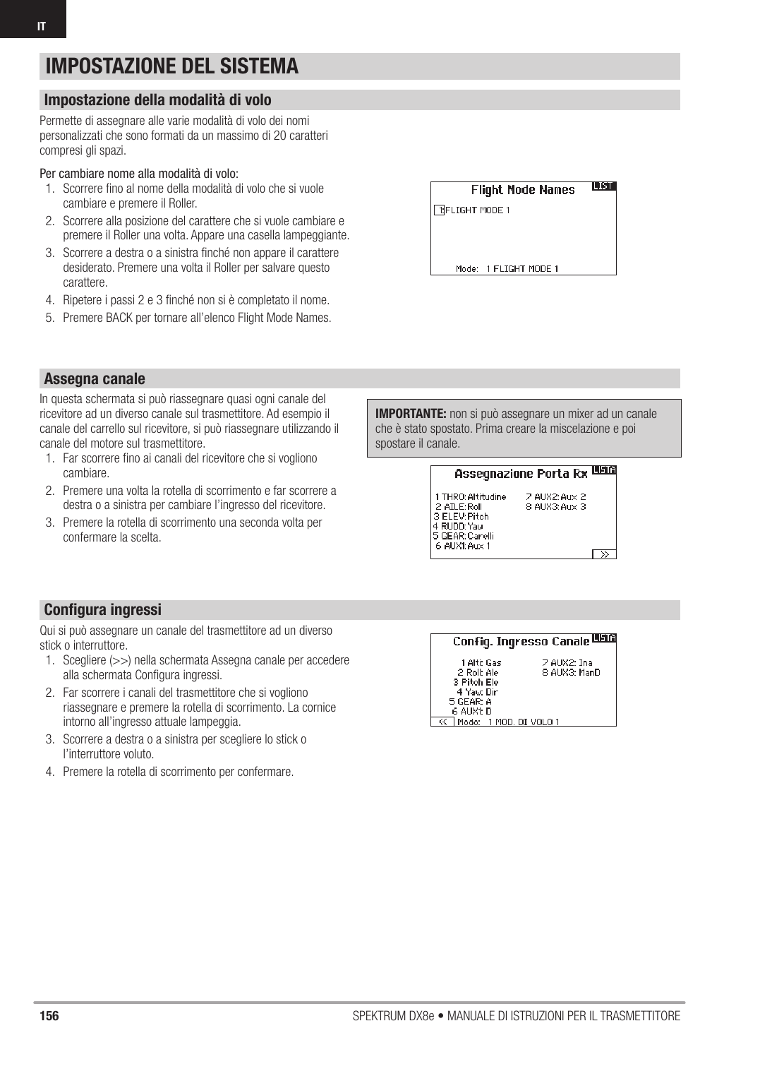 156 SPEKTRUM DX8e • MANUALE DI ISTRUZIONI PER IL TRASMETTITOREITPermette di assegnare alle varie modalità di volo dei nomi personalizzati che sono formati da un massimo di 20 caratteri compresi gli spazi.Per cambiare nome alla modalità di volo:1.  Scorrere ﬁ no al nome della modalità di volo che si vuole cambiare e premere il Roller.2.  Scorrere alla posizione del carattere che si vuole cambiare e premere il Roller una volta. Appare una casella lampeggiante.3.  Scorrere a destra o a sinistra ﬁ nché non appare il carattere desiderato. Premere una volta il Roller per salvare questo carattere.4.  Ripetere i passi 2 e 3 ﬁ nché non si è completato il nome.5.  Premere BACK per tornare all’elenco Flight Mode Names.In questa schermata si può riassegnare quasi ogni canale del ricevitore ad un diverso canale sul trasmettitore. Ad esempio il canale del carrello sul ricevitore, si può riassegnare utilizzando il canale del motore sul trasmettitore.1.  Far scorrere ﬁ no ai canali del ricevitore che si vogliono cambiare.2.  Premere una volta la rotella di scorrimento e far scorrere a destra o a sinistra per cambiare l’ingresso del ricevitore.3.  Premere la rotella di scorrimento una seconda volta per confermare la scelta.IMPORTANTE: non si può assegnare un mixer ad un canale che è stato spostato. Prima creare la miscelazione e poi spostare il canale.Qui si può assegnare un canale del trasmettitore ad un diverso stick o interruttore. 1.  Scegliere (&gt;&gt;) nella schermata Assegna canale per accedere alla schermata Conﬁ gura ingressi.2.  Far scorrere i canali del trasmettitore che si vogliono riassegnare e premere la rotella di scorrimento. La cornice intorno all’ingresso attuale lampeggia.3.  Scorrere a destra o a sinistra per scegliere lo stick o l’interruttore voluto.4.  Premere la rotella di scorrimento per confermare.IMPOSTAZIONE DEL SISTEMAImpostazione della modalità di voloAssegna canaleConﬁ gura ingressi