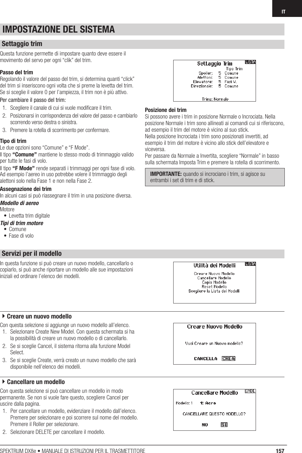 157SPEKTRUM DX8e • MANUALE DI ISTRUZIONI PER IL TRASMETTITOREITIn questa funzione si può creare un nuovo modello, cancellarlo o copiarlo, si può anche riportare un modello alle sue impostazioni iniziali ed ordinare l’elenco dei modelli.Questa funzione permette di impostare quanto deve essere il movimento del servo per ogni “clik” del trim.Passo del trimRegolando il valore del passo del trim, si determina quanti “click” del trim si inseriscono ogni volta che si preme la levetta del trim. Se si sceglie il valore 0 per l’ampiezza, il trim non è più attivo.Per cambiare il passo del trim:1.  Scegliere il canale di cui si vuole modiﬁ care il trim.2.  Posizionarsi in corrispondenza del valore del passo e cambiarlo scorrendo verso destra o sinistra.3.  Premere la rotella di scorrimento per confermare.Tipo di trimLe due opzioni sono “Comune” e “F Mode”. Il tipo “Comune” mantiene lo stesso modo di trimmaggio valido per tutte le fasi di volo.Il tipo “F Mode” rende separati i trimmaggi per ogni fase di volo. Ad esempio l’aereo in uso potrebbe volere il trimmaggio degli alettoni solo nella Fase 1 e non nella Fase 2.Assegnazione dei trimIn alcuni casi si può riassegnare il trim in una posizione diversa.Modello di aereoMotore•  Levetta trim digitaleTipi di trim motore• Comune•  Fase di voloPosizione dei trimSi possono avere i trim in posizione Normale o Incrociata. Nella posizione Normale i trim sono allineati ai comandi cui si riferiscono, ad esempio il trim del motore è vicino al suo stick.Nella posizione Incrociata i trim sono posizionati invertiti, ad esempio il trim del motore è vicino allo stick dell’elevatore e viceversa.Per passare da Normale a Invertita, scegliere “Normale” in basso sulla schermata Imposta Trim e premere la rotella di scorrimento.IMPORTANTE: quando si incrociano i trim, si agisce su entrambi i set di trim e di stick.Con questa selezione si aggiunge un nuovo modello all’elenco.1.  Selezionare Create New Model. Con questa schermata si ha la possibilità di creare un nuovo modello o di cancellarlo.2.  Se si sceglie Cancel, il sistema ritorna alla funzione Model Select.3.  Se si sceglie Create, verrà creato un nuovo modello che sarà disponibile nell’elenco dei modelli. IMPOSTAZIONE DEL SISTEMASettaggio trimServizi per il modelloCon questa selezione si può cancellare un modello in modo permanente. Se non si vuole fare questo, scegliere Cancel per uscire dalla pagina.1.  Per cancellare un modello, evidenziare il modello dall’elenco. Premere per selezionare e poi scorrere sul nome del modello. Premere il Roller per selezionare.2.  Selezionare DELETE per cancellare il modello.4Creare un nuovo modello4Cancellare un modello