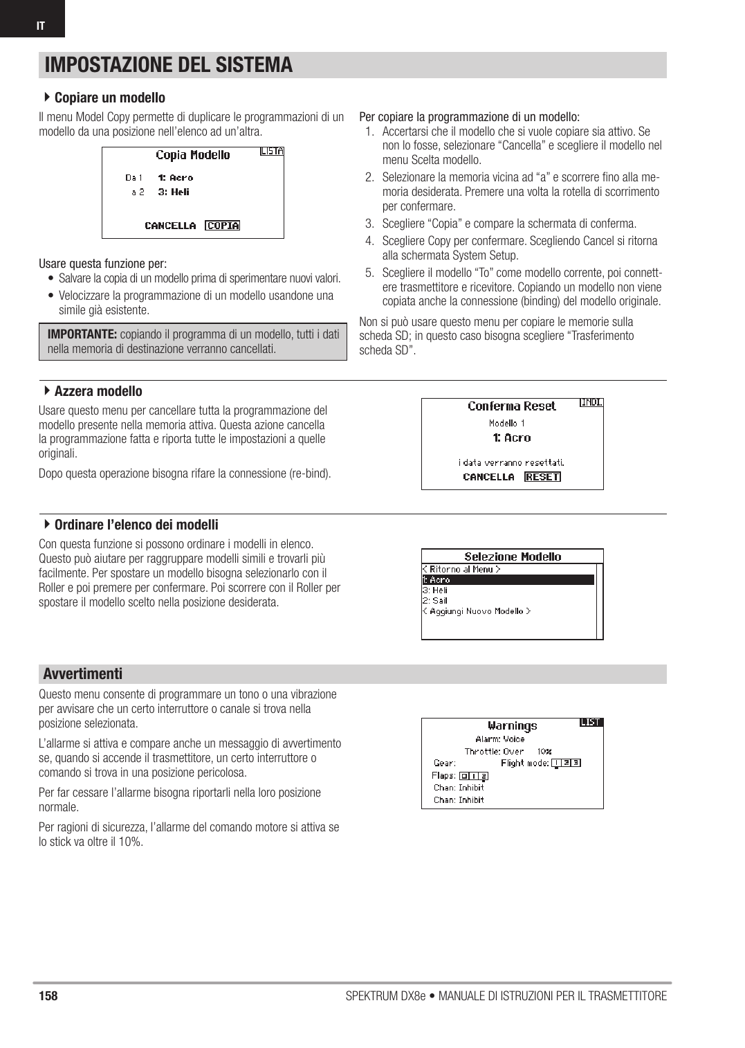 158 SPEKTRUM DX8e • MANUALE DI ISTRUZIONI PER IL TRASMETTITOREITIl menu Model Copy permette di duplicare le programmazioni di un modello da una posizione nell’elenco ad un’altra. Usare questa funzione per:•  Salvare la copia di un modello prima di sperimentare nuovi valori.•  Velocizzare la programmazione di un modello usandone una simile già esistente.IMPORTANTE: copiando il programma di un modello, tutti i dati nella memoria di destinazione verranno cancellati. Per copiare la programmazione di un modello:1.  Accertarsi che il modello che si vuole copiare sia attivo. Se non lo fosse, selezionare “Cancella” e scegliere il modello nel menu Scelta modello.2.  Selezionare la memoria vicina ad “a” e scorrere ﬁ no alla me-moria desiderata. Premere una volta la rotella di scorrimento per confermare.3.  Scegliere “Copia” e compare la schermata di conferma.4.  Scegliere Copy per confermare. Scegliendo Cancel si ritorna alla schermata System Setup.5.  Scegliere il modello “To” come modello corrente, poi connett-ere trasmettitore e ricevitore. Copiando un modello non viene copiata anche la connessione (binding) del modello originale.Non si può usare questo menu per copiare le memorie sulla scheda SD; in questo caso bisogna scegliere “Trasferimento scheda SD”.Usare questo menu per cancellare tutta la programmazione del modello presente nella memoria attiva. Questa azione cancella la programmazione fatta e riporta tutte le impostazioni a quelle originali.Dopo questa operazione bisogna rifare la connessione (re-bind).Con questa funzione si possono ordinare i modelli in elenco. Questo può aiutare per raggruppare modelli simili e trovarli più facilmente. Per spostare un modello bisogna selezionarlo con il Roller e poi premere per confermare. Poi scorrere con il Roller per spostare il modello scelto nella posizione desiderata.Questo menu consente di programmare un tono o una vibrazione per avvisare che un certo interruttore o canale si trova nella posizione selezionata.L’allarme si attiva e compare anche un messaggio di avvertimento se, quando si accende il trasmettitore, un certo interruttore o comando si trova in una posizione pericolosa.Per far cessare l’allarme bisogna riportarli nella loro posizione normale.Per ragioni di sicurezza, l’allarme del comando motore si attiva se lo stick va oltre il 10%.IMPOSTAZIONE DEL SISTEMAAvvertimenti4Copiare un modello4Ordinare l’elenco dei modelli4Azzera modello