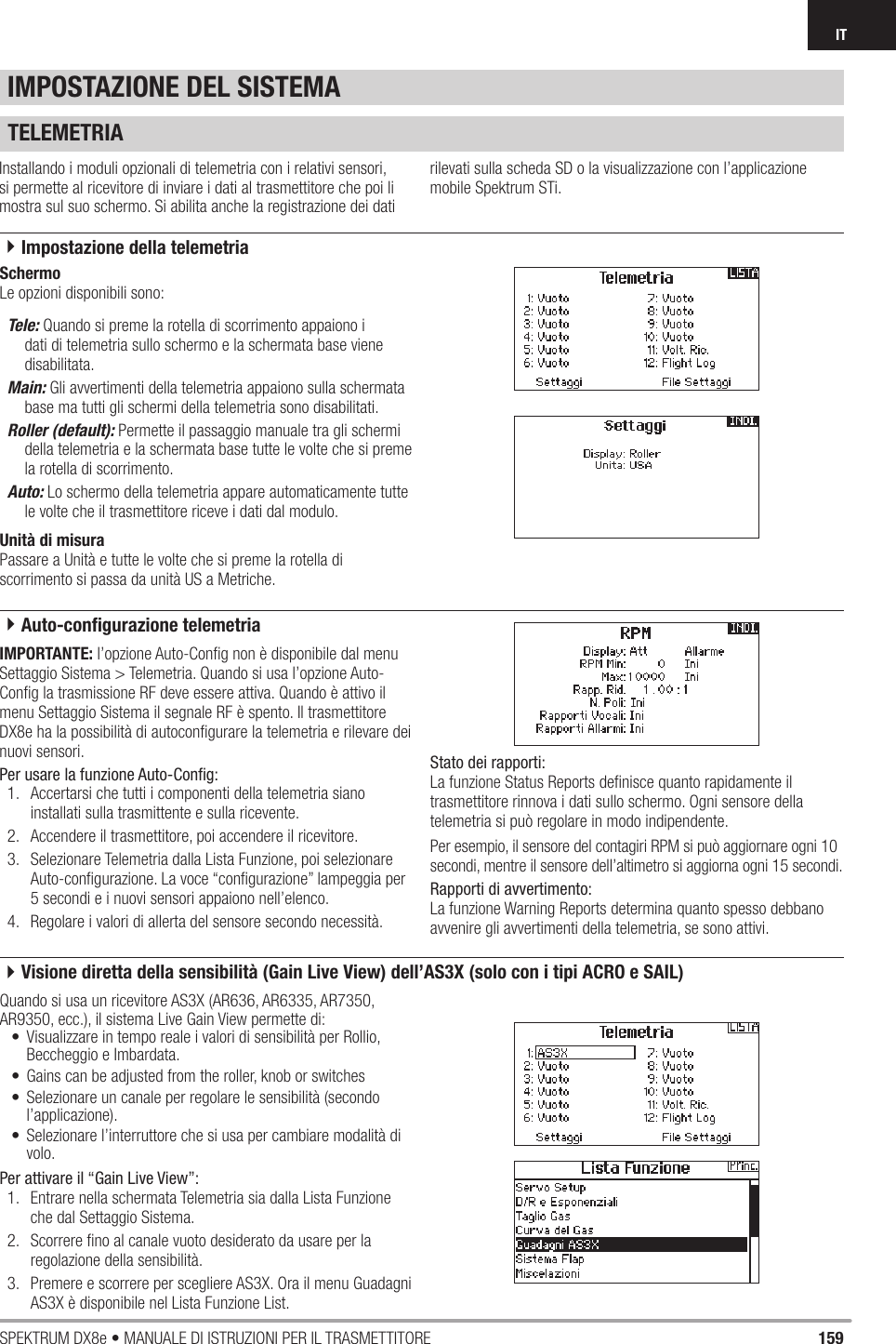 159SPEKTRUM DX8e • MANUALE DI ISTRUZIONI PER IL TRASMETTITOREITTELEMETRIAInstallando i moduli opzionali di telemetria con i relativi sensori, si permette al ricevitore di inviare i dati al trasmettitore che poi li mostra sul suo schermo. Si abilita anche la registrazione dei dati rilevati sulla scheda SD o la visualizzazione con l’applicazione mobile Spektrum STi.SchermoLe opzioni disponibili sono:Tele: Quando si preme la rotella di scorrimento appaiono i dati di telemetria sullo schermo e la schermata base viene disabilitata.Main: Gli avvertimenti della telemetria appaiono sulla schermata base ma tutti gli schermi della telemetria sono disabilitati.Roller (default): Permette il passaggio manuale tra gli schermi della telemetria e la schermata base tutte le volte che si preme la rotella di scorrimento.Auto: Lo schermo della telemetria appare automaticamente tutte le volte che il trasmettitore riceve i dati dal modulo.Unità di misuraPassare a Unità e tutte le volte che si preme la rotella di scorrimento si passa da unità US a Metriche.IMPORTANTE: l’opzione Auto-Conﬁ g non è disponibile dal menu Settaggio Sistema &gt; Telemetria. Quando si usa l’opzione Auto-Conﬁ g la trasmissione RF deve essere attiva. Quando è attivo il menu Settaggio Sistema il segnale RF è spento. Il trasmettitore DX8e ha la possibilità di autoconﬁ gurare la telemetria e rilevare dei nuovi sensori.Per usare la funzione Auto-Conﬁ g:1.  Accertarsi che tutti i componenti della telemetria siano installati sulla trasmittente e sulla ricevente.2.  Accendere il trasmettitore, poi accendere il ricevitore.3.  Selezionare Telemetria dalla Lista Funzione, poi selezionare Auto-conﬁ gurazione. La voce “conﬁ gurazione” lampeggia per 5 secondi e i nuovi sensori appaiono nell’elenco.4.  Regolare i valori di allerta del sensore secondo necessità.Stato dei rapporti:La funzione Status Reports deﬁ nisce quanto rapidamente il trasmettitore rinnova i dati sullo schermo. Ogni sensore della telemetria si può regolare in modo indipendente.Per esempio, il sensore del contagiri RPM si può aggiornare ogni 10 secondi, mentre il sensore dell’altimetro si aggiorna ogni 15 secondi.Rapporti di avvertimento:La funzione Warning Reports determina quanto spesso debbano avvenire gli avvertimenti della telemetria, se sono attivi.IMPOSTAZIONE DEL SISTEMAQuando si usa un ricevitore AS3X (AR636, AR6335, AR7350, AR9350, ecc.), il sistema Live Gain View permette di: •  Visualizzare in tempo reale i valori di sensibilità per Rollio, Beccheggio e Imbardata.•  Gains can be adjusted from the roller, knob or switches•  Selezionare un canale per regolare le sensibilità (secondo l’applicazione).•  Selezionare l’interruttore che si usa per cambiare modalità di volo.Per attivare il “Gain Live View”:1.  Entrare nella schermata Telemetria sia dalla Lista Funzione che dal Settaggio Sistema.2.  Scorrere ﬁ no al canale vuoto desiderato da usare per la regolazione della sensibilità.3.  Premere e scorrere per scegliere AS3X. Ora il menu Guadagni AS3X è disponibile nel Lista Funzione List. 4Impostazione della telemetria4Auto-conﬁ gurazione telemetria4Visione diretta della sensibilità (Gain Live View) dell’AS3X (solo con i tipi ACRO e SAIL)