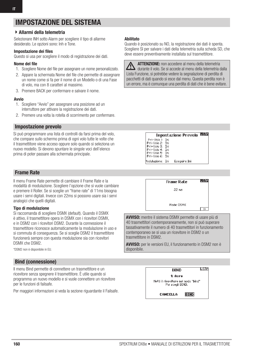 160 SPEKTRUM DX8e • MANUALE DI ISTRUZIONI PER IL TRASMETTITOREITSelezionare INH sotto Alarm per scegliere il tipo di allarme desiderato. Le opzioni sono: Inh e Tone.Impostazione dei ﬁ lesQuesto si usa per scegliere il modo di registrazione dei dati.Nome del ﬁ le1.  Scegliere Nome del ﬁ le per assegnare un nome personalizzato.2.  Appare la schermata Nome del ﬁ le che permette di assegnare un nome come si fa per il nome di un Modello o di una Fase di volo, ma con 8 caratteri al massimo.3.  Premere BACK per confermare e salvare il nome.Avvio1.  Scegliere “Avvio” per assegnare una posizione ad un interruttore per attivare la registrazione dei dati.2.  Premere una volta la rotella di scorrimento per confermare.AbilitatoQuando è posizionato su NO, la registrazione dei dati è spenta.Scegliere SI per salvare i dati della telemetria sulla scheda SD, che deve essere preventivamente installata sul trasmettitore.ATTENZIONE: non accedere al menu della telemetria durante il volo. Se si accede al menu della telemetria dalla Lista Funzione, si potrebbe vedere la segnalazione di perdita di pacchetti di dati quando si esce dal menu. Questa perdita non è un errore, ma è comunque una perdita di dati che è bene evitare.Si può programmare una lista di controlli da farsi prima del volo, che compare sullo schermo prima di ogni volo tutte le volte che il trasmettitore viene acceso oppure solo quando si seleziona un nuovo modello. Si devono spuntare le singole voci dell’elenco prima di poter passare alla schermata principale.Il menu Frame Rate permette di cambiare il Frame Rate e la modalità di modulazione. Scegliere l’opzione che si vuole cambiare e premere il Roller. Se si sceglie un “frame rate” di 11ms bisogna usare i servi digitali. Invece con 22ms si possono usare sia i servi analogici che quelli digitali.Tipo di modulazioneSi raccomanda di scegliere DSMX (default). Quando il DSMX è attivo, il trasmettitore opera in DSMX con i ricevitori DSMX, e in DSM2 con i ricevitori DSM2. Durante la connessione il trasmettitore riconosce automaticamente la modulazione in uso e si commuta di conseguenza. Se si sceglie DSM2 il trasmettitore funzionerà sempre con questa modulazione sia con ricevitori DSMX che DSM2.*DSM2 non è disponibile in EU. AVVISO: mentre il sistema DSMX permette di usare più di 40 trasmettitori contemporaneamente, non si può superare tassativamente il numero di 40 trasmettitori in funzionamento contemporaneo se si usa un ricevitore in DSM2 o un trasmettitore in DSM2.AVVISO: per le versioni EU, il funzionamento in DSM2 non è disponibile.Il menu Bind permette di connettere un trasmettitore e un ricevitore senza spegnere il trasmettitore. È utile quando si programma un nuovo modello e si vuole connettere un ricevitore per le funzioni di failsafe.Per maggiori informazioni si veda la sezione riguardante il Failsafe.IMPOSTAZIONE DEL SISTEMA4Allarmi della telemetriaImpostazione prevoloBind (connessione)Frame Rate