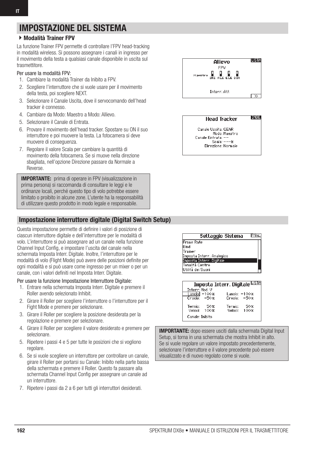 162 SPEKTRUM DX8e • MANUALE DI ISTRUZIONI PER IL TRASMETTITOREITLa funzione Trainer FPV permette di controllare l’FPV head-tracking in modalità wireless. Si possono assegnare i canali in ingresso per il movimento della testa a qualsiasi canale disponibile in uscita sul trasmettitore.Per usare la modalità FPV:1.  Cambiare la modalità Trainer da Inibito a FPV. 2.  Scegliere l’interruttore che si vuole usare per il movimento della testa, poi scegliere NEXT.  3.  Selezionare il Canale Uscita, dove il servocomando dell’head tracker è connesso.4.  Cambiare da Modo: Maestro a Modo: Allievo.5.  Selezionare il Canale di Entrata.6.  Provare il movimento dell’head tracker. Spostare su ON il suo interruttore e poi muovere la testa. La fotocamera si deve muovere di conseguenza.  7.  Regolare il valore Scala per cambiare la quantità di movimento della fotocamera. Se si muove nella direzione sbagliata, nell’opzione Direzione passare da Normale a Reverse. IMPORTANTE:  prima di operare in FPV (visualizzazione in prima persona) si raccomanda di consultare le leggi e le ordinanze locali, perché questo tipo di volo potrebbe essere limitato o proibito in alcune zone. L’utente ha la responsabilità di utilizzare questo prodotto in modo legale e responsabile.4Modalità Trainer FPVIMPOSTAZIONE DEL SISTEMAQuesta impostazione permette di deﬁ nire i valori di posizione di ciascun interruttore digitale e dell’interruttore per le modalità di volo. L’interruttore si può assegnare ad un canale nella funzione Channel Input Conﬁ g, e impostare l’uscita del canale nella schermata Imposta Interr. Digitale. Inoltre, l’interruttore per le modalità di volo (Flight Mode) può avere delle posizioni deﬁ nite per ogni modalità e si può usare come ingresso per un mixer o per un canale, con i valori deﬁ niti nel Imposta Interr. Digitale. Per usare la funzione Impostazione Interruttore Digitale:1.  Entrare nella schermata Imposta Interr. Digitale e premere il Roller avendo selezionato Inhibit. 2.  Girare il Roller per scegliere l’interruttore o l’interruttore per il Fight Mode e premere per selezionare.  3.  Girare il Roller per scegliere la posizione desiderata per la regolazione e premere per selezionare.  4.  Girare il Roller per scegliere il valore desiderato e premere per selezionare. 5.  Ripetere i passi 4 e 5 per tutte le posizioni che si vogliono regolare.  6.  Se si vuole scegliere un interruttore per controllare un canale, girare il Roller per portarsi su Canale: Inibito nella parte bassa della schermata e premere il Roller. Questo fa passare alla schermata Channel Input Conﬁ g per assegnare un canale ad un interruttore.  7.  Ripetere i passi da 2 a 6 per tutti gli interruttori desiderati. IMPORTANTE: dopo essere usciti dalla schermata Digital Input Setup, si torna in una schermata che mostra Inhibit in alto. Se si vuole regolare un valore impostato precedentemente, selezionare l’interruttore e il valore precedente può essere visualizzato e di nuovo regolato come si vuole. Impostazione interruttore digitale (Digital Switch Setup)