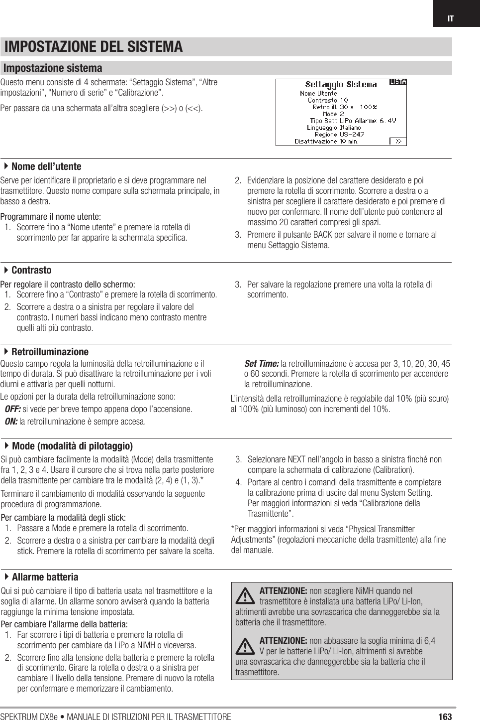 163SPEKTRUM DX8e • MANUALE DI ISTRUZIONI PER IL TRASMETTITOREITQuesto menu consiste di 4 schermate: “Settaggio Sistema”, “Altre impostazioni”, “Numero di serie” e “Calibrazione”.Per passare da una schermata all’altra scegliere (&gt;&gt;) o (&lt;&lt;).Serve per identiﬁ care il proprietario e si deve programmare nel trasmettitore. Questo nome compare sulla schermata principale, in basso a destra.Programmare il nome utente:1.  Scorrere ﬁ no a “Nome utente” e premere la rotella di scorrimento per far apparire la schermata speciﬁ ca.2.  Evidenziare la posizione del carattere desiderato e poi premere la rotella di scorrimento. Scorrere a destra o a sinistra per scegliere il carattere desiderato e poi premere di nuovo per confermare. Il nome dell’utente può contenere al massimo 20 caratteri compresi gli spazi.3.  Premere il pulsante BACK per salvare il nome e tornare al menu Settaggio Sistema.Per regolare il contrasto dello schermo:1.  Scorrere ﬁ no a “Contrasto” e premere la rotella di scorrimento.2.  Scorrere a destra o a sinistra per regolare il valore del contrasto. I numeri bassi indicano meno contrasto mentre quelli alti più contrasto.3.  Per salvare la regolazione premere una volta la rotella di scorrimento.Questo campo regola la luminosità della retroilluminazione e il tempo di durata. Si può disattivare la retroilluminazione per i voli diurni e attivarla per quelli notturni.Le opzioni per la durata della retroilluminazione sono:OFF: si vede per breve tempo appena dopo l’accensione.ON: la retroilluminazione è sempre accesa.Set Time: la retroilluminazione è accesa per 3, 10, 20, 30, 45 o 60 secondi. Premere la rotella di scorrimento per accendere la retroilluminazione.L’intensità della retroilluminazione è regolabile dal 10% (più scuro) al 100% (più luminoso) con incrementi del 10%.IMPOSTAZIONE DEL SISTEMAImpostazione sistema4Nome dell’utente4Contrasto4RetroilluminazioneSi può cambiare facilmente la modalità (Mode) della trasmittente fra 1, 2, 3 e 4. Usare il cursore che si trova nella parte posteriore della trasmittente per cambiare tra le modalità (2, 4) e (1, 3).*Terminare il cambiamento di modalità osservando la seguente procedura di programmazione.Per cambiare la modalità degli stick:1.  Passare a Mode e premere la rotella di scorrimento.2.  Scorrere a destra o a sinistra per cambiare la modalità degli stick. Premere la rotella di scorrimento per salvare la scelta.3.  Selezionare NEXT nell’angolo in basso a sinistra ﬁ nché non compare la schermata di calibrazione (Calibration).4.  Portare al centro i comandi della trasmittente e completare la calibrazione prima di uscire dal menu System Setting. Per maggiori informazioni si veda “Calibrazione della Trasmittente”.*Per maggiori informazioni si veda “Physical Transmitter Adjustments” (regolazioni meccaniche della trasmittente) alla ﬁ ne del manuale.Qui si può cambiare il tipo di batteria usata nel trasmettitore e la soglia di allarme. Un allarme sonoro avviserà quando la batteria raggiunge la minima tensione impostata.Per cambiare l’allarme della batteria:1.  Far scorrere i tipi di batteria e premere la rotella di scorrimento per cambiare da LiPo a NiMH o viceversa.2.  Scorrere ﬁ no alla tensione della batteria e premere la rotella di scorrimento. Girare la rotella o destra o a sinistra per cambiare il livello della tensione. Premere di nuovo la rotella per confermare e memorizzare il cambiamento.ATTENZIONE: non scegliere NiMH quando nel trasmettitore è installata una batteria LiPo/ Li-Ion, altrimenti avrebbe una sovrascarica che danneggerebbe sia la batteria che il trasmettitore.ATTENZIONE: non abbassare la soglia minima di 6,4 V per le batterie LiPo/ Li-Ion, altrimenti si avrebbe una sovrascarica che danneggerebbe sia la batteria che il trasmettitore.4Allarme batteria4Mode (modalità di pilotaggio)