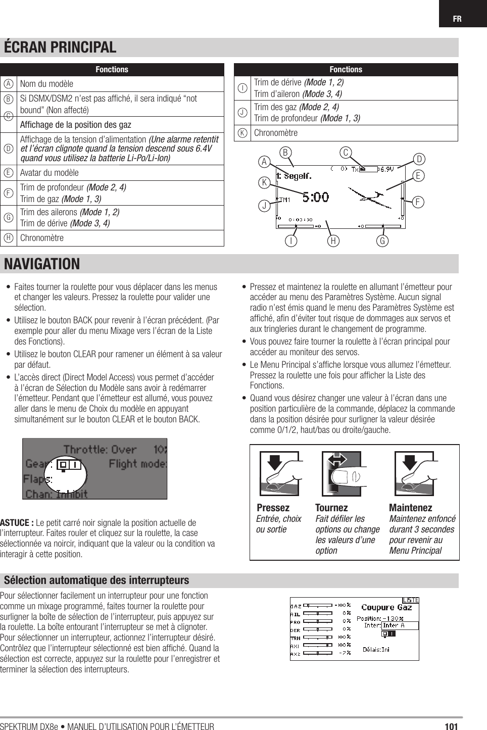 101SPEKTRUM DX8e • MANUEL D’UTILISATION POUR L’ÉMETTEURFR•  Faites tourner la roulette pour vous déplacer dans les menus et changer les valeurs. Pressez la roulette pour valider une sélection.•  Utilisez le bouton BACK pour revenir à l’écran précédent. (Par exemple pour aller du menu Mixage vers l’écran de la Liste des Fonctions).•  Utilisez le bouton CLEAR pour ramener un élément à sa valeur par défaut.•  L’accès direct (Direct Model Access) vous permet d’accéder à l’écran de Sélection du Modèle sans avoir à redémarrer l’émetteur. Pendant que l’émetteur est allumé, vous pouvez aller dans le menu de Choix du modèle en appuyant simultanément sur le bouton CLEAR et le bouton BACK.•  Pressez et maintenez la roulette en allumant l’émetteur pour accéder au menu des Paramètres Système. Aucun signal radio n’est émis quand le menu des Paramètres Système est afﬁ ché, aﬁ n d’éviter tout risque de dommages aux servos et aux tringleries durant le changement de programme.•  Vous pouvez faire tourner la roulette à l’écran principal pour accéder au moniteur des servos.•  Le Menu Principal s’afﬁ che lorsque vous allumez l’émetteur. Pressez la roulette une fois pour afﬁ cher la Liste des Fonctions.•  Quand vous désirez changer une valeur à l’écran dans une position particulière de la commande, déplacez la commande dans la position désirée pour surligner la valeur désirée comme 0/1/2, haut/bas ou droite/gauche.ASTUCE : Le petit carré noir signale la position actuelle de l’interrupteur. Faites rouler et cliquez sur la roulette, la case sélectionnée va noircir, indiquant que la valeur ou la condition va interagir à cette position.ÉCRAN PRINCIPALNAVIGATIONSélection automatique des interrupteursPour sélectionner facilement un interrupteur pour une fonction comme un mixage programmé, faites tourner la roulette pour surligner la boîte de sélection de l’interrupteur, puis appuyez sur la roulette. La boîte entourant l’interrupteur se met à clignoter. Pour sélectionner un interrupteur, actionnez l’interrupteur désiré. Contrôlez que l’interrupteur sélectionné est bien afﬁ ché. Quand la sélection est correcte, appuyez sur la roulette pour l’enregistrer et terminer la sélection des interrupteurs.EDCBJKAFGI HEntrée, choix ou sortieFait déﬁ ler les options ou change les valeurs d’une optionMaintenez enfoncé durant 3 secondes pour revenir au Menu PrincipalTournez MaintenezPressezFonctionsANom du modèleSi DSMX/DSM2 n’est pas afﬁ ché, il sera indiqué “not bound” (Non affecté)Afﬁ chage de la position des gazDAfﬁ chage de la tension d’alimentation (Une alarme retentit et l’écran clignote quand la tension descend sous 6.4V quand vous utilisez la batterie Li-Po/Li-Ion)EAvatar du modèleFTrim de profondeur (Mode 2, 4)Trim de gaz (Mode 1, 3)GTrim des ailerons (Mode 1, 2)Trim de dérive (Mode 3, 4)HChronomètreFonctionsITrim de dérive (Mode 1, 2)Trim d’aileron (Mode 3, 4)JTrim des gaz (Mode 2, 4)Trim de profondeur (Mode 1, 3)KChronomètreBC