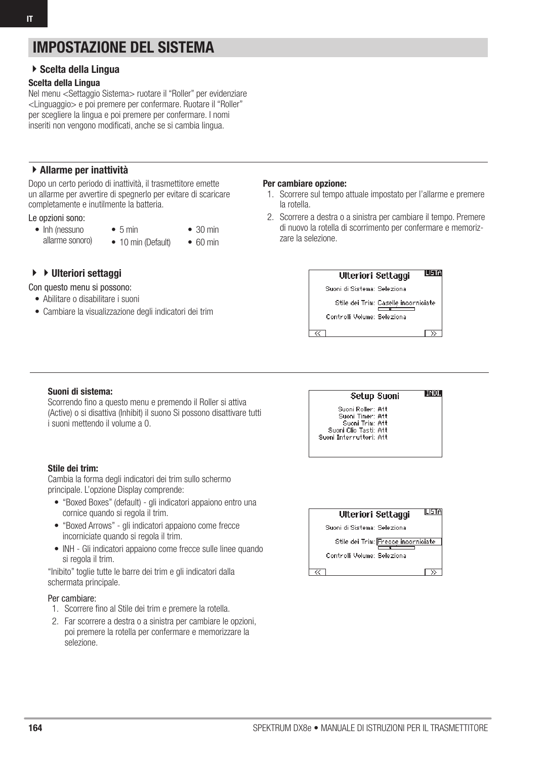 164 SPEKTRUM DX8e • MANUALE DI ISTRUZIONI PER IL TRASMETTITOREITScelta della LinguaNel menu &lt;Settaggio Sistema&gt; ruotare il “Roller” per evidenziare &lt;Linguaggio&gt; e poi premere per confermare. Ruotare il “Roller” per scegliere la lingua e poi premere per confermare. I nomi inseriti non vengono modiﬁ cati, anche se si cambia lingua.Dopo un certo periodo di inattività, il trasmettitore emette un allarme per avvertire di spegnerlo per evitare di scaricare completamente e inutilmente la batteria.Le opzioni sono:Per cambiare opzione:1.  Scorrere sul tempo attuale impostato per l’allarme e premere la rotella.2.  Scorrere a destra o a sinistra per cambiare il tempo. Premere di nuovo la rotella di scorrimento per confermare e memoriz-zare la selezione.IMPOSTAZIONE DEL SISTEMA4Scelta della Lingua4Allarme per inattività• Inh (nessuno allarme sonoro) • 5 min•  10 min (Default)• 30 min• 60 minStile dei trim:Cambia la forma degli indicatori dei trim sullo schermo principale. L’opzione Display comprende:•  “Boxed Boxes” (default) - gli indicatori appaiono entro una cornice quando si regola il trim.•  “Boxed Arrows” - gli indicatori appaiono come frecce incorniciate quando si regola il trim.•  INH - Gli indicatori appaiono come frecce sulle linee quando si regola il trim.“Inibito” toglie tutte le barre dei trim e gli indicatori dalla schermata principale.Per cambiare:1.  Scorrere ﬁ no al Stile dei trim e premere la rotella.2.  Far scorrere a destra o a sinistra per cambiare le opzioni, poi premere la rotella per confermare e memorizzare la selezione.Con questo menu si possono:•  Abilitare o disabilitare i suoni•  Cambiare la visualizzazione degli indicatori dei trimSuoni di sistema:Scorrendo ﬁ no a questo menu e premendo il Roller si attiva (Active) o si disattiva (Inhibit) il suono Si possono disattivare tutti i suoni mettendo il volume a 0.44Ulteriori settaggi