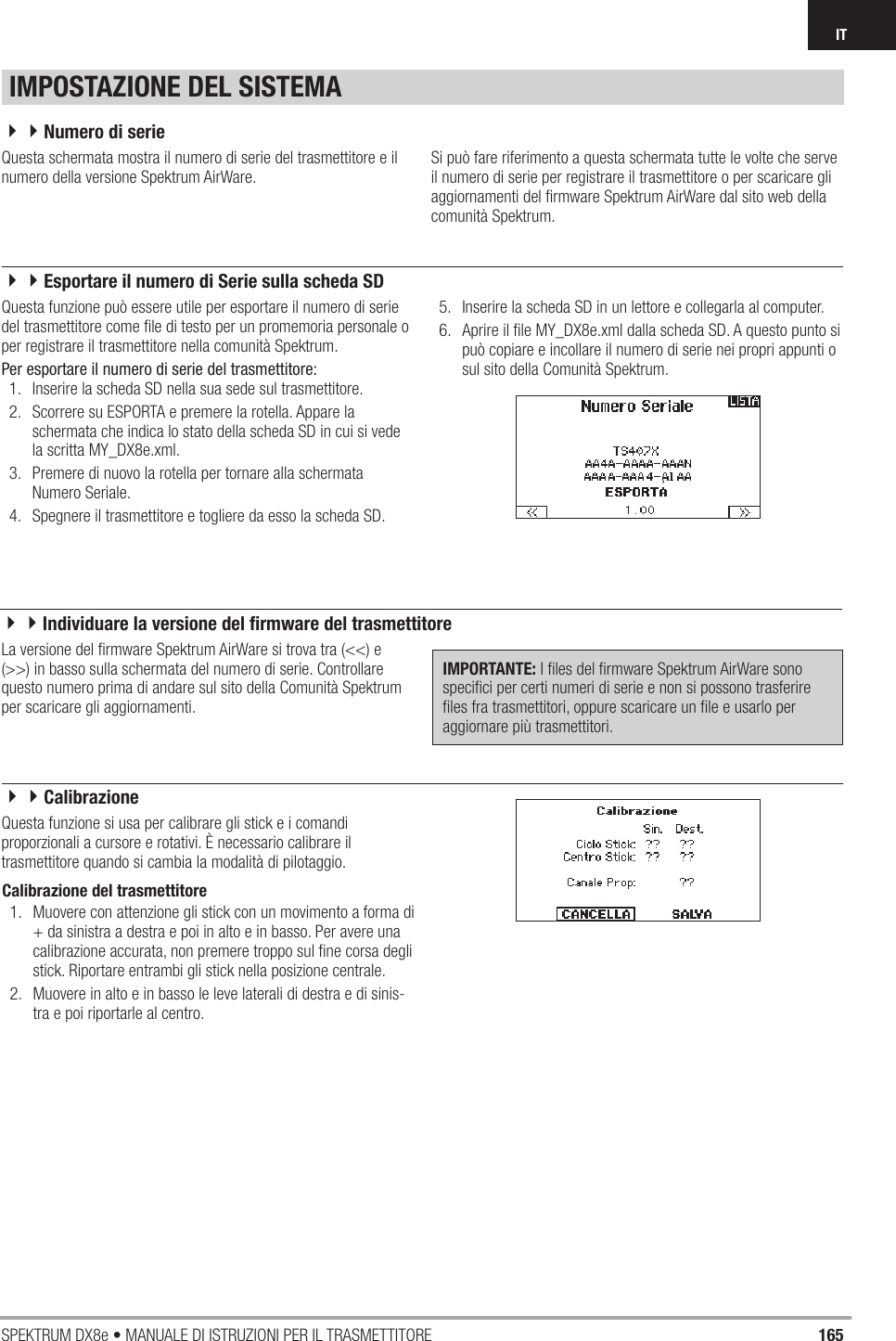 165SPEKTRUM DX8e • MANUALE DI ISTRUZIONI PER IL TRASMETTITOREITQuesta schermata mostra il numero di serie del trasmettitore e il numero della versione Spektrum AirWare.Si può fare riferimento a questa schermata tutte le volte che serve il numero di serie per registrare il trasmettitore o per scaricare gli aggiornamenti del ﬁ rmware Spektrum AirWare dal sito web della comunità Spektrum.La versione del ﬁ rmware Spektrum AirWare si trova tra (&lt;&lt;) e (&gt;&gt;) in basso sulla schermata del numero di serie. Controllare questo numero prima di andare sul sito della Comunità Spektrum per scaricare gli aggiornamenti.IMPORTANTE: I ﬁ les del ﬁ rmware Spektrum AirWare sono speciﬁ ci per certi numeri di serie e non si possono trasferire ﬁ les fra trasmettitori, oppure scaricare un ﬁ le e usarlo per aggiornare più trasmettitori.Calibrazione del trasmettitore 1.  Muovere con attenzione gli stick con un movimento a forma di + da sinistra a destra e poi in alto e in basso. Per avere una calibrazione accurata, non premere troppo sul ﬁ ne corsa degli stick. Riportare entrambi gli stick nella posizione centrale.2.  Muovere in alto e in basso le leve laterali di destra e di sinis-tra e poi riportarle al centro.Questa funzione può essere utile per esportare il numero di serie del trasmettitore come ﬁ le di testo per un promemoria personale o per registrare il trasmettitore nella comunità Spektrum.Per esportare il numero di serie del trasmettitore:1.  Inserire la scheda SD nella sua sede sul trasmettitore.2.  Scorrere su ESPORTA e premere la rotella. Appare la schermata che indica lo stato della scheda SD in cui si vede la scritta MY_DX8e.xml.3.  Premere di nuovo la rotella per tornare alla schermata Numero Seriale.4.  Spegnere il trasmettitore e togliere da esso la scheda SD.5.  Inserire la scheda SD in un lettore e collegarla al computer.6.  Aprire il ﬁ le MY_DX8e.xml dalla scheda SD. A questo punto si può copiare e incollare il numero di serie nei propri appunti o sul sito della Comunità Spektrum.Questa funzione si usa per calibrare gli stick e i comandi proporzionali a cursore e rotativi. È necessario calibrare il trasmettitore quando si cambia la modalità di pilotaggio.IMPOSTAZIONE DEL SISTEMA44Numero di serie44Esportare il numero di Serie sulla scheda SD44Individuare la versione del ﬁ rmware del trasmettitore44Calibrazione